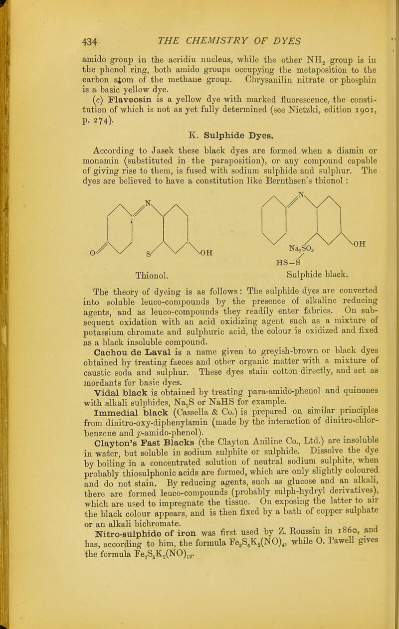 amido group in the acridin nucleus, while the other NHj group is in the phenol ring, both amido groups occupying the metaposition to the carbon a^om of the methane group. Chrysanilin nitrate or phosphin is a basic yellow dye. (c) Flaveosin is a yellow dye with marked fluorescence, the consti- tution of which is not as yet fully detennined (see Nietzki, edition 1901, p. 274). K. Sulphide Dyes. According to Jasek these black dyes are formed when a diamin or monamin (substituted in the paraposition), or any compound capable of giving rise to them, is fused with sodium sulphide and sulphur. The dyes are believed to have a constitution like Bernthsen's thionol: Thionol. OH NajSOa / HS-S OH Sulphide black. The theory of dyeing is as follows: The sulphide dyes are converted into soluble leuco-compounds by the presence of alkaline reducing agents, and as leuco-compounds they readily enter fabrics. On sub- sequent oxidation with an acid oxidizing agent such as a mixture of potassium chromate and sulphuric acid, the colour is oxidized and fixed as a black insoluble compound. Cachou de Laval is a name given to greyish-brown or black dyes obtained by treating faeces and other organic matter with a mixture of caustic soda and sulphur. These dyes stain cotton directly, and act as mordants for basic dyes. Vidal black is obtained by treating para-amido-phenol and quinones with alkali sulphides, NaaS or NaHS for example. Immedial black (Cassella & Co.) is prepared on similar principles from dinitro-oxy-diphenylamin (made by the interaction of dinitro-chlor- benzene and jp-amido-phenol). Clayton's Fast Blacks (the Clayton Aniline Co., Ltd.) are insoluble in water, but soluble in sodium sulphite or sulphide. Dissolve the dye by boiling in a concentrated solution of neutral sodium sulphite, when probably thiosulphonic acids are formed, which are only slightly coloured and do not stain. By reducing agents, such as glucose and an alkali, there are formed leuco-compounds (probably sulph-hydryl derivatives), which are used to impregnate the tissue. On exposing the latter to air the black colour appears, and is then fixed by a bath of copper sulphate or an alkali bichromate. , . Nitro-sulphide of iron was first used by Z. Roussin in i860, and has, according to him, the formula Fe3S,K,(N0)„ while O. Pawell gives the formula Fe,S5K2(NO)jj.