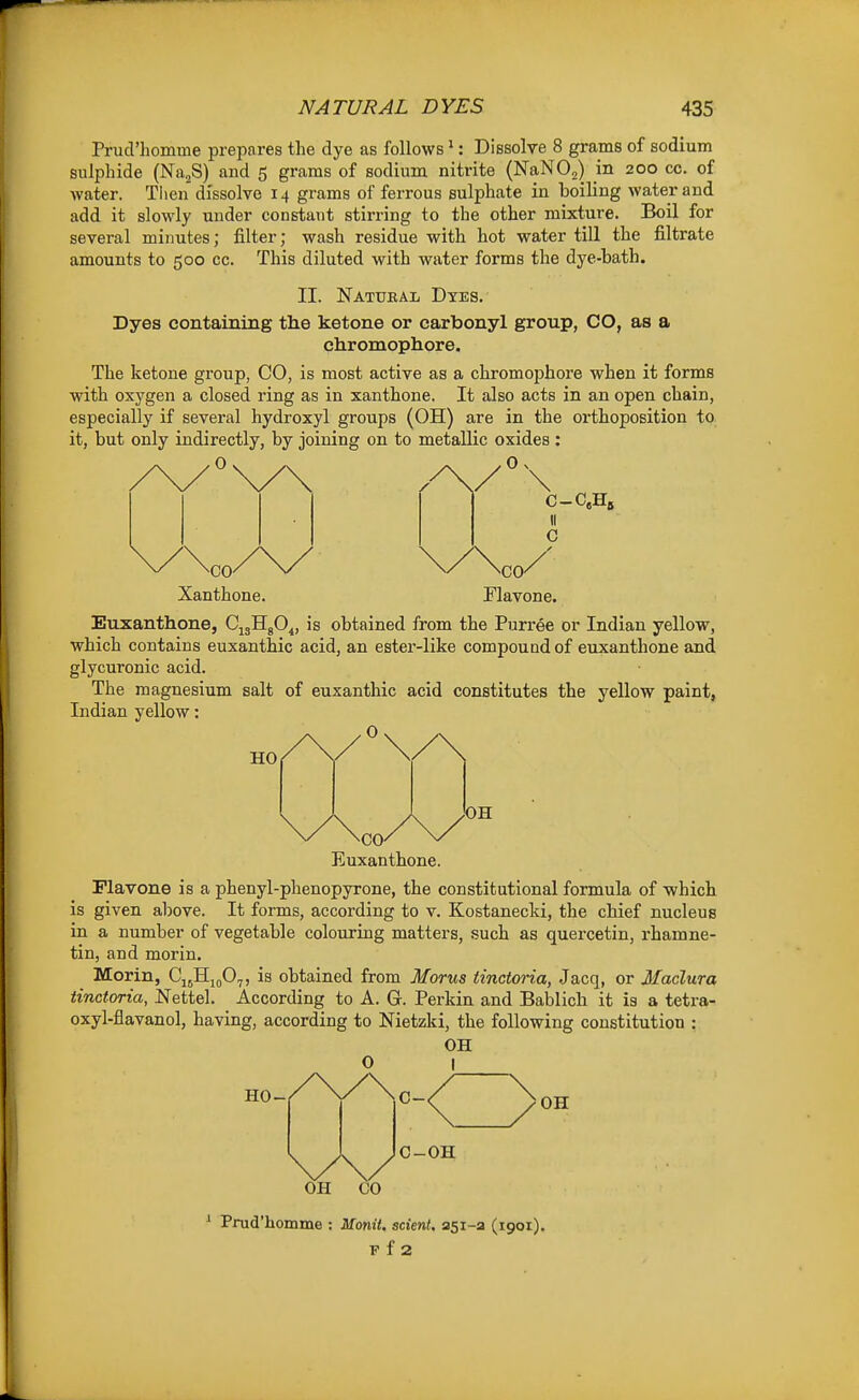 Prud'liomme prepares the dye as follows *: Dissolve 8 grains of sodium siilphide (NajS) and 5 grams of sodium nitrite (NaNO^) in 200 cc. of Avater. Tlien dissolve 14 grams of ferrous sulphate in boiling water and add it slowly under constant stirring to the other mixture. Boil for several minutes; filter; wash residue with hot water till the filtrate amounts to 500 cc. This diluted with water forms the dye-bath. II. Natural Dtes. Dyes containing the ketone or carbonyl group, CO, as a chromophore. The ketone group, CO, is most active as a chromophore when it forms with oxygen a closed ring as in xanthone. It also acts in an open chain, especially if several hydroxyl groups (OH) are in the orthoposition to it, but only indirectly, by joining on to metallic oxides : \ II C CO/ riavone. CO Xanthone. Euxanthone, CjgHgO^, is obtained from the Purree or Indian yellow, which contains euxanthic acid, an estei'-like compound of euxanthone and glycuronic acid. The magnesium salt of euxanthic acid constitutes the yellow paint, Indian yellow: .0 HO Euxanthone. Mavone is a phenyl-phenopyrone, the constitutional formula of which is given above. It forms, according to v. Kostanecki, the chief nucleus in a number of vegetable colouring matters, such as quercetin, rhamne- tin, and morin. Morin, CuHjgO,, is obtained from Morus iinctoria, Jacq, or Madura tinctoria, Nettel. According to A. G. Perkin and Bablich it is a tetra- oxyl-flavanol, having, according to Nietzki, the following constitution : OH O I ' Prud'homme : Monit. scient, 251-3 (1901). P f 2