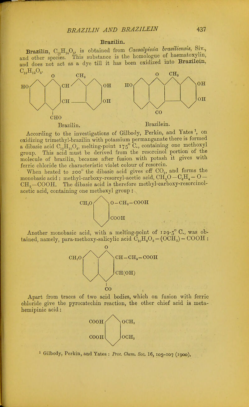 Brazilin. Brazilin, O^^^fi,, is obtained from Caesalpinia brasiliensis, Siv., and other species. This substance is the homologue of haematoxylm, and does not act as a dye till it has been oxidized mto Brazilem, HO CH CH, OH CHO Brazilin. Brazilein. According to the investigations of Gilbody, Perkin, and Yates', on oxidizing trimethyl-brazilin with potassium permanganate there is formed a dibasic acid Ci„H„0„ melting-point 175° C, containing one_ methoxyl group. This acid must be derived from the resorcinol portion of the molecule of brazilin, because after fusion, with potash it gives with ferric chloride the characteristic violet colour of resorcin. When heated to 200° the dibasic acid gives off CO^, and forms the monobasic acid : methyl-carboxy-resorcyl-acetic acid, CH3O — OjH^ — O — CHj —COOH. The dibasic acid is therefore methyl-carboxy-resorcinol- acetic acid, containing one methoxyl group : . O-CH2-COOH GOOH Another monobasic acid, with a melting-point of i29>5° C, was ob- tained, namely, para-methoxy-salicylic acid CjoHjOg — (OCH3) — GOOH : 0 CH3O CH-CHo-COOH CH(OH) Apart from traces of two acid bodies, which on fusion with ferric chloride give the pyrocatechin reaction, the other chief acid ia meta- hemipinic acid: COOH COOH OCH3 OCH. * Gilbody, Perkin, and Yates : Free. Chem. Soc. 16, 105-107 (1900).