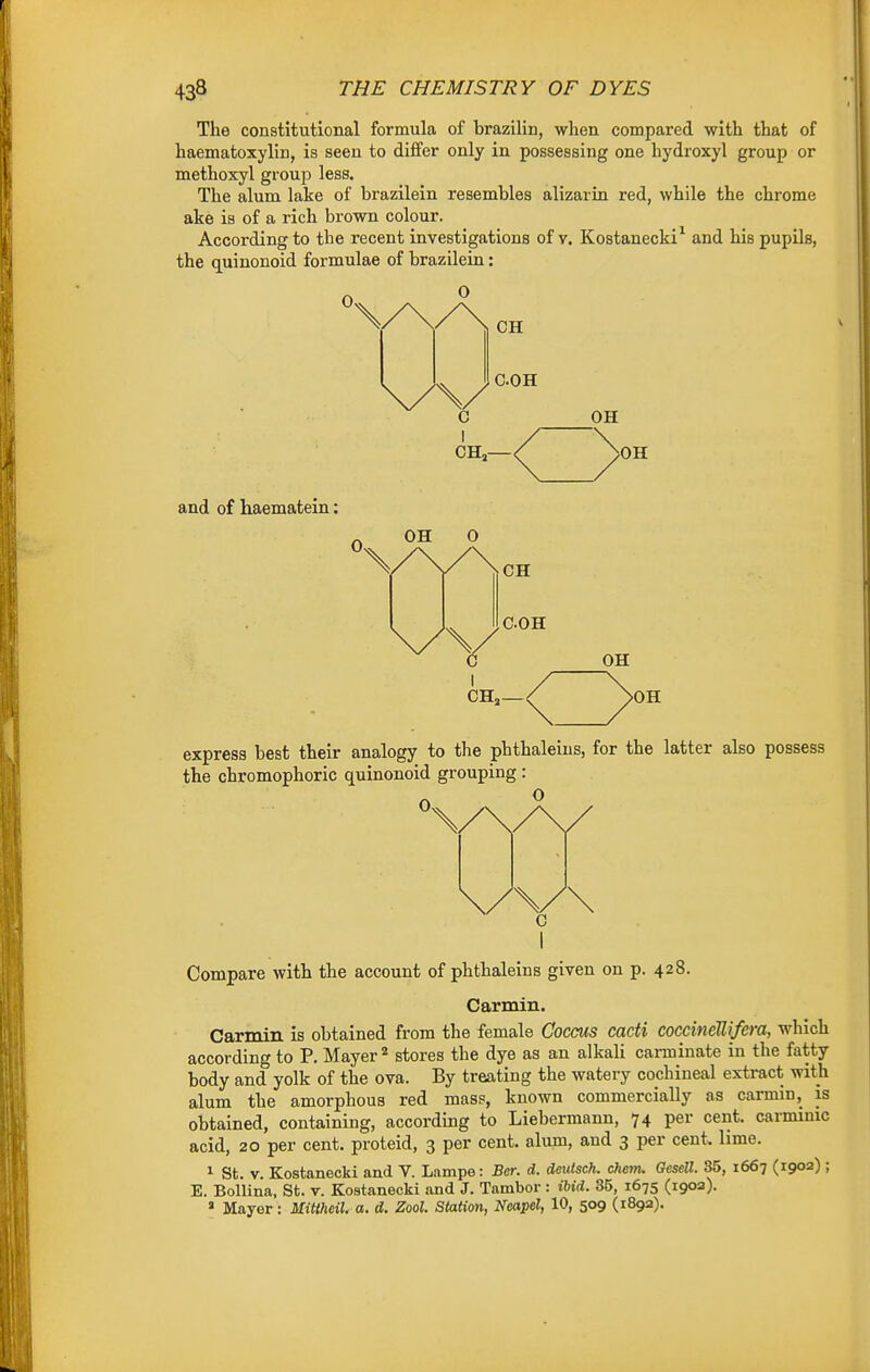 The constitutional formula of brazilin, when compared with that of haematoxylin, is seen to differ only in possessing one hydroxyl group or methoxyl group less. The alum lake of brazilein resembles alizarin red, while the chrome ake is of a rich brown colour. According to the recent investigations of v. Kostanecki^ and his pupils, the quinonoid formulae of brazilein: COH OH CH, OH express best their analogy to the phthaleins, for the latter also possess the chromophoric quinonoid grouping : O 0 Compare with the account of phthaleins given on p. 428. Carmin. Carmin is obtained from the female Gocms cacti coccineUifera, which according to P. Mayer'* stores the dye as an alkali carminate in the fatty body and yolk of the ova. By treating the watery cochineal extract with alum the amorphous red mass, known commercially as carmin, is obtained, containing, according to Liebermann, 74 per cent, carmmic acid, 20 per cent, proteid, 3 per cent, alum, and 3 per cent. lime. 1 St. V. Kostanecki and V. Lampe: Ber. d. deutsch. chem. Cfesell. 35, 1667 (1902) ; E. Bollina, St. v. Kostanecki and J. Tambor : ibid. 35, 1675 (190a).  Mayer: Mitiheil. a. d. Zool. Station, Neapd, 10, 509 (189a).