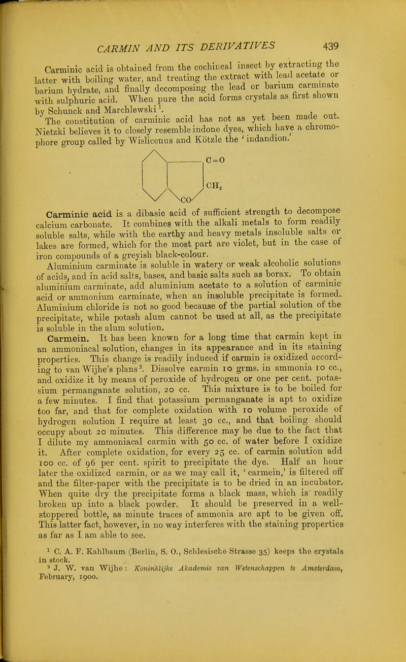 Carmmic acid is obtained from the cochineal insect by extracting the latter with boiUng water, and treating the extract with lead acetate or barium hydrate, and finally decomposing the lead or barium carminate with sulphuric acid. When pure the acid forms crystals as first shown by Schunck and Marchlewsld \ , i + The constitution of carminic acid has not as yet been made out. Nietzki believes it to closely resemble indone dyes, which have a chromo- phore group called by Wislicenus and Kotzle the ' mdandion. C = 0 Carminic acid is a dibasic acid of sufficient strength to decompose calcium carbonate. It combines with the alkali metals to form readily soluble salts, while with the earthy and heavy metals insoluble salts or lakes are formed, which for the most part are violet, but in the case of iron compounds of a greyish black-colour. . , . Aluminium carminate is soluble in watery or weak alcoholic solutions of acids, and in acid salts, bases, and basic salts such as borax. To obtain aluminium carminate, add aluminium acetate to a solution of carminic acid or ammonium carminate, when an insoluble precipitate is formed.. Aluminium chloride is not so good because of the partial solution of the precipitate, while potash alum cannot be used at all, as the precipitate is soluble in the alum solution. Carmein. It has been known for a long time that carmin kept in an ammoniacal solution, changes in its appearance and in its staining properties. This change is readily induced if carmin is oxidized accord- ing to van Wijhe's plans I Dissolve carmin lo grms. in ammonia lo cc, and oxidize it by means of peroxide of hydrogen or one per cent, potas- sium permanganate solution, 20 cc. This mixture is to be boiled for a few minutes. I find that potassium permanganate is apt to oxidize too far, and that for complete oxidation with 10 volume peroxide of hydrogen solution I require at least 30 cc, and that boiling should occupy about 20 minutes. This difference may be due to the fact that I dilute my ammoniacal carmin with 50 cc. of water before I oxidize it. After complete oxidation, for every 25 cc. of carmin solution add 100 cc. of 96 per cent, spirit to precipitate the dye. Half an hour later the oxidized carmin, or as we may call it, ' carmein,' is filtered off and the filter-paper with the precipitate is to be dried in an incubator. When quite dry the precipitate forms a black mass, which is readily broken up into a black powder. It should be preserved in a well- stoppered bottle, as minute traces of ammonia are apt to be given off. This latter fact, however, in no way interferes with the staining properties as far as I am able to see. 1 C. A. F. Kahlbaum (Berlin, S. 0., Sclilesische Strasse 35) keeps the crystals in stock. ' J. W. van Wijhe : Koninklijke Akademie van Wetenschappen te Amsterdam, February, 1900.