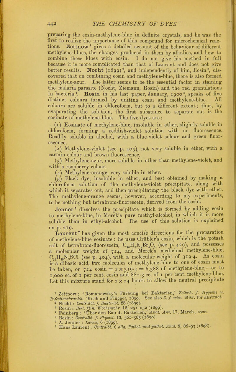 preparing the eosin-niethylene-blue in definite crystals, and he was the first to realize the importance of this compound for microchemical reac- tions. Zettnow' gives a detailed account of the behaviour of different methylene-blues, the changes produced in them by alkalies, and how to combine these blues with eosin. I do not give his method in full because it is more complicated than that of Laurent and does not give better results. Noelit (1899)'', and independently of him, Rosin*, dis- covered that on combining eosin and methylene-blue, there is also formed methylene-azur. The latter seems to be the essential factor in staining the malaria parasite (Nocht, Ziemann, Rosin) and the red granulations in bacteria*. Bosin in his last paper, January, 1900 ^ speaks of five distinct colours formed by uniting eosin and methylene-blue. All colours are soluble in chloroform, but to a different extent; thus, by evaporating the solution, the first substance to separate out is the eosinate of methylene-blue. The five dyes are: (1) Eosinate of methylene-blue, insoluble in ether, slightly soluble in chloroform, forming a reddish-violet solution with no fluorescence. Readily soluble in alcohol, with a blue-violet colour and green fluor- escence. (2) Methylene-violet (see p. 405), not very soluble in ether, with a carmin colour and brown fluorescence. (3) Methylene-azur, more soluble in ether than methyl ene-violet, and with a raspberry colour. (4) Methylene-orange, very soluble in ether. (5) Black dye, insoluble in ether, and best obtained by making a chloroform solution of the methylene-violet precipitate, along with which it separates out, and then precipitating the black dye with ether. The methylene-orange seems, howevei*, according to my experiments, to be nothing but tetrabrom-fluorescein, derived from the eosin. Jenner' dissolves the precipitate which is formed by adding eosin to methylene-blue, in Merck's pure methyl-alcohol, in which it is more soluble than in ethyl-alcohol. The use of this solution is explained on p. 219. Laurenthas given the most concise directions for the preparation of methylene-blue eosinate : he uses Grtibler's eosin, which is the potash salt of tetrabrom-fluorescein, CjoH^KjEr^g (see p. 429), and possesses a molecular weight of 724, and Merck's medicinal methylene-blue, CisHigNgSCl (see p. 404), with a molecular weight of 3I9-4- is a dibasic acid, two molecules of methylene-blue to one of eosin must be taken, or 724 eosin = 2 X 319-4 = 6,388 of methylene-blue,—or to 1,000 cc. of I per cent, eosin add 882-3 cc. of i per cent, methylene-blue. Let this mixture stand for 2 x 24 hours to allow the neutral precipitate 1 Zettnow : ' Romanowsky's Filrbung bei Bakterien,' Zeitsch. f. Hygiene m. Infectionskrankh. (Koch and Flugge^ 1899. See also Z. f. wiss. Mikr. for abstract. 2 Nocht : Centralbl /. Bakieriol. 25 (1899). ^ Rosin : Berl. klin. Wochenschr. 12, 251-252 (1899). ' Feinberg : ' Uber den Bau d. Bakterien,' Anat. Am. 17, March, 1900. = Rosin: Centralbl. f. Physiol. 13, 561-565 (1899)- ' A. Jenner : Lancet, 6 (1899). ' Hans Laurent: Centralbl. /. allg. Pathol, undpathol. Anat. 9, 86-97 (1898).