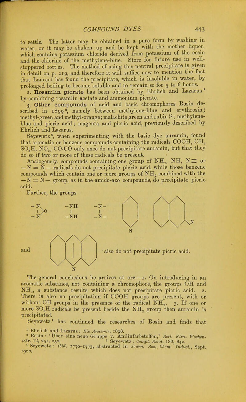 to settle. The latter may be obtained in a pure form by washing in water, or it may be shaken up and be kept with the mother liquor, which contains potassium chloride derived from potassium of the eosm and the chlorine of the methylene-blue. Store for future use in well- stoppered bottles. The method of using this neutral precipitate is given in detail on p. 219, and therefore it will suffice now to mention the fact that Laurent has found the precipitate, which is insoluble in water, by prolonged boiling to become soluble and to remain so for 5 to 6 hours. 2. Rosanilin picrate has been obtained by Ehrlich and Lazarus* by combining rosanilin acetate and ammonium picrate. 3. Other compounds of acid and basic chromophores Eosin de- scribed in 1899namely between methylene-blue and erythrosin; methyl-green and methyl-orange; malachite green and rubin S; methylene- blue and picric acid; magenta and picric acid, previously described by Ehrlich and Lazarus. Seyewetz', when experimenting with the basic dye auramin, found that aromatic or benzene compounds containing the radicals COOH, OH, SO3H, NOj, CO-CO only once do not precipitate auramin, but that they do so if two or more of these radicals be present. Analogously, compounds containing one group of NHj, NH, N= or —N = N— radicals do not precipitate picric acid, while those benzene compounds which contain one or more groups of NHg combined with the —N = N— group, as in the amido-azo compounds, do precipitate picric acid. Further, the groups N The general conclusions he arrives at are—i. On introducing in an aromatic substance, not containing a chromophore, the groups OH and NHj, a substance I'esults which does not precipitate picric acid. 2. There is also no precipitation if COOH groups are present, with or without OH groups in the presence of the radical NH^. 3. If one or more SO3H radicals be present beside the NHg group then auramin is precipitated. Seyewetz* has continued the researches of Eosin and finds that 1 Ehrlich and Lazarus : Die Anaemie, 1898. ^ Rosin : ' Uber oine neue Grui)pe v. Anilinfarbstoffen,' Berl. Klin. Wocheti- schr. 12, 251, 252. 3 Seyewetz: Cotnpt. Rend. 130, 842. * Seyewetz: ibid. 1770-1773, abstracted in Journ. Soc._Chem. Indust., Sept. 1900.