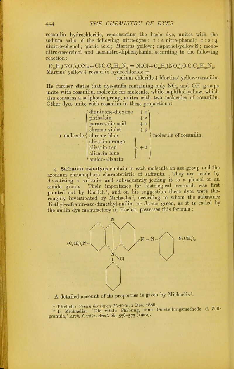 rosanilin liydrocliloride, representing the basic dye, unites with the sodium salts of the following niti'o-dyes : i : 2 nitro-phenol; 1:2:4 dinitro-phenol; picric acid; Martius' yellow; naphthol-yellow S ; mono- nitro-resorcinol and hexanitro-diphenylamin, according to the following reaction: C,oH,(NO,),ONa+Cl.C.C,,H,„N3 = NaCl + C„H,(NO,),O.C.C„H,,N^ Martius' yellow + rosanilin hydrochloride = sodium chloride + Martius' yellow-rosanilin. He further states that dye-stuffs containing only NOj and OH groups unite with rosanilin, molecule for molecule, while naphthol-yellow, which also contains a sulphonic group, unites with two molecules of rosanilin. Other dyes unite with rosanilin in these proportions: ' diquinone-dioxime + i \ molecule i phthalein pararosolic acid chrome violet chrome blue alizarin orange alizarin red alizarin blue amido-alizarin -1-2 -J-i .+ 3 ^ molecule of rosanilin. 4. Safranin azo-dyes contain in each molecule an azo group and the azonium chromophore characteristic of safranin. They are made by diazotizing a safranin and subsequently joining it to a phenol or an amido group. Their importance for histological research was first pointed out by Ehrlich\ and on his suggestion these dyes were tho- roughly investigated by Michaelis'', according to whom the substance diethyl-safranin-azo-dimethyl-anilin, or Janus green, as it is called by the anilin dye manufactory in Hochst, possesses this formula: (C,H3).N- •N = N- -N(CH3)a A detailed account of its properties is given by Michaelis \ 1 Ehrlich : Vereinfur innere Medicin, 1 Dec. 1898. .v j j .7 u a L. Michaelis: 'Die vitale Farbung, erne Darstellungsmethode d. Zell- granula,' Arch.f. mikr. Anat. 55, 558-575 (1900)-