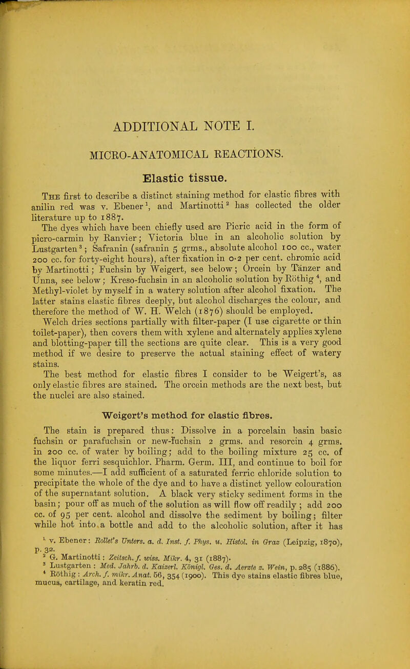 ADDITIONAL NOTE I. MICRO-ANATOMICAL REACTIONS. Elastic tissue. The first to describe a distinct stainiug method for elastic fibres with anilin red was v. Ebener^ and Martinotti^ has collected the older literature up to 1887. The dyes which have been chiefly used are Picric acid in the form of picro-carmin by Ranvier; Victoria blue in an alcoholic solution by Lustgarten^; Safranin (safranin 5 grms., absolute alcohol 100 cc, water 200 cc. for forty-eight hours), after fixation in 0-2 per cent, chromic acid by Martinotti; Fuchsin by Weigert, see below; Orcein by Tanzer and Unna, see below; Kreso-fachsin in an alcoholic solution by Eothig and Methyl-violet by myself in a watery solution after alcohol fixation. The latter stains elastic fibres deeply, but alcohol discharges the colour, and therefore the method of W. H. Welch (1876) should be employed. Welch dries sections partially with filter-paper (I use cigarette or thin toilet-paper), then covers them with xylene and alternately applies xylene and blotting-paper till the sections are quite clear. This is a very good method if we desire to preserve the actual staining efi'ect of watery stains. The best method for elastic fibres I consider to be Weigert's, as only elastic fibres are stained. The orcein methods are the next best, but the nuclei are also stained. Weigert's method for elastic fibres. The stain is prepared thus: Dissolve in a porcelain basin basic fuchsin or parafuchsin or new-fuchsin 2 grms. and resorcin 4 grms. in 200 cc. of water by boiling; add to the boiling mixture 25 cc. of the liquor ferri sesquichlor. Pharm. Germ. Ill, and continue to boil for some minutes.—I add sufficient of a saturated ferric chloride solution to precipitate the whole of the dye and to have a distinct yellow colouration of the supernatant solution. A black very sticky sediment forms in the basin; pour off as much of the solution as will flow off readily ; add 200 cc. of 95 per cent, alcohol and dissolve the sediment by boiling; filter while hot into, a bottle and add to the alcoholic solution, after it has '■ y. Ebener: Rollet's Uniers. a. d. Inst. f. Phys. u. Histol. in Gras (Leipzig, 1870), p. 32. * G. Martinotti : Zeitsch.f. wiss. Mikr. 4, 31 (1887). » Lustgarten : Med. Jahrb. d. Kaizerl. Konigl. Oes. d. Aerzle z. Wein, p. 285 (1886). * ROthig : Arch. /. mikr. Anat. 56, 354 (1900). This dyo stains elastic fibres blue, mucua, cartilage, and keratin red.