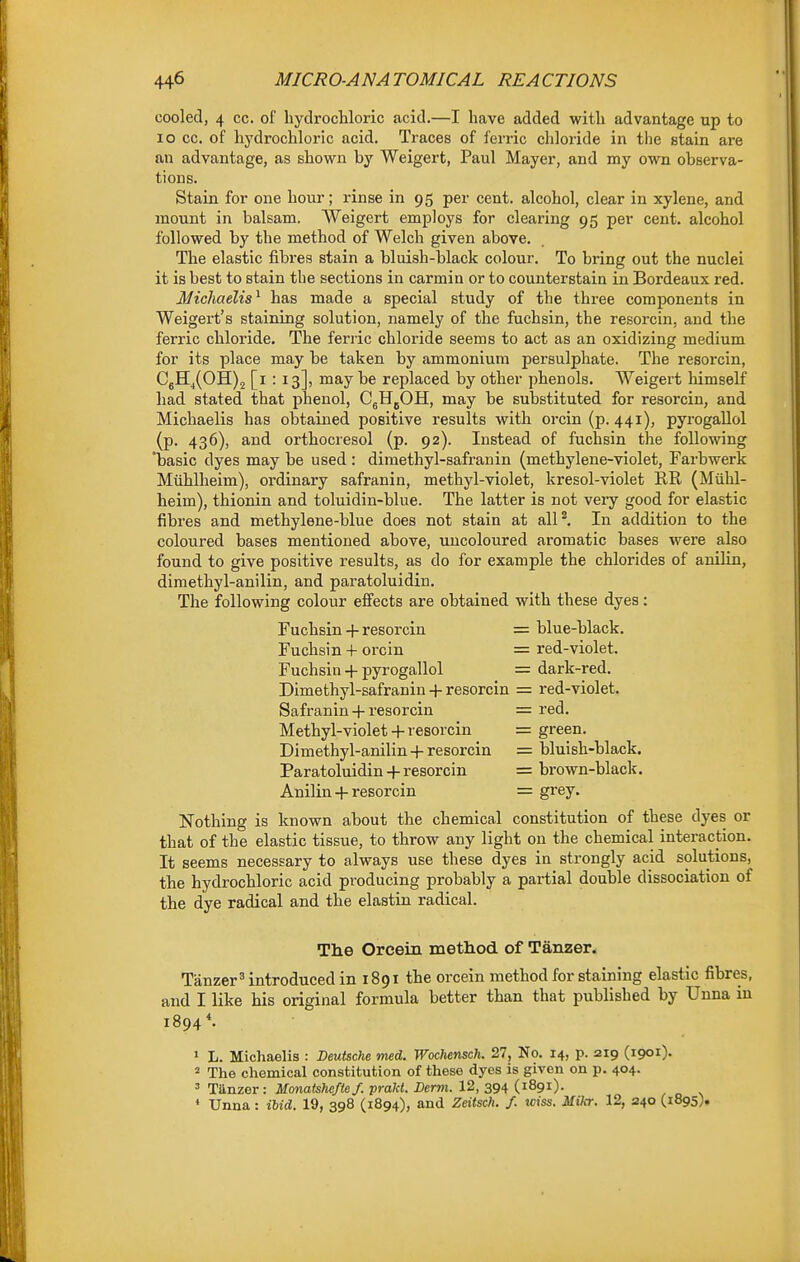 cooled, 4 cc. of hydrochloric acid.—I have added with advantage up to lo 00. of hydrochloric acid. Traces of ferric chloride in the stain are an advantage, as shown by Weigert, Paul Mayer, and my own observa- tions. Stain for one hour; rinse in 95 per cent, alcohol, clear in xylene, and mount in balsam. Weigert employs for clearing 95 per cent, alcohol followed by the method of Welch given above. The elastic fibres stain a bluish-black colour. To bring out the nuclei it is best to stain the sections in carmin or to counterstain in Bordeaux red. MicJiaelis^ has made a special study of the three components in Weigert's staining solution, namely of the fuchsin, the resorcin, and the ferric chloride. The ferric chloride seems to act as an oxidizing medium for its place may be taken by ammonium persulphate. The resorcin, C5Hj(OH)2 [i : 13], may be replaced by other phenols. Weigert himself had stated that phenol, CgHjOH, may be substituted for resorcin, and Michaelis has obtained positive results with orcin (p. 441), pyrogallol (p. 436), and orthocresol (p. 92). Instead of fuchsin the following 'basic dyes may be used : dimethyl-safranin (methylene-violet, Farbwerk MtLhlheim), ordinary safranin, methyl-violet, kresol-violet RR (Miihl- heim), thionin and toluidin-blue. The latter is not very good for elastic fibres and methylene-blue does not stain at alP, In addition to the coloured bases mentioned above, \mcoloured aromatic bases were also found to give positive results, as do for example the chlorides of anilin, dimethyl-anilin, and paratoluidin. The following colour effects are obtained with these dyes: Fuchsin 4-resorcin = blue-black. Fuchsin + orcin = red-violet. Fuchsin + pyrogallol = dark-red. Dimethyl-safranin 4- resorcin = red-violet. Safranin-I-resorcin = red. Methyl-violet -f- resorcin = green. Dimethyl-anilin 4-resorcin = bluish-black. Paratoluidin 4-resorcin = brown-black. Anilin 4-resorcin = grey. Nothing is known about the chemical constitution of these dyes or that of the elastic tissue, to throw any light on the chemical interaction. It seems necessary to always use these dyes in strongly acid solutions, the hydrochloric acid producing probably a partial double dissociation of the dye radical and the elastin radical. Tlie Orcein method of Tanzer. Tanzer^ introduced in 1891 the orcein method for staining elastic fibres, and I like his original formula better than that published by Unna in 1894 1 L. Michaelis : Deutsche med. Wochensch. 27, No. 14, p. 219 (1901). 2 The chemical constitution of these dyes is given on p. 404. ' Tanzer: Monatshefte/. prakt. Derm. 12, 394 (1891). * Unna : ibid. 19, 398 (1894), and Zeitsch. /. wiss. Mikr. 12, 240 (1895).