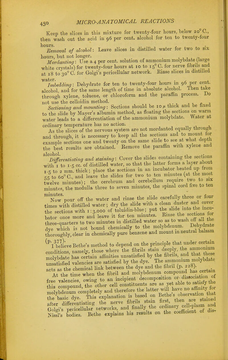 Keep the slices in this mixture for twenty-four hours, below 20° C, then wash out the acid in 96 per cent, alcohol for ten to twenty-four hours. Removal of alcohol: Leave slices in distilled water for two to six hours, hut not longer. ^ n i, i i. /i ^ Mordanting: Use a 4 per cent, solution of ammomum molybdate (large white crystals) for twenty-four hours at 10 to i5°C. for nerve fibrils and at 18 to 30° C. for Golgi's pericellular network. Einse slices in distilled Imbedding: Dehydrate for ten to twenty-four hours in 96 per cent, alcohol, and for the same length of time in absolute alcohol. Then take through xylene, toluene, or chloroform and the paraffin process. Do not use the celloidin method. j i, c j Sectioning and mounting: Sections should be lo/x thick and be tixed to the slide by Mayer's albumin method, as floating the sections on warm water leads to a differentiation of the ammonium molybdate. Water at ordinary temperature has no action. , , ■■ 1, As the slices of the nervous system are not mordanted equally through and through, it is necessary to keep all the sections and to mount lor example sections one and twenty on the same slide to see at what depth the best results are obtained. Remove the paraffin with xylene and ''^''nmrentiating and staining: Cover the slides containing the sections with I to I-5 cc. of distilled water, so that the latter forms a layer about I.<^ to 2 mm. thick; place the sections in an incubator heated up trom J to 60° C, and leave the slides for two to ten minutes (at the most twelve minutes); the cerebrum and cerebellum require two to six minutes, the medulla three to seven minutes, the spmal cord hve to ten °now pour off the water and rinse the slide carefully three or four times with distilled water; dry the slide with a fean duster and cover the sections with 1:3,000 of toluidin-blue; put the ^^f^.f^'}^^^^^^ bator once more and leave it for ten minutes. Rmse the sections for three-quarters to two minutes in distilled water so as to wash off aU the dye which is not bound chemically to the molybdenum. jdrate thoroughly, clear in chemically pure benzene and mount in neutral balsam ^^lldieveBethe's method to depend on the principle that under certain condSl, namely, those where ?he fibrils stain deeply tbe a-momum molvbdate has certain affinities unsatisfied by the fibrils, and that these 3S valencies are satisfied by the dye. The ammoniinn molybdate acts as the chemical Hnk between the dye and the fibril (p. 228). At the time when the fibril and molybdenum compound has certain Nisfl's bodies. Bethe explains his results on the coefficient of dis.