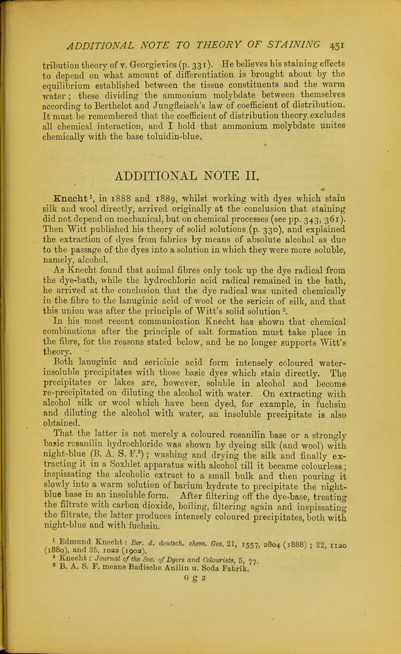 tribution theory of v. Georgievics (p. 331). He believes his staining effects to depend ou what amount of differentiation is brought about by the equilibrium established between the tissue constituents and the warm water; these dividing the ammonium molybdate between themselves according to Berthelot and Jungfleisch's law of coefficient of distribution. It must be remembered that the coefficient of distribution theory excludes all chemical interaction, and I hold that ammonium molybdate unites chemically with the base toluidin-blue. ADDITIONAL NOTE II. Knacht^, in i888 and 1889, whilst working with dyes which stain silk and wool directly, arrived originally at the conclusion that staining did not depend on mechanical, but on chemical processes (see pp. 343, 361). Then Witt published his theory of solid solutions (p. 330), and explained the extraction of dyes from fabrics by means of absolute alcohol as due to the passage of the dyes into a solution in which they were more soluble, namely, alcohol. As Knecht found that animal fibres only took up the dye radical from the dye-bath, while the hydrochloric acid radical remained in the bath, he arrived at the conclusion that the dye radical was united chemically in the fibre to the lanuginic acid of wool or the sericin of silk, and that this union was after the principle of Witt's solid solution ^. In his most recent communication Knecht has shown that chemical combinations after the principle of salt formation must take place in the fibre, for the reasons stated below, and he no longer supports Witt's theory. Both lanuginic and sericinic acid form intensely coloured water- insoluble precipitates with those basic dyes which stain directly. The precipitates or lakes are, however, soluble in alcohol and become re-precipitated on diluting the alcohol with water. On extracting with alcohol silk or wool which have been dyed, for example, in fuchsin and diluting the alcohol with water, an insoluble precipitate ia also obtained. That the latter is not merely a coloured rosanilin base or a strongly basic rosanilin hydrochloride was shown by dyeing silk (and wool) with night-blue (B. A. S. F.'); washing and drying the silk and finally ex- tracting it in a Soxhlet apparatus with alcohol till it became colourless; inspissating the alcoholic extract to a small bulk and then pouring it slowly into a warm solution of barium hydrate to precipitate the night- blue base in an insoluble form. After filtering off the dye-base, treating the filtrate with carbon dioxide, boiling, filtering again and inspissating the filtrate, the latter produces intensely coloured precipitates, both with night-blue and with fuchsin. 1 Edmund Knecht: Ber. d. deuisch. chem. Ges, 21, 1557, 3804 (1888) : 22 iiao (1889), and 35, loaa (190a). ^ < > ^ Knecht: Journal of the Sac. 0/Dyers and Colourista, 5, 77. 8 B. A. S. F. means Badische Anilin u. Soda Fabrik. G g 2