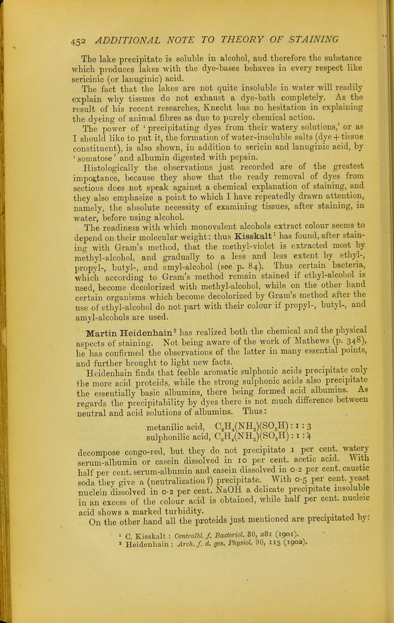 The lake precipitate is soluble in alcohol, and therefore the substance which produces lakes with the dye-bases behaves in every respect like sericinic (or lanuginic) acid. The fact that the lakes are not quite insoluble in water will readily explain why tissues do not exhaust a dye-bath completely. As the result of his recent researches, Knecht has no hesitation in explaining the dyeing of animal fibres as due to purely chemical action. The power of ' precipitating dyes from their watery solutions,' or as I should like to put it, the formation of water-insoluble salts (dye-f-tissue constituent), is also shown, in addition to sericin and lanuginic acid, by ' Bomatose' and albumin digested with pepsin. Histologically the observations just recorded are of the greatest importance, because they show that the ready removal of dyes from sections does not speak against a chemical explanation of staining, and they also emphasize a point to which I have repeatedly drawn attention, namely, the absolute necessity of examining tissues, after staining, in water, before using alcohol. The readiness with which monovalent alcohols extract colour seems to depend on their molecular weight: thus Kisskalt^ has found, after stain- ing with Gram's method, that the methyl-violet is extracted most by methyl-alcohol, and gradually to a less and less extent by ethyl-, propyl-, butyl-, and amyl-alcohol (see'p. 84), Thus certain bacteria, which according to Gram's method remain stained if ethyl-alcohol is used, become decolorized with methyl-alcohol, while on the other hand certain organisms which become decolorized by Gram's method after the use of ethyl-alcohol do not part with their colour if propyl-, butyl-, and amyl-alcohols are used. Martin Heidenhain* has realized both the chemical and the physical aspects of staining. Not being aware of the work of Mathews (p. 348), he has confirmed the observations of the latter in many essential points, and further brought to light new facts. _ _ Heidenhain finds that feeble aromatic sulphonic acids precipitate only the more acid proteids, while the strong sulphonic acids also precipitate the essentially basic albumins, there being formed acid albumins. As regards the precipitability by dyes there is not much difference between neutral and acid solutions of albumins. Thus: metanilic acid, CeH,(NHj)(S03H): i : 3 sulphonilic acid, CeH,(NH2)(S03H): i: 4 decompose congo-red, but they do. not precipitate i per cent, watery serum-albumin or casein dissolved in 10 per cent, acetic acid. VMtJi half per cent, serum-albumin and casein dissolved m 0-2 per cent, caustic soda they give a (neutralization ?) precipitate. With 0-5 per cent, yeast nuclein dissolved in 0-2 per cent. NaOH a delicate precipitate insoluble in an excess of the colour acid is obtained, while half per cent, nucleic acid shows a marked turbidity. _ • x j i On the other hand all the proteids just mentioned are precipitated by. ■ » C. Kisskalt : CeniralM.f. Bacteriol. SO, 281 (1901). » Heidenliain : Arch./, d. fires. Phyml. 90, 115 (190a).