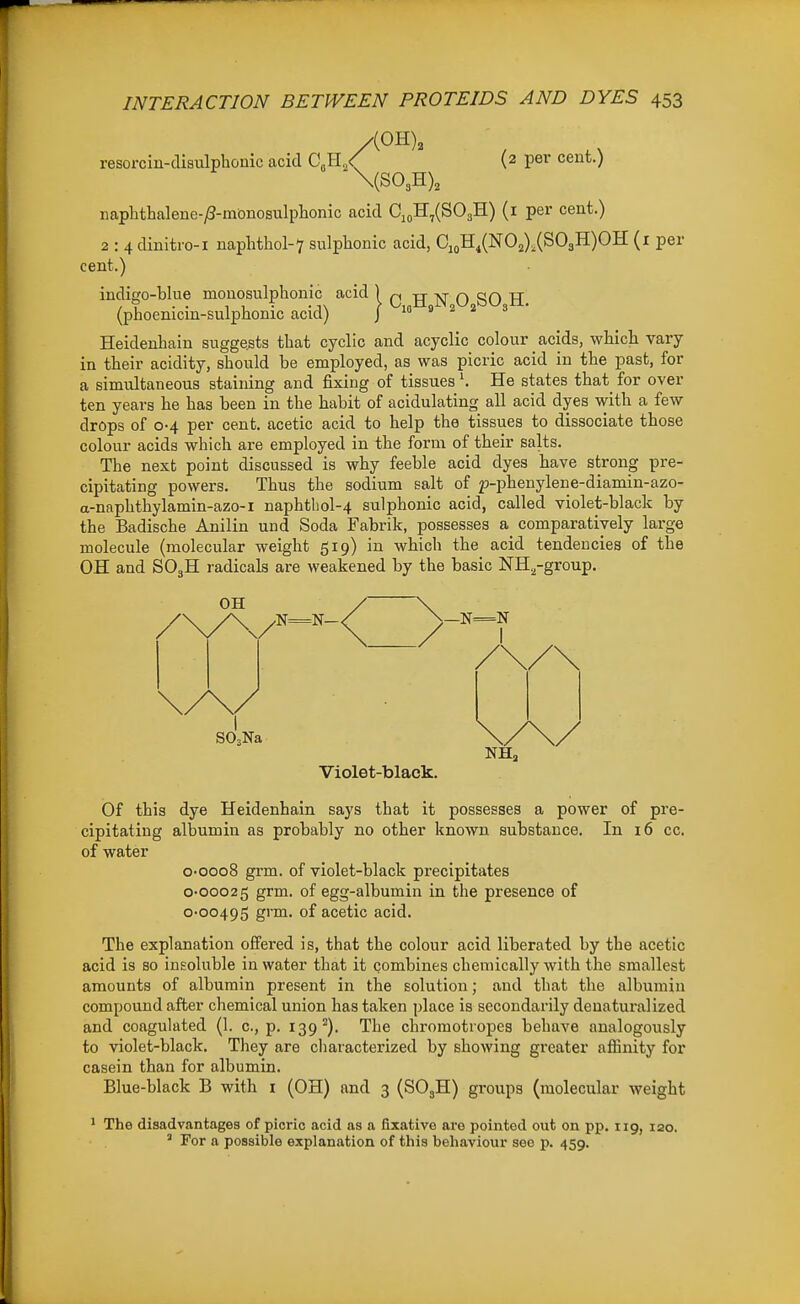 resorcin-disulphonic acid CM./ (2 per cent.) \(S03H), naplithalene-/3-monosulpliomc acid CioH,(S03H) (i per cent.) 2 : 4 dinitro-i naphthol-7 sulphonic acid, OioH,(N02),(S03H)OH (i per cent.) indigo-blue mouosulphonic acid 1 n AN.O.SO.H. (phoenicm-sulphonic acid) ^ m ^ ^ ^ Heidenhain suggests that cyclic and acyclic colour acids, whicli vary in their acidity, should be employed, as was picric acid in the past, for a simultaneous staining and fixing of tissuesHe states that for over ten years he has been in the habit of acidulating all acid dyes with a few drops of 0-4 per cent, acetic acid to help the tissues to dissociate those colour acids which are employed in the form of their salts. The next point discussed is why feeble acid dyes have strong pre- cipitating powers. Thus the sodium salt of p-phenylene-diamin-azo- a-naphthylamin-azo-i naphtIiol-4 sulphonic acid, called violet-black by the Badische Anilin und Soda Fabrik, possesses a comparatively large molecule (molecular weight 519) in which the acid tendencies of the OH and SO3H i-adicals are weakened by the basic NH.^-group. Violet-black. Of this dye Heidenhain says that it possesses a power of pre- cipitating albumin as probably no other known substance. In 16 cc. of water o-ooo8 grm. of violet-black precipitates 0-00025 grm. of egg-albumin in the presence of 0-00495 grm. of acetic acid. The explanation offered is, that the colour acid liberated by the acetic acid is so insoluble in water that it combines chemically with the smallest amounts of albumin present in the solution; and that the albumin compound after chemical union has taken place is secondarily denaturalized and coagulated (1. c, p. 139^). The chromotropes behave analogously to violet-black. They are characterized by showing greater affinity for casein than for albumin. Blue-black B with i (OH) and 3 (SO3H) groups (molecular weight 1 The disadvantages of picric acid as a fixative ai-e pointed out on pp. iig, 120. ' For a possible explanation of this behaviour see p. 459.