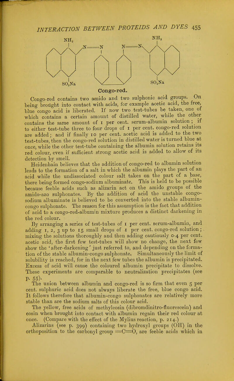 SO,Na SO,Na Congo-red. Congo-red contains two armido and two sulphonic acid groups. On being brought into contact with acids, for example acetic acid, the free, Hue Congo acid is liberated. If now two test-tubes be taken, one of which contains a certain amount of distilled water, while the other contains the same amount of i per cent, serum-albumin solution ; if to either test-tube three to four drops of I per cent, cougo-red solution are added; and if finally 10 per cent, acetic acid is added to the two teat-tubes, then the congo-red solution in distilled water is turned blue at once, while the other test-tube containing the albumin solution retains its red colour, even if sufficient strong acetic acid is added to allow of its detection by smell. . . Heidenhain believes that the addition of congo-red to albumin solution leads to the fonnation of a salt in which the albumin plays the part of an acid while the undissociated colour salt takes on the part of a base, there being formed congo-sodium albuminate. This is held to be possible because feeble acids such as alizarin act on the amido groups of the amido-azo sulphonates. By the addition of acid the unstable congo- sodium albuminate is believed to be converted into the stable albumin- congo sulphonate. The reason for this assumption is the fact that addition of acid to a congo-red-albumin mixture produces a distinct darkening in the red colour. By arranging a series of test-tubes of i per cent, serum-albumin, and adding i, 2, 3 up to 15 small drops of i per cent, congo-red solution; . mixing the solutions thoroughly and then adding cautiously 0-4 per cent, acetic acid, the first few test-tubes will show no change, the next few show the ' after-darkening 'just referred to, and depending on the forma- tion of the stable albumin-congo sulphonate. Simultaneously the limit of solubility is reached, for in the next few tubes the albumin is precipitated. Excess of acid will cause the coloured albumin precipitate to dissolve. These experiments are comparable to neutralization precipitates (see p. 55)- . , . , The union between albumin and congo-red is so firm that even 5 per cent, sulphuric acid does not always liberate the free, blue congo acid. It follows therefore that albumin-congo sulphonates are relatively more stable than are the sodium salts of this colour acid. The yellow, free acids of methyleosin (dibromdinitro-fluorescein) and eosin when brought into contact with albumin regain their red colour at once. (Compare with the effect of the Mylius reaction, p. 214.) Alizarins (see p. 399) containing two hydroxyl groups (OH) in the orthoposition to the carbonyl group =C=0, are feeble acids which in