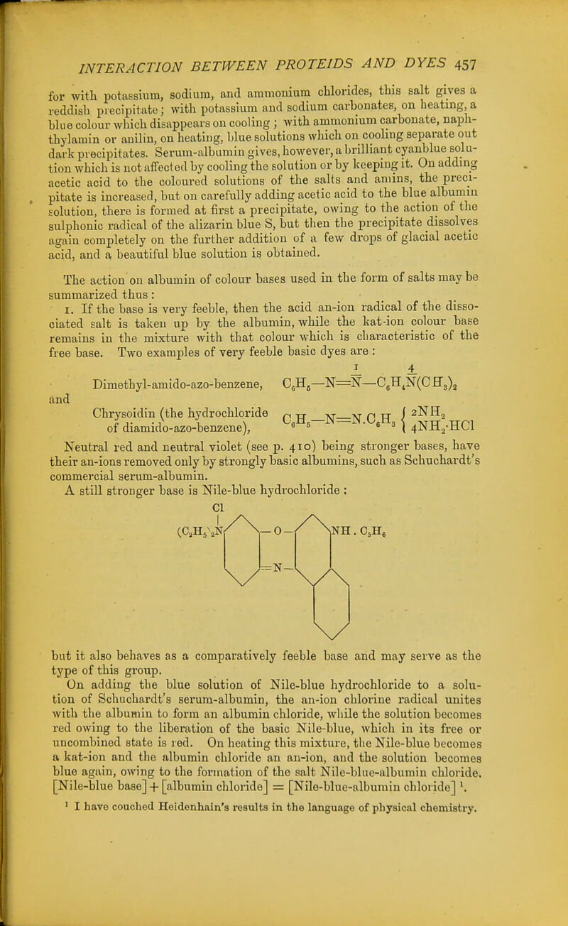 for with potassium, sodium, and ammonium chlorides, this salt gives a reddish precipitate; with potassium and sodium carbonates, on heating a blue colour which disappears on cooling ; with ammonium carbonate, naph- thylamin or anilin, on heating, blue solutions which on cooling separate out dark precipitates. Serum-albumin gives, however, a brilliant cyanblue solu- tion which is not affected by cooling the solution or by keeping it. On adding acetic acid to the coloured solutions of the salts and aniins, the preci- pitate is increased, but on carefully adding acetic acid to the blue albumin solution, there is formed at first a precipitate, owing to the action of the sulphonic radical of the alizarin blue S, but then the precipitate dissolves again completely on the further addition of a few drops of glacial acetic acid, and a beautiful blue solution is obtained. The action on albumin of colour bases used in the form of salts maybe summarized thus : I. If the base is very feeble, then the acid an-ion radical of the disso- ciated salt is taken up by the albumin, while the kat-ion colour base remains in the mixture with that colour which is characteristic of the free base. Two examples of very feeble basic dyes are : J_ 4 Dimethyl-amido-azo-benzene, and :N-C,H,N(CH3), ( 2NH, '^3 i 4NH2-HC1 Chrysoidin (the hydrochloride of diamido-azo-benzene). Neutral red and neutral violet (see p. 410) being stronger bases, have their an-ions removed only by strongly basic albumins, such as Schuchardt's commercial serum-albumin. A still stronger base is Nile-blue hydrochloride ; CI — 0- but it also behaves as a comparatively feeble base and may serve as the type of this group. On adding the blue solution of Nile-blue hydrochloride to a solu- tion of Schuchardt's serum-albumin, the an-ion chlorine radical unites with the albumin to form an albumin chloride, while the solution becomes red owing to the liberation of the basic Nile-blue, which in its free or uncombined state is red. On heating this mixture, the Nile-blue becomes a kat-ion and the albumin chloride an an-ion, and the solution becomes blue again, owing to the formation of the salt Nile-blue-albumiu chloride. [Nile-blue base] -|- [albumin chloride] = [Nile-blue-albumin chloride] ^ ' I have couched Heidenhain's results in the language of physical chemistry.