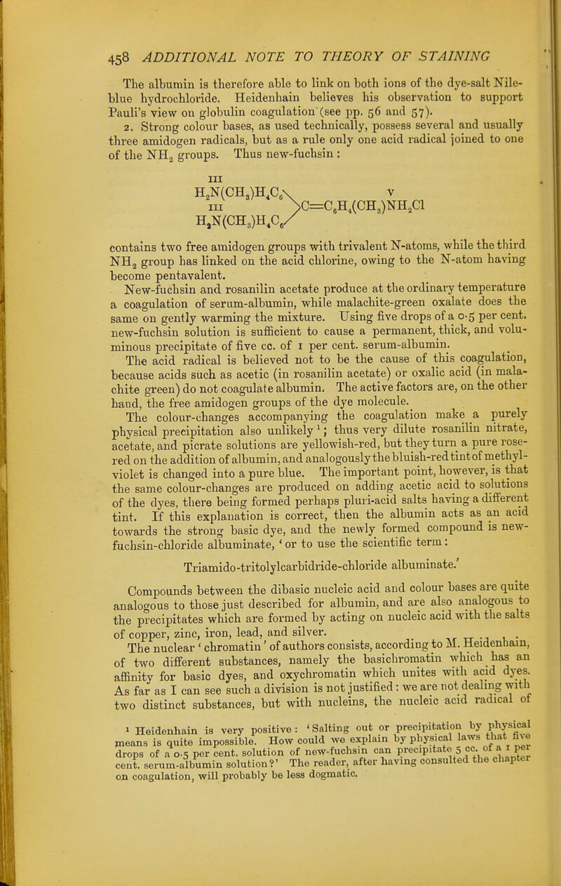 The albumin is therefore able to link on both ions of the dye-salt Nile- blue hydrochloride. Heidenhain believes his observation to support Pauli's view on globulin coagulation'(see pp. 56 and 57). 2. Strong colour bases, as used technically, possess several and usually three amidogen radicals, but as a rule only one acid radical joined to one of the NHg groups. Thus new-fuchsin : III H,N(CH3)H,C„\ V III >G=C,H,(CH3)NH,C1 H,N(CH3)H,C,/ contains two free amidogen groups with trivalent N-atoms, while the tliird NH2 group has linked on the acid chlorine, owing to the N-atom having become pentavalent. New-fuchsin and rosanilin acetate produce at the ordinary temperature a coagulation of serum-albumin, while malachite-green oxalate does the same on gently warming the mixture. Using five drops of a 0-5 per cent, new-fuchsin solution is sufi&cient to cause a permanent, thick, and volu- minous precipitate of five cc. of i per cent, serum-albumin. The acid radical is believed not to be the cause of this coagulation, because acids such as acetic (in rosanilin acetate) or oxalic acid (in mala- chite green) do not coagulate albumin. The active factors are, on the other hand, the free amidogen groups of the dye molecule._ The colour-changes accompanying the coagulation make & purely physical precipitation also unlikely '; thus very dilute rosanilin nitrate, acetate, and picrate solutions are yellowish-red, but they turn a pure rose- red on the addition of albumin, and analogously the bluish-red tint of methyl- violet is changed into a pure blue. The important point, however, is that the same colour-changes are produced on adding acetic acid to solutions of the dyes, there being formed perhaps pluri-acid salts having a different tint. If this explanation is correct, then the albumin acts as an acid towards the strong basic dye, and the newly formed compound is new- fuchsin-chloride albuminate, ' or to use the scientific term: Triamido -tritolylcarbidride-chloride albuminate.' Compounds between the dibasic nucleic acid and colour bases are quite analogous to those just described for albumin, and are also analogous to the precipitates which are formed by acting on nucleic acid with the salts of copper, zinc, iron, lead, and silver. ,r rr -j u • The nuclear ' chromatin' of authors consists, according to M. Heidenhain, of two different substances, namely the basichromatin which has an affinity for basic dyes, and oxychromatin which unites with acid dyes. As far as I can see such a division is not justified: we are not dealing with two distinct substances, but with nucleins, the nucleic acid radical ot » Heidenhain is very positive : ' Salting out or precipitation by Physic*! means is quite impossible. How could we explain by physical laws that drops of a 0.5 per cent, solution of new-fuchsin can P'-ewP'tate 5 cc- of a i per cent, serum-albumin solution?' The reader, after having consulted the chapter on coagulation, will probably be less dogmatic.