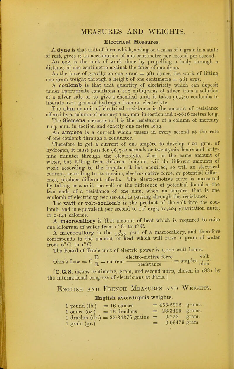 MEASURES AND WEIGHTS. Electrical Measures. A dyne is that unit of force which, acting on a mass of i gram in a state of rest, gives it an acceleration of one centimetre per second per second. An erg is the unit of work done by propelling a body through a distance of one centimetre against the force of one dyne. As the force of gravity on one gram = 981 dynes, the work of lifting one gram weight through a height of one centimetre = 981 ergs. A coulomb is that unit quantity of electricity which can deposit under appropriate conditions i'ii8 milligrams of silver from a solution of a silver salt, or to give a chemical unit, it takes 96,540 coulombs to liberate i-oi gram of hydrogen from an electrolyte. The ohm or unit of electrical resistance is the amount of resistance offered by a column of mercury i sq. mm. in section and 1-0626 metres long. The Siemens mercury unit is the resistance of a column of mercury I sq. mm. in section and exactly one metre long. An ampere is a current which passes in every second at the rate of one coulomb through a conductor. Therefore to get a current of one ampfere to develop i-oi grm. of hydrogen, it must pass for 96,540 seconds or twenty-six hours and forty- nine minutes through the electrolyte. Just as the same amount of water, but falling from different heights, will do different amounts of work according to the impetus it has acquired, so will an electrical current, according to its tension, electro-motive force, or potential differ- ence, produce different effects. The electro-motive force is measured by taking as a unit the volt or the difference of potential found at the two ends of a resistance of one ohm, when an ampere, that is one coulomb of electricity per second, is passing through the resistance. The watt or volt-coulomb is the product of the volt into the cou- lomb, and is equivalent per second to 10' ergs, 10,204 gravitation units, or 0-241 calories. A macroeallory is that amount of heat which is required to raise one kUogram of water from o°C. to 1° C. A microcallory is the ywoo P^^* °f * macroeallory, and therefore corresponds to the amount of heat which will raise i gram of water from o°C. to i°C. The Board of Trade unit of electric power is 1,000 watt hours. E electro-motive force volt Ohm's Law = C ^ = current = ampere [C.Q.S. means centimetre, gram, and second units, chosen in 1881 by the international congress of electricians at Paris.] English and French Measures and Weights. English avoirdupois weights. 1 pound (lb.) = 16 ounces = 453-5925 grams. 1 ounce (oz.) = 16 drachms = 28-3495 grams. 1 drachm (dr.) = 27-34375 grains = 0-772 gram. 1 grain (gr.) = 0-06479 gram.