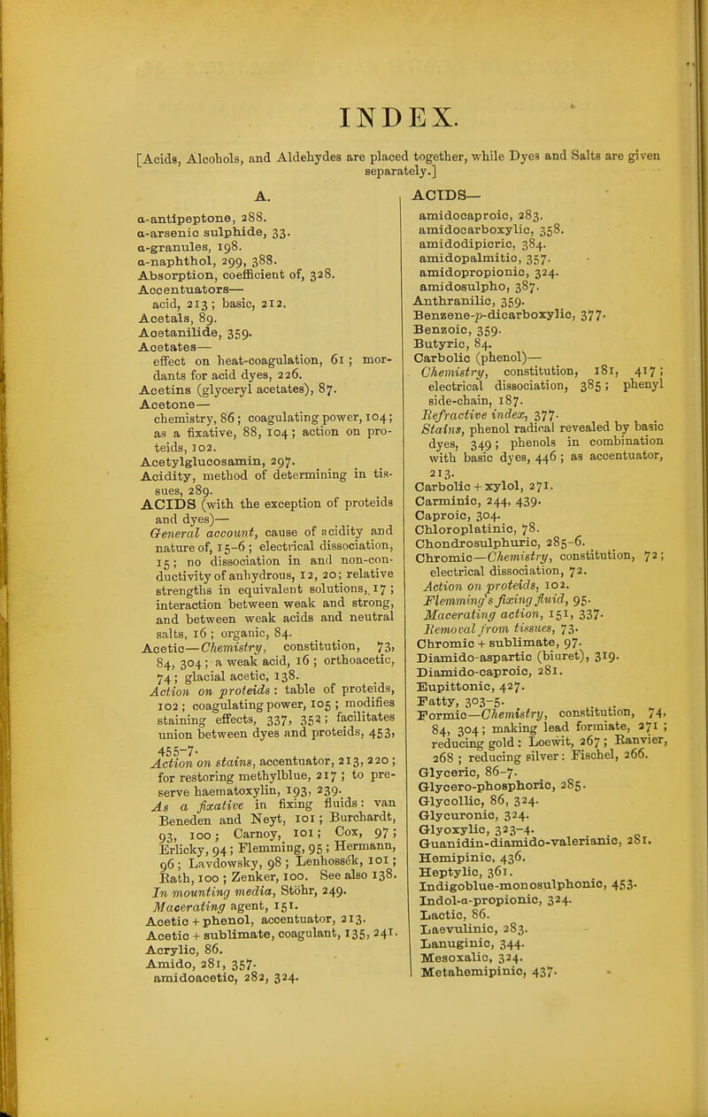 INDEX. [Acids, Alcohols, and Aldehydes are placed together, while Dyes and Salts are given separately.] A. a-antlpeptone, 288. a-arsenic sulphide, 33. a-granules, 198. a-naphthol, 299, 388. Absorption, coefficient of, 328. Accentuators— acid, 213; basic, 212. Acetals, 89. Aoetanilide, 359. Acetates— effect on heat-coagulation, 61 ; mor- dants for acid dyes, 226. Acetins (glyceryl acetates), 87. Acetone— chemistry, 86; coagulating power, 104; as a fixative, 88, 104; action on pro- teids, 102. Acetylglucosamin, 297. Acidity, method of determining in tis- sues, 289. ACIDS (with the exception of proteids and dyes)— General account, cause of acidity and nature of, 15-6 ; electiical dissociation, 15; no dissociation in and non-con- ductivity of anhydrous, 12, 20; relative strengths in equivalent solutions,. 17 ; interaction between weak and strong, and between weak acids and neutral salts, 16 ; organic, 84. Acetic—Chemistry, constitution, 73, 84, 304 ; a weak acid, 16 ; orthoacetic, 74; glacial acetic, 138. Action on proteids : table of proteids, 102 ; coagulating power, 105 ; modifies staining effects, 337, 353; facilitates union between dyes and proteids, 453, 455-7- , , Action on stains, accentuator, 213, 220 ; for restoring methylblue, 217 ; to pre- serve haematoxylin, 193, 239. As a fixative in fixing fluids: van Beneden and Neyt, 101; Burchardt, 93, 100; Carnoy, 101; Cox, 97; Erlicky, 94; Flemming, 95 ; Hermann, 96; Lavdowsky, 98 ; Lenhoss^k, loi; Eath, 100 ; Zenker, 100. See also 138. In mounting media, Stohr, 249. Macerating agent, 151. Acetic + phenol, accentuator, 213. Acetic + sublimate, coagulant, 135, 241. Acrylic, 86. Amido, 281, 357. amidoacetic, 282, 324. ACIDS— amidocaproic, 283. amidocarboxylic, 358. amidodipicrie, 384. amidopalmitic, 357. amidopropionic, 324. amidosulpho, 387. Antliranilic, 359. Benzene-p-dicarboxylic, 377. Benzoic, 359. Butyric, 84. Carbolic (phenol)— Chemistry, constitution, 181, 417; electrical dissociation, 385; phenyl side-chain, 187. Refractive index, z'j'j. Stains, phenol radical revealed by basic dyes, 349; phenols in combination with basic dyes, 446 ; as accentuator, 213. Carbolic 4-xylol, 271. Carminic, 244, 439. Caproic, 304. Chloroplatinic, 78. CbondrosulpbuTic, 285-6. _ Chromic—Chemistry, constitution, 72; electrical dissociation, 72. Action on proteids, 102. Flemming's fixing fluid, 95. Macerating action, 151, 337. Bemoval from tissues, 73. Chromic + sublimate, 97- Diamido-aspartic (biuret), 319. Diamido-caproic, 281. Eupittonic, 427. Patty, 303-5. FoTmio—CJiemistry, constitution, 74, 84, 304; making lead foriniate, 371 ; reducing gold : Loewit, 267 ; Ranvier, 268 ; reducing silver: Fisohel, 266. Glyceric, 86-7. Glycero-phosphoric, 285. GlycolUc, 86, 324. Glycuronic, 324. Qlyoxylic, 323-4- . . Guanidin-diamido-valeriamc, 2&r. Hemipinic, 436. Heptylio, 361. Indigoblue-monosulphonic, 453. Indol-a-propionic, 324. Iiactic, 86. Laevulinic, 283. Lanuginic, 344. Mesoxalie, 324. Metahemipinic, 437.