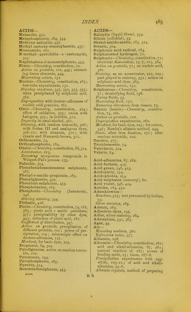 ACIDS— Metanilic, 453. Metaphosphorie, 284, 344. Methoxy-salicylio, 437. Methyl carboxy-resoroylacetio, 437. Monoamido, 2S2. N-methyl - pyrrolidin - a - carboxylio, 325-' ITaphthalene-^-monosulphonic, 45 3. Nitric—Chemistry, constitution, 70. Action on proteids, 102, 449 ; extract- ing tissue elements, 449, Macerating action, 152. Ifucleic—Chemistry, constitution, 283; test-tube experiments, 131. Staining rectctions, 347, 350, 353, 355; when precipitated by sulphuric acid, 362. Impregnation with deutero-albumose of nucleic acid granules, 261. Oleic—Chemistry, constitution, 304 ; effect of oxidation, 305 ; union with halogens, 305 ; in lecithin, 312. Impurity in amyl-alcohol, 361. Staining, with osmium tetroxide, 306; with Sudan III and analogous dyes, 306-10; with alcannin, 310 ; with cyanin and Bismarck-brown, 311. Orthoacetic, 74. Orthophosphoric, 2S4. Oxalic—Chemistry, constitution, 86,324. Accentuator, 213. Bemoving mavganous compounds in Weigert-Pal's process, 235. Palmitic, 304. Phenylamidoazobenzene sulphonic, 387. Phenyl-a-amido propionic, 283. Phenylglyceric, 330. Phoenicin sulphonic, 453. ■ Phosphocarnic, 285. Phosphoric—Chemistry (hexameta), 248. Altering staining, 344. Phthalic, 428. Picric—Chemistry, constitution, 74,181, 383 ; picric acid + amido palmitate, 357) precipitability by other dyes, 443 ; reduction of picric acid, 181. Coefficient of distribution, 347. Action on proteids, precipitation of different proteids, 102 ; power of pre- cipitation, 119; microscopic effect on deutero-albumose, 127. Mordant, for basic dyes, 225. Propionic, 84, 304. PSToligneous, action on osmium tetrox- ide, 100. Pyromucic, 299. Pyrophosphoric, 285. Pyruvic, 324. Eesorcindisulphonic, 453. MANN T ACIDS— Salicylic (liquid fibres), 359. Silicic (colloidal), 33. Skatol-amido-acetic, 283, 324. Stearic, 304. Sulphonic acid radical, 184. Sulphuretted hydrogen, 72, Sulphuric—Chemistry, constitution, 71 ; electrical dissociation, 15-71 213, 364. Action on proteids, 71; on nucleic acid, 362. Staining, as an accentuator, 203, 205 ; part played in staining, 332 ; action on sulphonic acid dyes, 365. Macerating action, 152. Sulphurous—Chemistry, constitution, 71; decalcifying fluid, 156. Fixing fluids, 95. Macerating fluid, 152. Removing chromium from tissues, 73. Tannic (tannin)—Chemistry, constitu- tion, 74, 260. Action on proteids, 102. Impregnation experiments, 260. Mordant, for basic dyes, 225; for cotton, 346 ; Eawitz's alizarin method, 249. Stain, after iron fixation, 271 ; after osmium tetroxide, 100. Terebic, 377. Trichloracetic, 74. Valerianic, 304. Valeric, 84. Acid-albumins, 87, 28a. Acid fuchsin, 425. Acid green, 346, 423. Aeidophily, 254. Acidophobia, 254. Acid sulphates (mercury), 80. Acid violet, 346, 424. Acridin, 184, 432. Adamkiewicz— Reaction, 323; test prevented byiodine, 93- Silver staining, 265, Adenin, 283. Adjective dyes, 195. Adler, silver staining, 264. Adsorption, 331, 365. Agar, 49. Air— Mounting medium, 380. Refractive index, 377. Albamin, 298. Albumin—Chemistry, constitution, 281; acid and alkali-albumins, 87, 282 ; natural reaction of, 287; power of binding acids, 23 ; bases, 287-8. Precipitation experiments with egg- white, 103-21; of acid and alkali- albumins, 55-6. Albumin crystals, method of preparing h