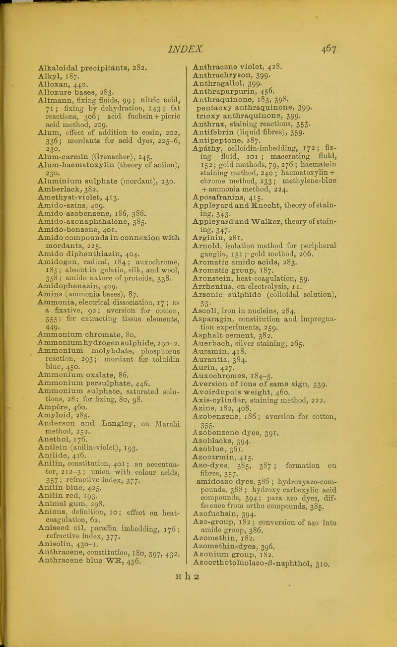 Alkaloidol preoipitants, 2S2, Alkyl, 187. Alloxan, 440. Alloxure bases, 2S3. Altmann, fixing fluids, 99 ; nitric acid, 71 ; fixing by dehydration, 143 ; fat reactions, 306; acid fuchsin + picric acid method, 209. Alum, effect of addition to eosin, 202, 336; mordants for acid dyes, 225-6, 230. Alum-oarmin (Grenacher), 245. Alum-haematoxylin (theory of action), 230. Aluminium sulphate (mordant), 230. Amberlack, 38 2. Amethyst-violet, 413. Amido-azins, 409. Amido-azobenzene, 186, 386. Amido-azonaphthalene, 385. Amido-benzene, 401. Amido compounds in connexion with mordants, 225. Amido diphenthiazin, 404. Amidogsn, radical, 184; auxochrome, 185; absent in gelatin, silk, and wool, 358 ; amido nature of proteids, 338. Amidophenazin, 409. Amins (ammonia bases), 87. Ammonia, electrical dissociation, 17 ; as a fixative, 92; aversion for cotton, 355; for extracting tissue elements, 449- Ammonium chromate, 80. Ammoniumhydrogensulphide, 290-2. Ammonium molybdate, phosphorus reaction, 293; mordant for toluidin blue, 450. Ammonium oxalate, 86. Ammonium persulphate, 446. Ammonium sulphate, saturated solu- tions, 28; for fixing, 80, 98. Ampere, 460. Amyloid, 285. Anderson and Langley, on Marchi method, 252. Anethol, 176. Anilein (anilin-violet), 193. Anilide, 416. Anilin, constitution, 401; an accentua- tor, 212-3; union with coloui- acids, 357; refractive index, 377. Anilin blue, 425. Anilin red, 193. Animal gum, 29S. Anions, definition, 10; effect on heat- coagulation, 62. Aniseed oil, paraffin imbedding, 176; refractive index, 377. Anisolin, 430-1. Anthracene, constitution, 180, 397, 432. Anthracene blue WE, 456. H Anthracene violet, 428. Anthrachryson, 399. Anthragallol, 399. Anthrapurpurin, 456. Anthraquinone, 183, 39S. pentaoxy anthraquinone, 399. trioxy anthraquinone, 399. Anthrax, staining reactions, 353. Antifebrin (liquid fibres), 359. Antipeptone, 287. Apdthy, celloidin-imbedding, 172; fix- ing fluid, loi ; macerating fluid, 152; gold methods, 79, 276 ; haematein staining method, 240 ; haematoxylin+ chrome method, 233; methylene-blue + ammonia method, 224. Aposafranins, 415. Appleyard and Knecht, theory of stain- ing, 343- Appleyard and Walker, theory of stain- ing, 347- Arginin, 281. Arnold, isolation method for peripheral ganglia, 151;-gold method, 266. Aromatic amido acids, 283. Aromatic group, 187. Aronstein, heat-coagulation, 59. Arrhenius, on electrolysis, 11. Arsenic sulphide (colloidal solution), 33- Ascoli, iron in nucleins, 284. Asparagin, constitution and impregna- tion experiments, 259. Asphalt cement, 382. Auerbach, silver staining, 265. Auramin, 418. Aurantia, 384. Aurin, 427. Auxochromea, 184-5. Aversion of ions of same sign, 339. Avoirdupois weight, 460. Axis-cylinder, staining method, 222. Azins, 182, 408. Azobenzene, 1S6; aversion for cotton, 355- Azobenzene dyes, 391. Azoblacks, 394. Azoblue, 361. Azocarmin, 415. Azo-dyea, 385, 387 ; formation on fibres, 357. amidoazo dyea, 386 ; hydroxyazo-com- pounds, 388 ; hydroxy carboxylic acid compounds, 394; para azo dyes, dif- ference from ortho compounds, 385. Azofuchsin, 394. Azo-group, 182; conversion of azo into amido group, 386. Azoraethin, 1S2. Azomethin-dyes, 396. Azonium group, 182. Azoorthotoluolazo-j8-naphthol, 31o. 2