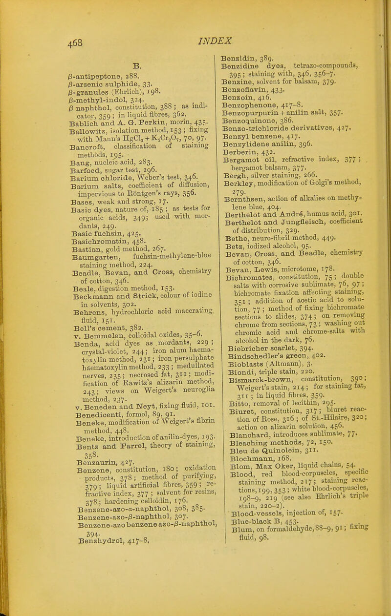 /3-antipeptone, 288. jS-arsenic sulphide, 33. /3-granules (Ehrlich), 198. /S-methyl-iudol, 324. _ /3 naphthol, constitution, 388 ; as indi- cator, 359; in liquid fibres, 362. Bablicla and A. G. Perkin, morin, 435. Ballowitz, isolation method, 153 ; fixing with Mann's HgClj + KjCrjO,, 70, 97. Bancroft, classification of staining methods, 195. Bang, nucleic acid, 2S3. Barfoed, sugar test, 296. Bariiim chloride, Weber's test, 346.^ Barium salts, coefficient of dififusion, impervious to Eontgen's rays, 356. Bases, weak and strong, 17. Basic dyes, nature of, 185 ; as tests for organic acids, 349; used with mor- dants, 249. Basic fuchsin, 425. Basichromatin, 458. Bastian, gold method, 267. Baumgarten, fuchsin-methylene-blue staining method, 224. Beadle, Bevan, and Cross, chemistry of cotton, 346. Beale, digestion method, 153. Beckmanu and Strick, colour of iodine in solvents, 302. Behrens, hydrochloric acid maceratmg. fluid, 151. Bell's cement, 382. V. Bemmelen, colloidal oxides, 35-0. Benda, acid dyes as mordants, 229 ; crystal-violet, 244; iron alum haema- toxylin method, 231; iron persulphate hd,ematoxylin method, 233 ; medullated nerves, 235; necrosed fat, 311; modi- fication of Rawitz's alizarin method, 243; views on Weigert's neuroglia method, 237. V. Beneden and Weyt, fixing fluid, loi. Benedicenti, formol, 89, 91. Beneke, modification of Weigert's fibrin method, 448. Beneke, introduction of anilin-dyes, 193. Bentz and JTarrel, theory of staining, 358. Benzaurin, 427. Benzene, constitution, 180; oxidation products, 378 ; method of purifying, 379 ; liquid artificial fibres, 359 ! y^' fractive index, 377 ; solvent for resins, 378; hardening celloidin, 176. Benzene-azo-a-naphthol, 308, 385. Benzene-azo-/3-naphthol, 307. Benzene-azo benzene azo-^-iiaphthol, 394- Benzhydrol, 417-8. Benzidin, 389. Benzidine dyes, tetrazo-compounds, 395 ; staining with, 346, 356-7. Benzine, solvent for balsam, 379. Benzoflavin, 433. Benzoin, 416. Benzophenone, 417-8. Benzopurpurin + anilin salt, 357. Benzoquinone, 386. Benzo-trichloride derivatives, 427. Benzyl benzene, 417. Benzylidene anilin, 396. Berberin, 432. Bergamot oil, refractive index, 377 ; . bergamot balsam, 377. Bergh, silver staining, 266. Berkley, modification of Golgi's method, 279. Bernthsen, action of alkalies on methy- lene blue, 404. Berthelot and Andr6, humus acid, 301. Berthelot and Jungfleisch, coefficient of distribution, 329. Bethe, neuro-fibril method, 449. Betz, iodized alcohol, 95. Bevan, Cross, and Beadle, chemistry of cotton, 346. Bevan, Lewis, microtome, 178. Bichromates, constitution, 75; double salts with corrosive sublimate, 76, 97 ; bichromate fixation affecting staining, 351 ; addition of acetic acid to solu- tion, 77 ; method of fixing bichromate sections to slides, 374; on removing chrome from sections, 73 ; washing out chromic acid and chrome-salts with alcohol in the dark, 76. Biebricher scarlet, 394. Bindschedler's green, 402. Bioblasts (Altmann), 3. Biondi, triple stain, 220. Bismarck-brown, constitution,^ 390; Weigert's stain, 214; for staining fat, 311 ; in liquid fibres, 359. Bitto, removal of lecithin, 295. Biuret, constitution, 317; biuret reac- tion of Eose, 316 ; of St.-Hilaixe, 320; action on alizarin solution, 456. Blanchard, introduces sublimate, 77. Bleaching methods, 72, 150. Bleu de Quinolein, 311. Blochmann, 168. Blom, Max Oker, liqnid chains, 54. Blood, red blood-corpuscles, specific staining method, 217; staining reac- tions, 199, 353; white blood-corpuscles, 198-9, 219 (see also Ehrlich's triple stain, 220-2). Blood-vessels, injection of, 157. Blue-black B, 453. . Blum, on formaldehyde, SS-9, 91; fismg fluid, 98,