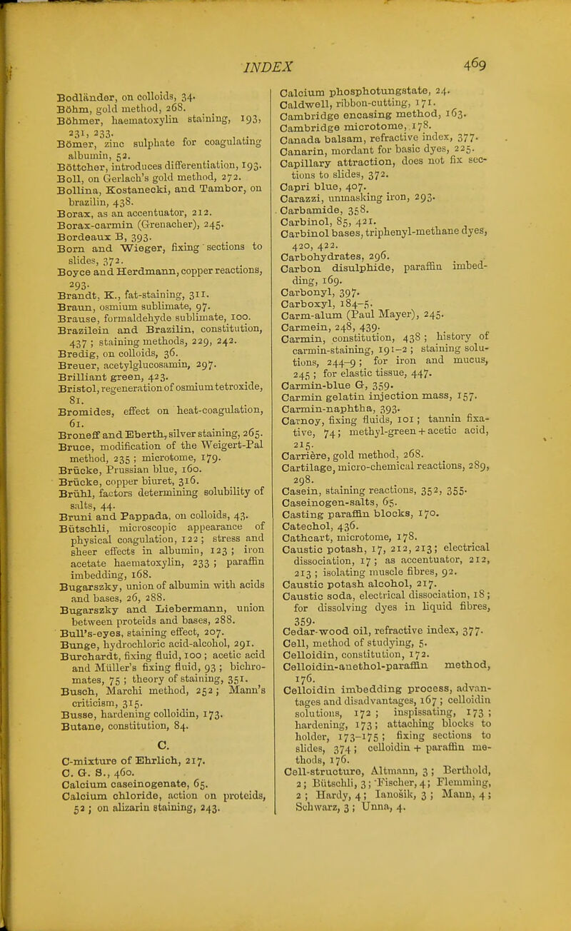 Bodliinder, on colloids, 34. B6hm, gold method, 268. BOhmer, haeinatoxylin staining, 193, 231. 233- BSmer, zinc sulpUate for coagulating albumin, 53. B6ttcher, introduces differentiation, 193. Boll, on Gerlach's gold method, 272. BolUna, Kostaneoki, and Tambor, on brazilin, 438. Borax, as an accentuator, 213. Borax-carmin (Grenacher), 245. Bordeaux B, 393. Born and Wieger, fixing' sections to slides, 372. Boyce and Herdmann, copper reactions, ^93- Brandt, K., fat-staining, 31X. Braun, osmium sublimate, 97. Brause, formaldehyde sublimate, 100. Brazilein and Brazilin, constitution, 437 ; staining methods, 229, 242. Bredig, on colloids, 36. Breuer, acetylglucosamin, 297. Brilliant green, 423. Bristol, regeneration of osmium tetroxide, 81. Bromides, effect on heat-coagulation, 61. Broneff and Bbertli,silver staining, 265. Bruce, modification of the Weigert-Pal method, 235 ; microtome, 179. Briicke, Prussian blue, 160. Briicke, copper biuret, 316. Brulil, factors determining solubility of suits, 44. Bruni and Pappada, on colloids, 43. Butscldi, microscopic appearance of physical coagulation, 122; stress and sheer effects in albumin, 123 ; iron acetate haematoxylin, 233 ; parafiin imbedding, 168. Bugarszky, union of albumin with acids and bases, 26, 288. Bugarszky and Liebermann, union between proteids and bases, 288. Bull's-eyes, staining effect, 207. Bunge, hydrochloric acid-alcohol, 291. Burchardt, fixing fluid, 100 ; acetic acid and MuUer's fixing fluid, 93 ; bichro- mates, 75 ; theory of staining, 351. Busch, Marchi method, 252; Mann's criticism, 315. Busse, hardening colloidin, 173. Butane, constitution, 84. C. C-mixture of Ehrlich, 217. C. G. S., 460. Calcium caseinogenate, 65. Calcium chloride, action on proteids, 53 ; on alizarin staining, 243. Calcium pliosphotungstate, 24. Caldwell, ribbon-cutting, 171. Cambridge encasing method, 163. Cambridge microtome, 178. Canada balsam, refractive index, 377. Canarin, mordant for basic dyes, 225. Capillary attraction, does not fix sec- tions to slides, 372. Capri blue, 407. Carazzi, unmasking iron, 293. Carbamide, 358. Carbinol, 85, 421. Carbinol bases, triphenyl-methane dyes, 420, 422. Carbohydrates, 296. Carbon disulphide, paraffin imbed- ding, 169. Carbonyl, 397. Carboxyl, 184-5. Carm-alum (Paul Mayer), 245. Carmein, 248, 439. Carmin, constitution, 438 ; history of carmin-staining, 191-2; staining solu- tions, 244-9 ■> ^^^ mucus, 245 ; for elastic tissue, 447. Carmin-blue Gr, 359. Carmin gelatin injection mass, 157. Carmin-naphtha, 393. Carnoy, fixing fluids, loi; tannin fixa- tive, 74; methyl-green + acetic acid, 215. Carriere, gold method, 268. Cartilage, micro-chemical reactions, 289, 298. Casein, staining reactions, 352, 355. Caseinogen-salts, 65. Casting parafiin blocks, 170. Catechol, 436. Cathcart, microtome, 178. Caustic potash, 17, 212, 213; electrical dissociation, 17; as accentuator, 212, 213 ; isolating muscle fibres, 92. Caustic potash alcohol, 217. Caustic soda, electrical dissociation, 18; for dissolving dyes in liquid fibres, 359. Cedar-wood oil, refractive index, 377. Cell, method of studying, 5. Celloidin, constitution, 172. Celloidin-anethol-parafian method, 176. Celloidin imbedding process, advan- tages and disadvantages, 167 ; celloidin solutions, 172 ; inspissating, 173 ; hardening, 173; attaching blocks to holder, 173-175; fixing sections to slides, 374 ; celloidin -t- paraffin me- thods, 176. Cell-structure, Altmann, 3 ; Berthold, 2; Biitschli, 3; Fischer, 4; Flemming, 2 ; Hardy, 4; lanoiik, 3 ; Mann, 4 ; Schwarz, 3 ; Unna, 4.
