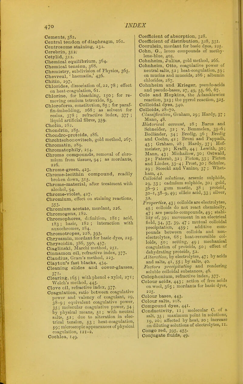 Cements, 382. Central tendon of diaphragm, 161. Centrosome staining, 232. Cerebrin, 312; Cetylid, 312. Chemical eauilibrium, 364. Chemical tension, 368. Chemistry, subdivision of Physios, 365. Chevreul, ' haematin,' 436. Chitin, 297. Chlorides, dissociation of, 22, 78 ; effect on heat-coagulation, 61. Chlorine, for bleaching, 150; for re- moving osmium tetroxide, 83. Chloroform, constitution, 85 ; for paraf- fin-imbedding, 168; as solvent for resins, 378 ; refractive index, 377 ; liquid artificial fibres, 359. Cholin, 282. Chondrin, 285. Chondro-proteids, 286. Chrchtschonovitsch, gold method, 267. Chromatin, 289. Chromatophily, 254. Chrome compounds, removal of chro- mium from tissues, 94 ; as mordants, 226. Chrome-green, 423. Chrome-lecithin compound, readily broken down, 315. Chrome-material, after treatment with alcohol, 94. Chrome-violet, 427. Chromium, efi'ect ou staining reactions, 353. Chromium acetate, mordant, 226. Chromogens, 182. Chromophores, dtfinition, 181; acid, 183 ; basic, 182 ; interaction with auxochromes, 184. Chromotropes, 228, 393. Chrysamin, mordant for basic dyes, 225. Chrysoidin, 386, 390, 457. Ciaglinski, Marchi method, 251. Cinnamon oil, refractive index, 377. Claudius, Gram's method, 223. Clayton's fast blacks, 434. Cleaning slides and cover-glasses, 371. Clearing, 165 ; with phenol + xylol, 271; Welch's method, 445. Clove oil, refractive index, 377. Coagulation, ratio between coagulative power and valency of coagulant, 29, 38-9; equivalent coagulative povrer, 35; molecular coagulative power, 34; by physical means, 51 ; with neutral salts, 52; due to alteration in elec- trical tension, 53 ; heat-coagulation, 59; microscopic appearances of physical coagulation, 121-2, Cochlea, 149. Coefllcient of absorption, 328. Coeflaoient of distribution, 328, 331. Coerulein, mordant for basic dyes, 225. Cohn, G., leuco conipounda of methy- lene-blue, 405. Cohnheim, Julius, gold method, 266. Cohnheim, Otto, coagulative power of neutral salts, 52 ; heat-coagulation, 59 ; on mucins and mucoids, 286 j albumin chlorides, 287. Cohnheim and Krieger, pseudo-acids and pseudo-bases, 27, 49, 55, 66, 67. Cole and Hopkins, the Adamkiewicz reaction, 323 ; the pyrrol reaction, 325. Colloidal dyes, 340. Colloids, 28-70. Classification, Graham, 29; Hardy, 37 ; Mann, 48. Historical account, 28 ; Barus and Schneider, 32; v. Bemmelen, 35-6; Bodlander, 34; Bredig, 36 ; Bredig and Ooehn, 42 ; Bruni and Pappada, 43; Graham, 28; Hardy,. 37; Hof- meister, 30 ; Krafft, 44 ; Lewith, 30; Mann, 43 ; Michailow, 30 ; Ostwald, 32 ; Paternb, 32 ; Picton, 33 ; Picton and Linder, 33-4; Prost, 30 ; Schulze, 29 ; Stoeckl and Vanino, 37 ; Whet- ham, 42. Colloidal solutions, arsenic sulphide, 29> 33 j cadmium sulphide, 30; gold, 36-9 ; gum mastic, 38 ; proteid, 30-1, 38-9, 49; silicic acid, 33 ; silver, 32- Properties, 43 ; colloids are electrolytes, 45 ; colloids do not react chemically, 47 ; are pseudo-compounds, 49; stabi- lity of, 39 ; movement in an electrical field, 34, 37, 39, 47 ; mutual colloidal precipitation, 459 ; additive com- pounds between colloids and non- electrolytes, 68 ; heat-reversible col- loids, 50; setting, 49 ; mechanical coagulation of proteids, 50; eSect of dehydi-ating proteids, 52. Alteration, by electrolytes, 47; by acids and salts, 41, 55 ; by salts, 40. Factors precipitating and rendering soluble colloidal substances, 46. Colophonium, refractive index, 377. Colour acids, 443 ; action of free acids on wool, 365 ; mordants for basic dyes, 225. Colour bases, 443. Colour salts, 218. Compound dyes, 441. Conductivity, 11; molecular C. of a salt, 35 ; maximum point in solutions, 19, 20; affected by heat, 20 ; increase on diluting solutions of electrolytes, 11. Congo red, 395, 455. Conjugate fluids, 49.