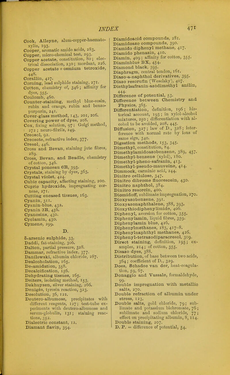 Cook, Alleyne, alum-oopper-haemato- xylin, 193. _ o Cooper, aromatic ammo acids, 263. Copper, inicro-cliemical test, 293. Copper acetate, constitution. So ; elec- trical dissociatioB, 230; mordant, 226. Copper acetate + osmiam tetroxide, 44S. Corallin, 427. Corning, lead sulphide staining, 271. Cotton, chemistry of, 346 ; affinity for dyes, 355- Coulomb, 460. Counter-staining, methyl blue-eosin, rubin and orange, rubin and benzo- purpurin, 241. Cover-glass method, 143, 201, 206. Covering power of dyes, 208. Cox, fixing solution, 97 ; Golgi method, I 272 ; neuro-fibrils, 249. Creosol, 92. Creosote, refractive index, 377- Cresol, 446. Cross and Bevan, staining jute fibres, 289. Cross, Bevan, and Beadle, chemistry of cotton, 346. Crystal ponceau 6B, 393. Crystals, staining by dyes, 363. Crystal violet, 424. Cubic capacity, affecting staining, 200. Cupric hydroxide, impregnating cor- neae, 271. Cutting encased tissues, 163. Cyanin, 311. Cyanin-blue, 432, Cyanin 3E., 456. Cyanosins, 430. Cyclamin, 430: Cymene, 299. D. 8-arsenic sulphide, 33. Daddi, fat-ataining, 306. Dalton, partial pressure, 328. Dammar, refractive index, 377. Danilewski, albumin chloride, 287. Dealcoholation, 165. De-amidation, 358. Decalcification, 156. Dehydrating tissues, 165. Deiters, isolating method, 153. Dekhuyzen, silver staining, 266. Denig&s, tyrosin reaction, 323. Desolation, 36, 122. Deutero-albumose, precipitates with different reagents, 127; teat-tube ex- peiunents with deutero-albumose and serum-globulin, 131; staining reac- tions, 352. Dialectrio constant, 12. Diamant flavin, 394. Diamidoacid compounds, 281. Diamidoazo compounds, 390. Diamido diphenyl methane, 417. Diamido phenazin, 410. Diamin, 409 ; affinity for cotton, 355. Diaminblue BX, 454. Diamond black, 395. Diaphragm, central tendon, 161. Diazo-a-naphthol derivatives, 395. Diazo resorufin (Weselsky), 407. Diethylsafranin-azbdimethyl anilin, 444- Difference of potential, 53. Difference between Chemistry and Physics, 365. . Differentiation, definition, 190; his- torical account, 193 ; in xylol-alcohol mixtures, 250 ; differentiation with al- cohol to be avoided, 208, 445. Diflfusion, 327; law of D., 328 ; inter- ference with normal rate by ions of same sign, 340. Digestion methods, 153, 345. Dimethyl, constitution, 84. Dimethylamidoazobenzene, 389, 457. Dimethyl-benzene (xylol), iSo. Dimethyl-pheno-safranin, 413. Dimethyl-pseudo-mauveine, 414. Dimmock, carminic acid, 244. Diuitro cellulose, 347. Dinitro dibrome fl.uoresc6in, 430. Dinitro naphthol, 384. Dinitro resorcin, 400. Diomidoff, sublimate impregnation, 270. Dioxyazobenzene, 391. Dioxyazonaphthalene, 388, 393. Dioxythiodiphenylimide, 406. Diphenyl, aversion for cotton, 355. Diphenylamin, liquid fibres, 359. Diphenylamin blue, 426. Diphenylmethanes, 183, 417-8' Diphenylnaphthyl methanes, 426. Diphenyl-tetrazodiparacresol, 309. Direct staining, definition, 195; ex- amples, 214; of cotton, 355. Disazo dyes, 388. Distribution, of base between two acids, 364; coefficient of D., 329. Does, Schadee van der, heat-coagula- tion, 59, 67. Donaggio and Vassale, formaldehj'de, 99. Double impregnation with metallic salts, 270. Double refraction of albumin under stress, 123. Double salts, gold chloride, 79; sub- limate and potassium bichromate, 76 ; sublimate and sodium chloride, 77; effect on precipitating albumin, 8, 114. Double staining, 207. D. P. = ditt'ereuce of potential, 54.