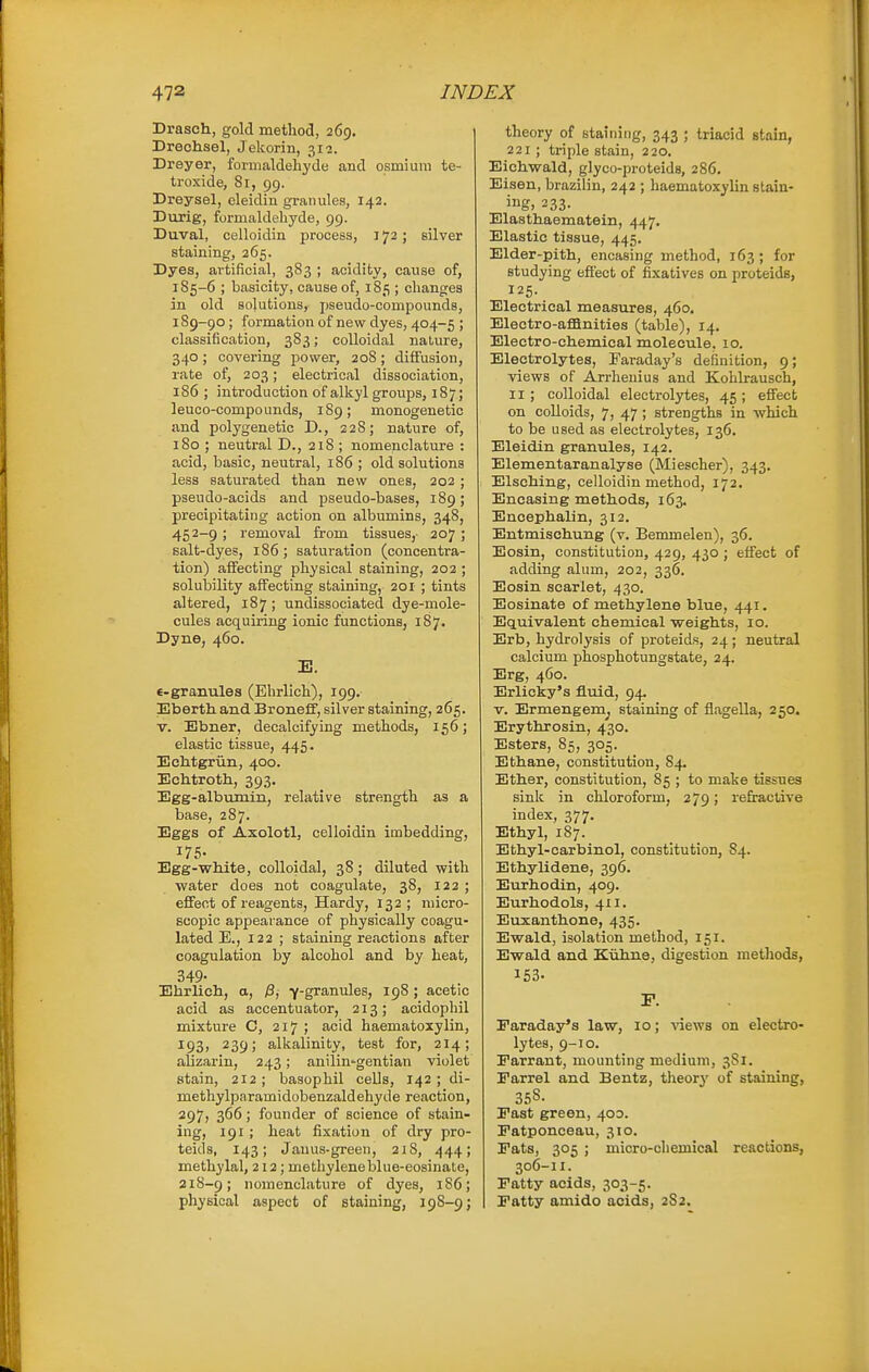 Drascli, gold method, 269. Drechsel, Jekorin, 312. Dreyer, formaldehyde and osmium te- troxide, Si, 99. Dreysel, cleidin granules, 142. Durig, formaldehyde, 99. Duval, celloidin process, 172; silver staining, 265. Dyes, artificial, 3S3 ; acidity, cause of, 1S5-6 ; basicity, cause of, 185 ; changes in old solutions, pseudo-compounds, 189-90; formation of new dyes, 404-5 ; classification, 383; colloidal nature, 340; covering power, 20S ; diffusion, rate of, 203; electrical dissociation, 186 ; introduction of alkyl groups, 187; leuco-compounds, 189; monogenetio and polygenetic D., 228; nature of, 180 ; neutral D., 21S ; nomenclature : acid, basic, neutral, 186 ; old solutions less saturated than new ones, 202 ; pseudo-acids and pseudo-bases, 189; precipitating action on albumins, 348, 452-9; removal from tissues, 207; salt-dyes, 186; saturation (concentra- tion) affecting physical staining, 202 ; solubility affecting staining, 201 ; tints altered, 187 ; undissociated dye-mole- cules acquiring ionic functions, 187. Dyne, 460. E. e-granules (Ehrlich), 199.- Ebertkand Broneff, silver staining, 265. V. Ebner, decalcifying methods, 156; elastic tissue, 445. Echtgriin, 400. Echtroth, 393. Egg-albumin, relative strength as a base, 287. Eggs of Axolotl, celloidin imbedding, 175- Egg-white, colloidal, 38 ; diluted with water does not coagulate, 38, 122 ; effect of reagents. Hardy, 132 ; micro- scopic appearance of physically coagu- lated E., 122 ; staining reactions after coagulation by alcohol and by heat, 349- Ehrlich, a, jS,- Y-granules, 198 ; acetic acid as accentuator, 213; acidophil mixture C, 217 ; acid haematoxylin, ^93) 239; alkalinity, test for, 214; ahzarin, 243; anilin'gentian violet stain, 212; basophil cells, 142; di- methylparamidobenzaldehyde reaction, 297, 366; founder of science of stain- ing, 191; heat fixation of dry pro- teids, 143; Janus-green, 218, 444; methylal, 212; methylene blue-eosinate, 218-9; nomenclature of dyes, 1S6; physical aspect of staining, 198-9 j theory of staining, 343 ; triacid stain, 221; triple stain, 220, Eichwald, glyco-proteids, 286. Eisen, brazilin, 242 ; haematoxylin stain- ing, 233- Elasthaematein, 447. Elastic tissue, 445. Elder-pith, encasing method, 163; for studying effect of fixatives on proteids, 125- Electrical measures, 460. Electro-aflSnities (table), 14. Electro-chemical molecule. 10. Electrolytes, Faraday's definition, 9; views of Arrhenius and Kohkausch, 11 ; colloidal electrolytes, 45 ; effect on colloids, 7, 47 ; strengths in which to be used as electrolytes, 136. Eleidin granules, 142. Elementaranalyse (Miescher), 343. Elsehing, celloidin method, 172. Encasing methods, 163. Encephalin, 312. Entmischung (v. Bermnelen), 36. Eosin, constitution, 429, 430 ; effect of adding alum, 202, 336. Eosin scarlet, 430. Eosinate of methylene blue, 441. Equivalent chemical weights, 10. Erb, hydrolysis of proteids, 24; neutral calcium phosphotungstate, 24. Erg, 460. Erlicky's fluid, 94. V. Ermengemj staining of fiagella, 250. Erythrosin, 430. Esters, 85, 305. Ethane, constitution, 84. Ether, constitution, 85 ; to make tissues sink in chloroform, 279; refractive index, 377. Ethyl, 187. Ethyl-carbinol, constitution, 84. Ethylidene, 396. Eurhodin, 409. Eurhodols, 411. Euxanthone, 435. Ewald, isolation method, 151. Ewald and Kuhne, digestion methods, 153. F. Faraday's law, 10; views on electro- lytes, 9-10. Parrant, mounting medium, 3S1. Earrel and Bentz, theory of staining, 358- Fast green, 400. Patponceau, 310. Fats, 305 ; micro-cliemical reactions, 306-11. Fatty acids, 303-5. Fatty amido acids, 2S2.