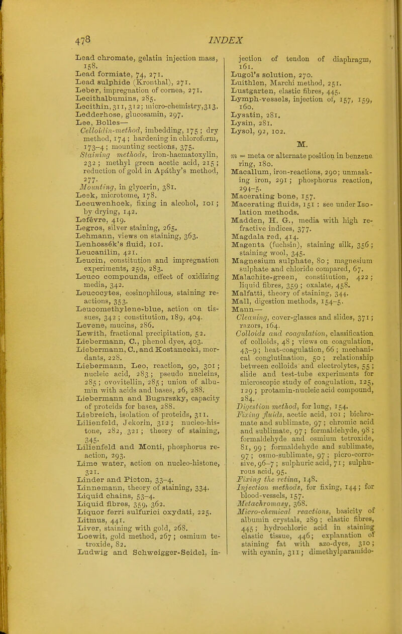 Iioad chromate, gelatin injection mass, 158. Lead formiate, 74, 271. Lead sulphide (Kroiitlial), 271. Leber, impregnation of cornea, 271. Lecithalbumins, 285. Lecithin, 311, 312; micro-chemistry,3i3. Ledderhose, glucosamin, 297. Lee, BoUes— Celloidin-metkod, imbedding, 175 ; dry method, 174 ; hardening in chloroform, 173-4; mountini^ sections, 375. Staining methods, iron-haematoxylin, 232 ; methyl green acetic acid, 215 ; reduction of gold in Ap£Lthy's method, 277. Moimtnig, in glycerin, 381. Leek, microtome, 178. Leeuwenhoek, fixing in alcohol, loi ; by drying, 142. Lefevre, 419. Legros, silver staining, 265, Lehmann, views on staining, 363. Lenhoss6k's fluid, loi. Leucanilin, 421. Leucin, constitution and impregnation experiments, 259, 283. Leuco compounds, effect of oxidizing media, 342. Leucocytes, eosinophilous, staining re- actions, 353. Leucomethylene-blue, action on tis- sues, 342 ; constitution, 189, 404. Levene, mucins, 2S6. Lewith, fractional precipitation, 52. Liebermann, C, phenol dyes, 403. Liebermann, C, and Kostanecki, mor- dants, 228. Liebermann, Leo, reaction, 90, 301 ; nucleic acid, 283; pseudo nucleins, 285 ; ovovitellin, 285 ; union of albu- min with acids and bases, 26, 28S. Liebermann and Bugarszky, capacity of proteids for bases, 288. Liebreich, isolation of proteids, 311. Lilienfeld, Jelcorin, 312; nucleo-his- tone, 282, 321; theory of staining, 345- Lilienfeld and Monti, phosphorus re- action, 293. Lime water, action on nucleo-histone, 321. Linder and Pioton, 33-4. Linnemann, theory of staining, 334. Liquid chains, 53-4. Liquid fibres, 359, 362. Liquor ferri sulfurici oxydati, 225. Litmus, 441. Liver, staining with gold, 268. Loewit, gold method, 267 ; osmium te- troxide, 82. Ludwig and Schweigger-Seidel, in- jection of tendon of diaphragm, 161. Lugol's solution, 270. Luithlon, Marchi metliod, 251. Lustgarten, elastic fibres, 445. Lymph-vessels, injection of, 157, 159, 160. Lysatin, 281. Lysin, 281. Lysol, 92, 102. M. m = meta or alternate position in benzene ring, 180. Maoallum, iron-reactions, 290; unmask- ing iron, 291 ; phosphorus reaction, 294-5- Macerating bone, 157. Macerating fluids, 151 : see under Iso- lation methods. Madden, H. G., media with high re- fractive indices, 377. Magdala red, 414. Magenta (fuchsin), staining silk, 356 ; staining wool, 345. Magnesium sulphate, 80 ; magnesium sulphate and chloride compared, 67. Malachite-green, constitution, 422; liquid fibres, 359 ; oxalate, 458. Malfatti, theory of staining, 344. Mall, digestion methods, 154—5. Mann— Cleaning, cover-glasses and slides, 371; razors, 164. Colloids and coagulation, classification of colloids, 48 ; views on coagulation, 43-9; heat-coagulation, 66 ; mechani- cal conglutination, 50 ; relationship between colloids and electrolytes, 55 ; slide and test-tube experiments for microscopic study of coagulation, 125, 129 ; protamin-nucleic acid compound, 284. Digestion method, for lung, 154. Fixing fluids, acetic acid, loi ; bichro- mate and sublimate, 97 ; chromic acid and sublimate, 97 ; formaldehyde, 98 ; formaldehyde and osmium tetroxide, 81, 99 ; formaldehyde and sublimate, 97 ; osmo-sublimate, 97 ; picro-corro- sive, 96-7; sulphuric acid, 71; sulphu- rous acid, 95. Fixing the retina, 148. Injection methods, for fixing, 144; for blood-vessels, 157. Metachromasy, 368. Micro-chemical reactions, basicity of albumin crystals, 2S9 ; elastic fibres, 445; hydrochloric acid in staining elastic tissue, 446; explanation of staining fat with azo-dyes, 310; with cyanin, 311; dimethyliwamido-