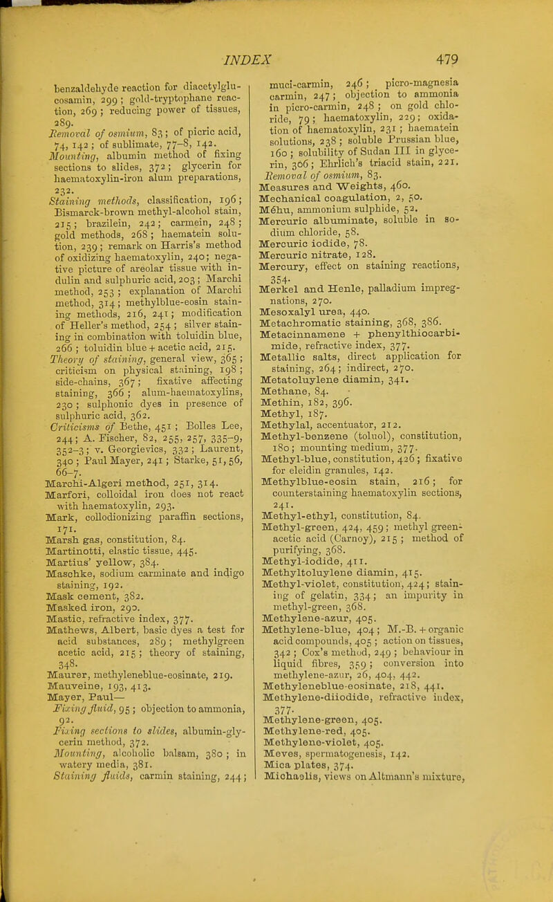 benzaldeliyde reaction for diacetylglu- cosamin, 299 ; gokl-tryptophano reac- tion, 269 ; reducing power of tissues, 3S9. Jlemoval of osmium, S3 ; of picric acid, 74, 142 ; of sublimate, 77-8, 142. Mounting, albumin method of fixing sections to slides, 372; glycerin for haemiitoxylin-iron alum preparations, 232. Staining methods, classification, 196; Bismarck-brown methyl-alcohol stain, ai;;; brazilein, 242; carmein, 248; gold methods, 268 ; haematein solu- tion, 239 ; remark on Harris's method of oxidizing haematoxylin, 240; nen;a- tive picture of areolar tissue with in- dulin and sulphuric acid, 203 ; Marchi method, 253 ; explanation of Marchi method, 314; methylblue-eosin stain- ing methods, 216, 241; modification of Heller's method, 254 ; silver stain- ing in combination with toluidin blue, 266 ; toluidin blue + acetic acid, 215. Theory of staiyiing, general view, 365 ; criticism on physical staining, 198 ; side-chains, 367; fixative affecting staining, 366 ; alum-haematosylins, 230 ; sulphonic dyes in presence of sulphuric acid, 362. Crilicisms of Bethe, 451 ; Bolles Lee, 244; A.Fischer, 82, 255, 257, 335-9> 352-3; V. Georgievics, 332; Laurent, 340 ; Paul Mayer, 241; Starke, 51, 56, 66-7. Marchi-Algeri method, 251, 314. Marfori, colloidal iron does not react with haematoxylin, 293. Mark, collodionizing paraffin sections, Marsh gas, constitution, 84. Martinotti, elastic tissue, 445. Martius' yellow, 384. Masohke, sodium carminate and indigo staining, 192. Mask cement, 3S2. Masked iron, 290. Mastic, refractive index, 377. Mathews, Albert, basic dyes a test for acid substances, 289 ; methylgreen ocetic acid, 215; theory of staining, 348- Maurer, methyleneblue-eosinate, 219. Mauveine, 193,413. Mayer, Paul— Fixing fluid, 95; objection to ammonia, 92. Fixing sections to slides, albumin-gly- cerin method, 372. Mounting, alcoholic balsam, 3S0 ; in watery media, 381. Staining fluids, carmin staining, 244; muci-carmin, 246 ; _ picro-magnesia carmin, 247; objection to ammonia in picro-carmin, 248 ; on gold chlo- ride, 79; haematoxylin, 229; oxida- tion of haematoxylin, 231 ; haematein solutions, 238; soluble Prussian blue, 160 ; solubility of Sudan III in glyce- rin, 306; Ehrlich's triacid stain, 221. Bemoval of osmium, 83. Measures and Weiglits, 460. Mechanical coagulation, 2, 50. M6hu, ammonium sulphide, 52. Mercuric albuminate, soluble in so- dium chloride, 58. Mercuric iodide, 78. Mercuric nitrate, 128. Mercury, effect on staining reactions, 354. Merkel and Henle, palladium impreg- nations, 270. Mesoxalyl urea, 440. Metachromatic staining, 368, 3S6. Metacinnamene + phenylthiocarbi- mide, refractive index, 377. Metallic salts, direct application for staining, 264; indirect, 270. Metatoluylene diamin, 341. Methane, 84. Methin, 182, 396. Methyl, 187. Methylal, accentuator, 212. Methyl-benzene (toluol), constitution, 180; mounting medium, 377. Methyl-blue, constitution, 426 ; fixative for eleidin granules, 142. Methylblue-eosin stain, 216; for counterstaining haematoxylin sections, 241. Methyl-ethyl, constitution, 84. Methyl-green, 424, 459 ; methyl green- acetic acid (Carnoy), 215 ; method of purifying, 368. Methyl-iodide, 411. Methyltoluylene diamin, 415. Methyl-violet, constitution, 424; stain- itig of gelatin, 334; an impurity in methyl-green, 368. Methylene-azur, 405. Methylene-blue, 404 ; M.-B. + organic acid compounds, 405 ; action on tissues, 342 ; Cox's method, 249 ; behaviour in liquid fibres, 359; conversion into methylene-azur, 26, 404, 442. Methyleneblue-eo.sinate, 218, 441. Methylene-diiodide, refractive index, .377- Methylene-green, 405. Methylene-red, 405. Methyleno-violet, 405. Meves, spermatogenesis, 142. Mica plates, 374. Michaelis, views on Altmann's mixture,