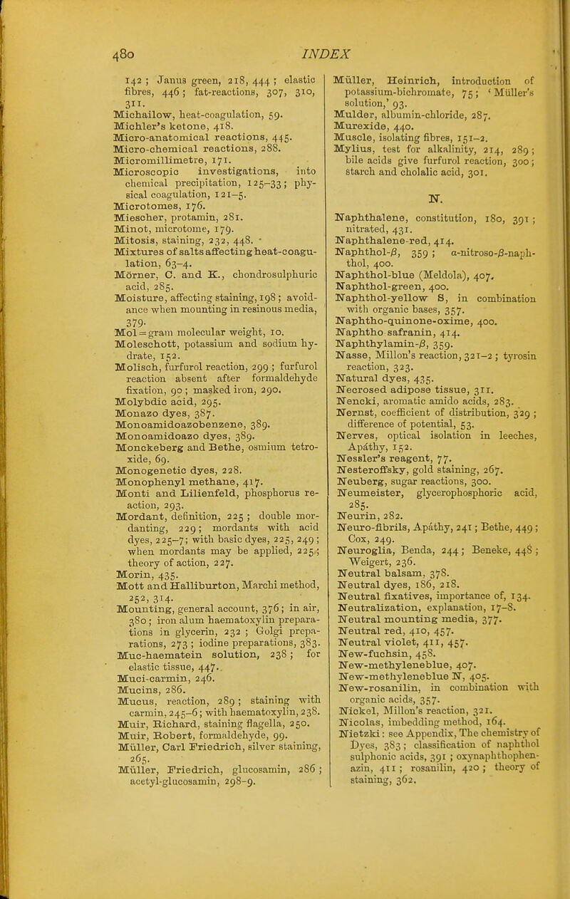 142 ; Jaiius green, 218, 444 ; elastic fibres, 446; fat-reactions, 307, 310, 311- Michailow, heat-coagulation, 59. Michler's ketone, 418. Mioro-anatoraieal reactions, 445. Micro-clieraical reactions, 288. Micromillimetre, 171. Microscopic investigations, into chemical precipitation, 125-33; phy- sical coagulation, 121-5. Microtomes, 176. Miescher, protamin, 2S1. Minot, microtome, 179. Mitosis, staining, 232, 44S. • Mixtures of salts affecting heat-coagu- lation, 63-4. Morner, C. and K., chondrosulphuric acid, 285. Moisture, affecting staining, 198 ; avoid- ance when mounting in resinous media, 379- Mol = gram molecular weight, 10. Moleschott, potassium and sodium hy- drate, 152. Molisch, furfurol reaction, 299 ; furfurol reaction absent after formaldehyde fixation, 90 ; masked iron, 290. Molybdic acid, 295. Monazo dyes, 3S7. Monoamidoazobenzene, 389. Monoamidoazo dyes, 389. Monckeberg and Bathe, osmium tetro- xide, 69. Monogenetic dyes, 228. Monophenyl methane, 417. Monti and Lilienfeld, phosphorus re- action, 293. Mordant, deSnition, 225 ; double mor- danting, 229; mordants with acid dyes, 225-7; with basic dyes, 225, 249 ; when mordants may be applied, 225 ; theory of action, 227. Morin, 435. Mott and Halliburton, Marchi method, 252, 314- ^ . . Mounting, general account, 376; m air, 3S0; iron alum haematoxylin prepara- tions in glycerin, 232 ; Golgi prepa- rations, 273 ; iodine preparations, 383. Muc-haematein solution, 238; for elastic tissue, 447.. Muci-carmin, 246. Mucins, 286. Mucus, reaction, 289; staining with carmin, 245-6; with haematoxylin, 238. Muir, Richard, staining flagella, 250. Muir, Robert, formaldehyde, 99. Miiller, Carl Friedrich, silver staining, 265. Miiller, Friedrich, glucosamin, 286 ; acetyl-glucosamin, 298-9. Muller, Heinrich, introduction of potassium-bichromate, 75 ; ' Miiller's solution,' 93. Mulder, albumin-chloride, 287. Murexide, 440. Muscle, isolating fibres, 151-2. Mylius, test for alkalinity, 214, 289; bile acids give furfurol reaction, 300; starch and cholalic acid, 301. N. MTaphthalene, constitution, 180, 391 ; nitrated, 431. Uaphthalene-red, 414, Naphthol-iS, 359 ; a-nitroso-/3-naph- thol, 400. Waphthol-blue (Meldola), 407. Naphthol-green, 400. ISTaphthol-yellow S, in combination with organic bases, 357. TTaphtho-CLuinone-oxime, 400. Uaphtho safranin, 414. Naphthylamin-/3, 359. Nasse, Millon's reaction, 32T-2 ; tyrosin reaction, 323. Natural dyes, 435. Necrosed adipose tissue, 311. Nencki, aromatic amido acids, 283. BTernst, coefficient of distribution, 329 ; diiference of potential, 53. Werves, optical isolation in leeches. Apathy, 152. Nessler's reagent, 77. Nesteroffsky, gold staining, 267. Weuberg, sugar reactions, 300. Ueumeister, glycerophosphoric acid, 285. Tfeurin, 282. Neuro-fibrils, Apathy, 241; Bethe, 449 ; Cox, 249. Neuroglia, Benda, 244 ; Beneke, 448 ; Weigert, 236. Neutral balsam, 378. Neutral dyes, 1S6, 21S. Neutral fixatives, importance of, 134. Neutralization, explanation, 17-8. Neutral mounting media, 377. Neutral red, 410, 457. Neutral violet, 411, 457. New-fuchsin, 458. New-methyleneblue, 407. New-methyleneblue N, 405. New-rosanilin, in combination with organic acids, 357. Nickel, Millon's reaction, 321. Nicolas, imbedding method, 164. Nietzki: see Appendix, The chemistry of Dyes, 383; classification of naphtliol sulphonic acids, 391 ; oxynaphthophen- azin, 411; rosanilin, 420; theory of staining, 362.