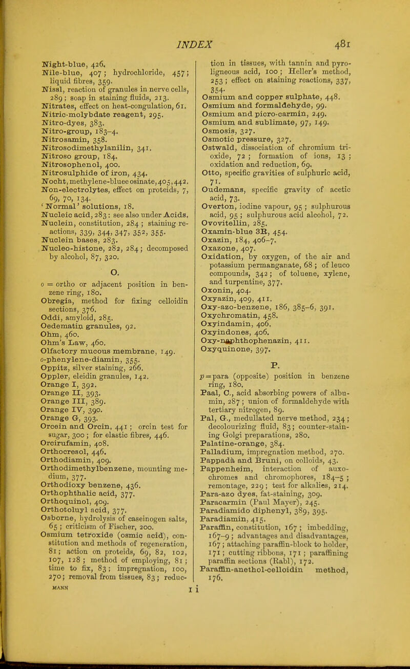 Night-blue, 426, Nile-blue, 407; hydrochloride, 457; liquid fibres, 359. Nissl, reaction of granules in nerve cells, 289 ; soap in staining fluids, 213. Nitrates, effect on heat-congulation, 61. Nitric-molybdate reagent, 295. Nitro-dyes, 383. Nitro-group, 183-4. Nitrosomin, 358. Nitrosodimethylanilin, 341. Nitroso group, 184. Nitrosophenol, 400. Nitrosulphide of iron, 434. Noobt, methylene-bluee osinate, 40.5,442. Non-electrolytes, effect on proteids, 7, 69, 70, 134. 'Normal' solutions, 18. Nucleic acid, 283: see also under Acids. Nuclein, constitution, 284 ; staining re- actions, 339, 344, 347, 352, 355. Nuclein bases, 283. Nucleo-histone, 282, 284; decomposed by alcohol, 87, 320. O. 0 = ortho or adjacent position in ben- zene ring, 180. Obregia, method for fixing celloidin sections, 376. Oddi, amyloid, 285. Oedematiu granules, 92, Ohm, 460. Ohm's Law, 460. Olfactory mucous membrane, 149. o-phenylene-diamin, 355. Oppitz, silver staining, 266. Oppler, eleidin granules, 142. Orange I, 392. Orange II, 393. Orange III, 389. Orange IV, 390. Orange G, 393. Orcein and Orcin, 441 ; orcin test for sugar, 300 ; for elastic fibres, 446. Orcirufamin, 408. Orthocresol, 446. Orthodiamin, 409. Orthodimethylbenzene, mounting me- dium, 377. Orthodioxy benzene, 436. Orthophthalic acid, 377. Orthoquinol, 409. Orthotoluyl acid, 377. Osborne, hydrolysis of caseinogen salts, 65 ; criticism of Fischer, 200. Osmium tetroxide (osmic acid), con- stitution and methods of regeneration, 81; action on proteids, 69, 82, 102, 107, 128 ; method of employing, 81 ; time to fix, 83; impregnation, 100, 270; removal from tissues, 83; reduc- MANN tion in tissues, with tannin and pyro- ligneous acid, 100 ; Heller's method, 253 ; eflfect on staining reactions, 337, 354- Osmium and copper sulphate, 448. Osmium and formaldehyde, 99. Osmium and picro-carmin, 249. Osmium and sublimate, 97, 149. Osmosis, 327. Osmotic pressure, 327. Ostwald, dissociation of chromium tri- oxide, 72 ; formation of ions, 13 ; oxidation and reduction, 69. Otto, specific gravities of sulphuric acid, 71- Oudemans, specific gravity of acetic acid, 73. Overton, iodine vapour, 95 ; sulphurous acid, 95 ; sulphurous acid alcohol, 72. Ovovitellin, 285. Oxamin-blue 3B, 454. Oxazin, 184, 406-7. Oxazone, 407. Oxidation, by oxygen, of the air and potassium permanganate, 68 ; of leuco compounds, 342 ; of toluene, xylene, and turpentine, 377. Oxonin, 404. Oxyazin, 409, 411. Oxy-azo-benzene, 186, 385-6, 391. Oxyohromatin, 458. Oxyindamin, 406. Oxyindones, 406. Oxy-naphthophenazin, 411. Oxyquinone, 397. P. iJ=para (opposite) position in benzene ring, 180. Paal, C, acid absorbing powers of albu- min, 287 ; union of formaldehyde with tertiary nitrogen, 89. Pal, G-., meduUated nerve method, 234; decolourizing fluid, 83; counter-stain- ing Golgi preparations, 280, Palatine-orange, 384. Palladium, impregnation method, 270. Pappad&i and Bruni, on colloids, 43. Pappenheim, interaction of auxo- chromes and chromophores, 184—5 ; remontage, 229; test for alknlies, 214. Para-azo dyes, fat-staining, 309. Paracarmin (Paul Mayer), 245. Paradiamido diphenyl, 389, 395. Paradiamin, 415. Paraffin, constitution, 167 ; imbedding, 167-9 i advantages and distidvantages, 167 ; attaching parafBn-hlock to holder, 171; cutting ribbons, 171 ; paraffining paraffin sections (Ralsl), 172. ParafQn-anethol-oelloidin method, 176. i
