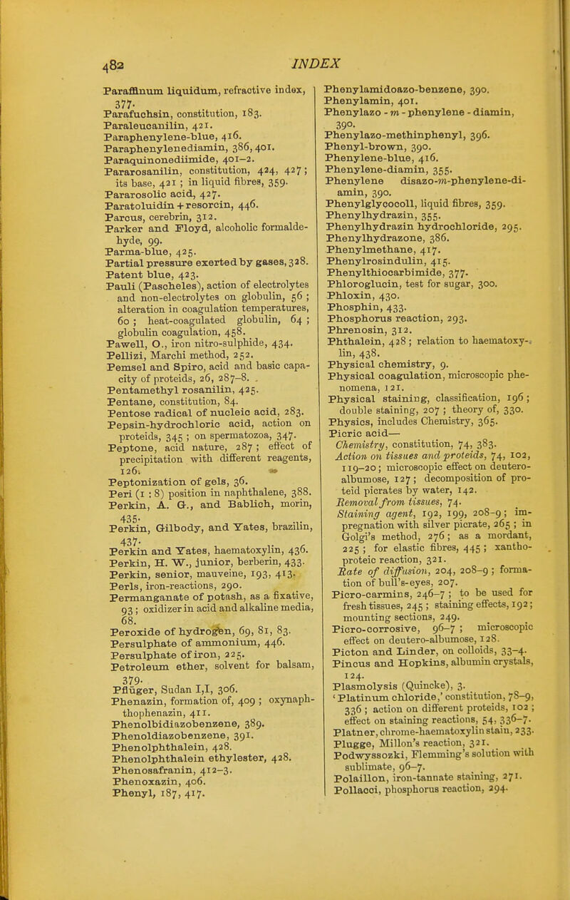Parafflnum liquidum, refractive index, Parafuchsin, constitution, 103. Paraleucanilin, 421. Paraphenylene-blue, 416. Paraphenylenediamin, 386,401. Paraqvunonediimide, 401-2. Pararosanilin, constitution, 424, 427; its base, 421 ; in liquid fibres, 359. Pararosolic acid, 427. Paratoluidin + resorcin, 446. Parous, cerebrin, 312. Parker and Floyd, alcoholic formalde- hyde, 99. Parma-blue, 425. Partial pressure exertedby gases.saS. Patent blue, 423. Pauli (Pascheles), action of electrolytes and non-eleotrolytes on globulin, 56 ; alteration in coagulation temperatures, 60 ; heat-coagulated globulin, 64 ; globulin coagulation, 458. Pawell, O., iron nitro-sulphide, 434. Pellizi, Marchi method, 252. Pemsel and Spiro, acid and basic capa- city of proteids, 26, 287-8. . Pentamethyl rosanilin, 425. Pentane, constitution, 84. Pentose radical of nucleic acid, 283. Pepsin-hydrochloric acid, action on proteids, 345 ; on spermatozoa, 347. Peptone, acid nature, 287 ; efi'ect of precipitation with different reagents, 126; » Peptonization of gels, 36. Peri (i : 8) position in naphthalene, 388. Perkin, A. G., and Bablich, morin, 435. Perkin, Gilbody, and Yates, brazilin, Peifkin and Yates, haematoxylin, 436. Perkin, H. W., junior, berberin, 433. Perkin, senior, mauveine, 193, 413- Perls, iron-reactions, 290. Permanganate of potash, as a fixative, 93 ; oxidizer in acid and alkaline media, 68. Peroxide of hydro^n, 69, 81, 83. Persulphate of ammonium, 446. Persulphate of iron, 225. Petroleum ether, solvent for balsam, 379. Pfliiger, Sudan 1,1, 306. Phenazin, formation of, 409 ; oxynaph- thophenazin, 411. Phenolbidiazobenzene, 389. Phenoldiazobenzene, 391. Phenolphthalein, 428. Phenolphthalein ethylester, 428. Phenosafranin, 412-3. Phenoxazin, 406. Phenyl, 187, 417. Phenylamidoazo-benzene, 390. Phenylamin, 401. Phenylazo - w - phenylene - diamiu, 39°- Phenylazo-methinphenyl, 396. Phenyl-brown, 390. Phenylene-blue, 416. Phenylene-diamin, 355. Phenylene disazo-w-phenylene-di- amin, 390. Phenylglycocoll, liquid fibres, 359. Phenylhydrazin, 355. Phenylhydrazin hydrochloride, 295. Phenylhydrazone, 386. Phenylmethane, 417. Phenylrosindulin, 415. Phenylthiocarbimide, 377- Phloroglucin, test for sugar, 300. Phloxin, 430. Phosphin, 433. Phosphorus reaction, 293. Phrenosin, 312. Phthalein, 428 ; relation to haematoxy-^ lin, 438. Physical chemistry, 9. Physical coagulation, microscopic phe- nomena, 121. Physical staining, classification, 196; double staining, 207 ; theory of, 330. Physics, includes Chemistry, 365. Picric acid— Chemistry, constitution, 74, 383. Action on tissues and proteids, 74, 102, 119-20; microscopic effect on dentero- albumose, 127; decomposition of pro- teid picrates by water, 142. Removal from tissues, 74. Staining agent, 192, 199, 208-9; im- pregnation with silver picrate, 265 ; in Golgi's method, 276; as a mordant, 225 ; for elastic fibres, 445; xantho- proteic reaction, 3 21. Bate of diffusion, 204, 208-9 ; forma- tion of bull's-eyes, 207. Picro-carmins, 246-7 ; to be used for fresh tissues, 245 ; staining eflfects, 192; mounting sections, 249. Piero-corrosive, 96-7 ; microscopic efi'ect on deutero-albumose, 128. Picton and Linder, on colloids, 33-4- Pincus and Hopkins, albumin crystals, 124. Plasmolysis (Quincke), 3. ' Platinum chloride,' constitution, 7S-9, 336 ; action on difi'erent proteids, 102 ; effect on staining reactions, 54, 336-7. Platner, chrome-haematoxylin stain, 233. Plugge, Millon's reaction, 32X. PodvTyssozki, Flemming's solution with sublimate, 96-7. Polaillon, iron-tannate staining, 271. PoUacoi, phosphorus reaction, 294.