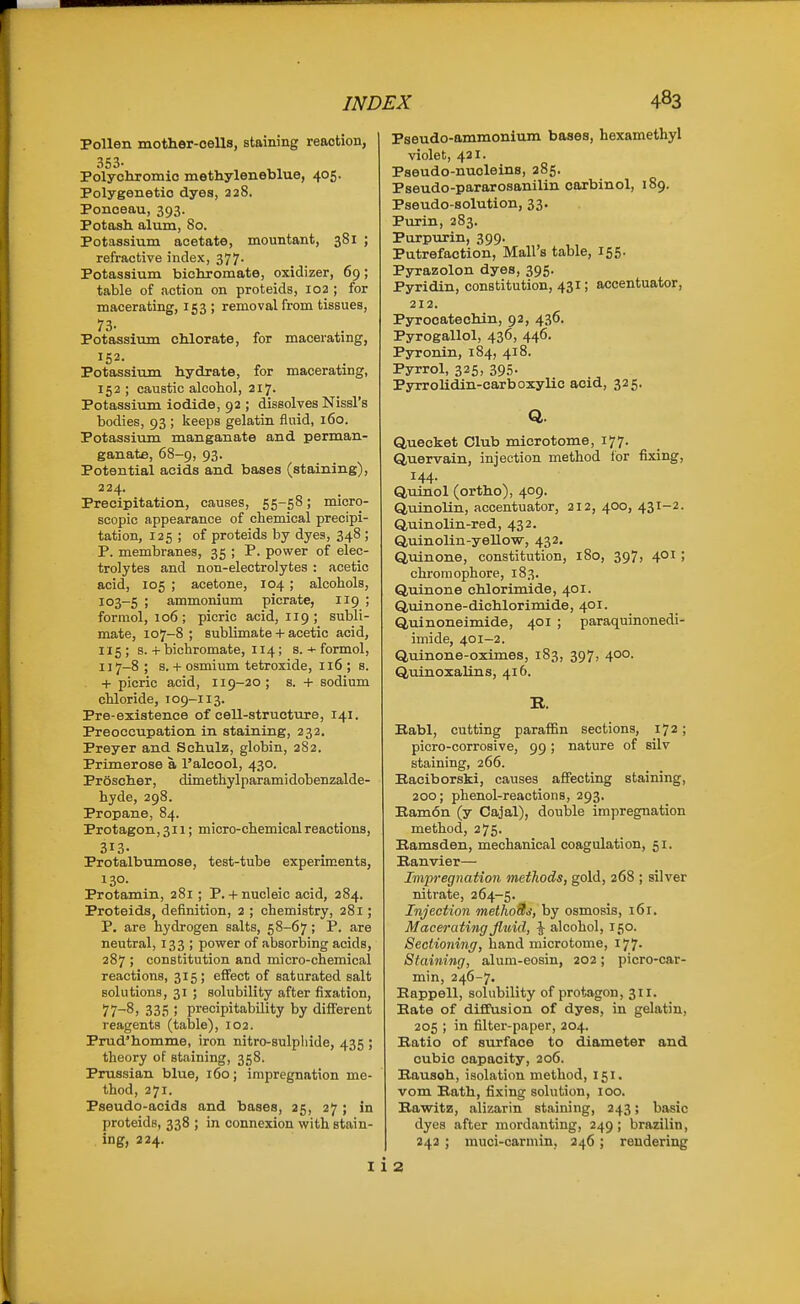 Pollen mother-cells, staining reaction, 353. Polychromic methyleneblue, 405. Polygenetio dyes, 228. Ponceau, 393. Potash alum, 80. Potassium acetate, mountant, 381 ; refractive index, 377- Potassium bichromate, oxidizer, 69; table of action on proteids, 102 ; for macerating, 153 ; removal from tissues, Potassium chlorate, for macerating, 152. Potassium hydrate, for macerating, 152 ; caustic alcohol, 217. Potassium iodide, 92 ; dissolves Nissl's bodies, 93 ; keeps gelatin fluid, 160. Potassium manganate and perman- ganate, 68-9, 93. Potential acids and bases (staining), 224. Precipitation, causes, 55-58; micro- scopic appearance of chemical precipi- tation, 125 ; of proteids by dyes, 348 ; P. membranes, 35 ; P. power of elec- trolytes and non-electrolytes : acetic acid, 105 ; acetone, 104 ; alcohols, 103-5 ; ammonium picrate, 119 ; formol, 106; picric acid, 119 ; subli- mate, 107-8; sublimate + acetic acid, 115 ; 8. + bichromate, 114; s. + formol, 117-8 ; s. + osmium tetroxide, 116 ; s. + picric acid, 119-20 ; s. + sodium chloride, 109-113. Pre-existence of cell-structure, 141. Preoccupation in staining, 232. Preyer and Schulz, globin, 282. Primerose a I'alcool, 430. Proscher, dimethylparamidobenzalde- hyde, 298. Propane, 84. Protagon, 311; micro-chemical reactions, 313- Protalbumose, test-tube experiments, 130. Protamin, 281 ; P. + nucleic acid, 384. Proteids, definition, 2 ; chemistry, 281; P. are hydrogen salts, 58-67; P. are neutral, 133 ; power of absorbing acids, 287 ; constitution and micro-chemical reactions, 315; effect of saturated salt solutions, 31 ; solubility after fixation, 77-8) 335 ; precipitability by different reagents (table), 102. Prud'homme, iron nitro-sulphide, 435 ; theory of staining, 358. Prussian blue, 160; impregnation me- thod, 271. Pseudo-acids and bases, 25, 27; in proteids, 338 ; in connexion with stain- ing, 224. Pseudo-ammonium bases, hexamethyl violet, 421. Pseudo-nuoleins, 285. Pseudo-pararosanilin oarbinol, 189. Pseudo-solution, 33. Purin, 283. Purpurin, 399. Putrefaction, Mall's table, 155. Pyrazolon dyes, 395. Pyridin, constitution, 431; accentuator, 212. Pyrocatechin, 92, 436. Pyrogallol, 436, 446. Pyronin, 184, 418. Pyrrol, 325. 395- Pyrrolidin-carboxylio acid, 325. Q. Quecket Club microtome, 177. Q,uervain, injection method for fixing, 144. Quinol (ortho), 409. Quinolin, accentuator, 212, 400, 431-2. Quinolin-red, 432. Quinolin-yeUow, 432. Qulnone, constitution, 180, 397, 4°^ ! chromophore, 183. Qulnone chlorimide, 401. Quinone-dichlorimide, 401. Quinoneimide, 401 ; paraquinonedi- imide, 401-2. Quinone-oximes, 183, 397, 400. Quinoxalins, 416. R. Babl, cutting paraffin sections, 172; picro-corrosive, 99; nature of silv staining, 266. Eaciborski, causes affecting staining, 200; phenol-reactions, 293. Eamon (y Cajal), double impregnation method, 275. Hamsden, mechanical coagulation, 51. Banvier— Impregnation methods, gold, 268 ; silver nitrate, 264-5. Injection methottj, by osmosis, 161. Macerating fluid, ^ alcohol, 150. Sectioning, hand microtome, 177. Staining, alum-eosin, 202; picro-car- min, 246-7. Happen, solubility of protagon, 311. Bate of diffusion of dyes, in gelatin, 205 ; in filter-paper, 204. Batio of surface to diameter and cubic capacity, 206. Bausoh, isolation method, 151. vom Bath, fixing solution, 100. Eawitz, alizarin staining, 243; basic dyes after mordanting, 249 ; brazilin, 243 ; muci-carmin, 246 ; rendering 2