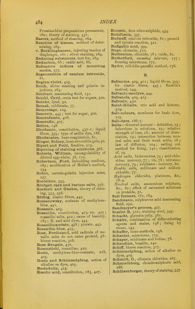 Prussian-blue preparations permanent, 160; tlieory of staining, 331. Razors, method of cleaning, 164. Reaction of tissues, method of deter- mining, 289. V. Recklinghausen, injecting tendon of diaphragm, 161 ; silver staining, 264. Reducing substances, test for, 289. Reduction, 68 ; oxalic acid, 86. Refractive indices of mounting media, 377. Regeneration of osmium tetroxide, ' 81. Regina-violet, 425. Reich, silver staining and gelatin in- jections, 265- Reichart, macerating fluid, 152. Reichl, Cyril, orcin test for sugars, 300. Reinke, lysol, 92. Remak, sublimate, 77- Remontage, 229. Resorcin, 445 ; test for sugar, 300. Resorufamin, 408. Resorufln, 407. Retina, 148. Rhodamin, constitution, 430-1; liquid fibres, 359; type of anilin dye, 188. Rhodanates, heat-coagulation, 61. Ringer, Sidney, heat-reversible gels, 50. Ripart and Petit, fixative, 215. Ripening of staining solutions, 368. Roberts, William, uncoagulability of diluted egg-white, 38, 122, Robertson, Ford, imbedding medium, 165 ; modification of Heller's method, 254. Robin, carmin-gelatin injection mass, 157- Roccelene, 393. Rontgen rays and barium salts, 356. Roetheli and G-nehm, theory of stain- ing, 333. 356- Rathig, elastic fibres, 445. Romanowsky, eosinate of methylene- blue, 441. Rosamin, 423. Rosanilin, constitution, 419-20, 425! rosanilin salts, 422 ; cause of basicity, 185 ; R. and acid dyes, 444. Rosanilinacetate, 458 ; picrate, 443. Rosanilin-blue, 425. Rose, Ferdinand, acid radicals of me- tallic salts do not enter proteid, 58; biuret reaction, 316. Rose Bengale, 430. Rosenstiehl, rosanilins, 420. Rosin, methylene-blue-eosinate, 218, 405. Rosin and Schimmelpfeng, action of allcalies on dyes, 405. Rosindulin, 415. Rosolic acid, constitution, 183, 427. Roussin, iron nitro-Bulphide, 434. Rubifuscin, 397. Rudneff, osmium tetroxide, 81; proteid and tyrosin reaction, 321. Ruflgallic acid, 399, Rupe, alcannin, 310. Ruthenium, chloride, 78 ; oxide, 81. Rutherford, encasing mixture, 177; freezing microtome, 177. Ryder, celloidin-paraffin method, 176. S. Safranins, 409, 412 ; liquid fibres, 359 ; for elastic fibres, 445 ; Rawitz's method, 249. Safranin-azodyes, 444. Safranols, 409, 415. Safrosin, 430. Saint-Hilaire, uric acid and histone, 319- . , Salt-colours, mordants for basic dyes, 225. Salt-dyes, 186-7. Salts—General account: definition, 15 ; behaviour in solutions, 19; relative strength of ions, 18; amount of disso- ciation, 19; interaction betvpeen neu- tral salts and their weak acids, 16 ; law of diffusion, 204; salting out method for fixing, 140 ; classification of, 19. Acid salts, bichromates, 75 ; acid chlo- rides: mercury, 77 ; tin, 78 ; nitrates: mercm-y, 79 ; sulphates : mercury, 80. Double salts, sublimate and sodium chloride, 77. Hydrogen cJilorides, platinum, &c., 78-9. Neutral salts, ammonium sulphate, &c., 80; eflfect of saturated solutions on proteids, 31. Salt formers, 182, 184. Sandmann, sulphurous acid macerating fiuid, 152. Sandmeyer's process, 427. Scarlet R, 310 ; staining wool, 345. Schacht, glycerin-jelly, 381. Sohafer, combination of diflferentiating agents and stains, 198 ; fixing by steam, 143. Schaffer, bone-methods, 156. Schantze, microtome, 179. Schaper, sublimate and iodine, 78. Schaudinn, brazilin, 242. SchiflF, biuret reaction, 317. Schimmelpfeng, action of alkalies on dyes, 405. Schmidt, C, albumin chlorides, 2S7. Schmiedeberg, chondrosulphuric acid, 286. Sohutzenberger, theoryof staining, 357.