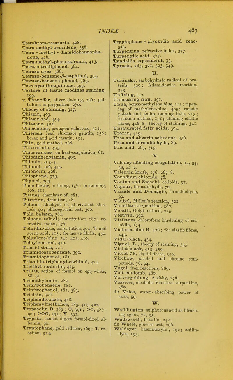 Tetrabrom-resazurin, 40S. Tetra-methyl-benzidene, 356. Tetra - methyl - diamidobenzophe- none, 41S. Tetra-methyl-phenosafranin, 413. Tetra-nitrodiphenol, 384. Tetrazo dyes, 388. Tetrazo-benzene-^-naptithol, 394. Tetrazo-benzene-phenol, 389. Tetroxyanthraquinone, 399. Texture of tissue modifies staining, 199. V. Thanoffer, silver staining, 266 ; pal- ladium impregnation, 270. Theory of staining, 327. Thiazin, 403. Thiazin-red, 454. Thiazone, 405. Thierfelder, protagon galactose, 312. Thiersch, lead chromate gelatin, 158; borax and acid carmin, 192. Thin, gold method, 268. Thiocarmln, 405. Thiocyanates, on heat-coagulation, 61. Thiodiphenylamin, 403. Thionin, 403-4. Thionol, 406, 434. Thionolin, 406. Thiophene, 379. Thymol, 299. Time factor, in fixing, 137 ; in staining, 206, 211. Tissues, chemistry of, 281. Titration, definition, 18. Tollens, aldehyde on plurivalent alco- hols, 90; phlorogluoin test, 300. Tolu balsam, 382. Toluene (toluol), constitution, 180 ; re- fractive index, 377. Toluidin-blue, constitution,404; T. and acetic acid, 215 ; for nerve fibrils, 450. Toluylene-blue, 341, 402, 410. Toluylene-red, 410. Triacid stain, 221. Triamidoazobenzene, 390. Triamidophenol, 181. Triamido-triphenyl-carbinol, 424. Triethyl rosanilin, 425. Trillat, action of formol on egg-white, 88, 91. Trimethylamin, 282. Trinitrobenzene, 181. Trinitrophenol, 181, 383. Triolein, 306. Triphendioxazin, 408. Triphenylmethanes, 183, 419, 422. Tropaeolin D, 389 ; O, 391; OO, 387- 90; 000, 393; T, 391. Trypsin, cannot digest formol-fixed al- bumin, 90. Tryptophane, gold reducer, 269; T. re- action, 324. Tryptophane + glyoxylic acid reac- Turpentine, refractive index, 377, Turpenylio acid, 377. Tyndall's experiment, 33. Tyrosin, 283, 321, 323, 349. TJ. TTdrdnsky, carbohydrate radical of pro- teids, 300; Adamkiewicz reaction, 323- Unfixing, 142. Unmasking iron, 291. Unna, borax-methylene-blue, 212 ; ripen- ing of methylene-blue, 405; caustic potash and anilin staining bath, 213; isolation method, 151; staining elastic fibres, 446-8; theory of staining, 341. Unsaturated fatty acids, 304. Uranin, 429. Urea and alizarin solutions, 456. Urea and formaldehyde, 89. Uric acid, 283, 319. V. Valency affecting coagulation, 14, 34, 38, 41-2. Valentin knife, 176, 267-8. Vanadium chloride, 78. Vanino and Stoeckl, colloids, 37. Vapour, formaldehyde, 70. Vassale and Donaggio, formaldehyde, 99. Vaubel, Millon'a reaction, 321. Venetian turpentine, 380. Veratti, Golgi method, 275. Vesuvin, 390. Viallanes, chloroform hardening of cel- loidin, 174. Victoria-blue B, 426 ; -for elastic fibres, 445- Vidal-black, 434. Vignol, L., theory of staining, 355. Violet-black, 453, 459. Violet 7B, liquid fibres, 359. Virchow, alcohol and chrome com- pounds, 76, 94. Vogel, iron reactions, 289. Volt-coulomb, 460. Vorvergoldung, Apathy, 276. Vosseler, alcoholic Venetian turpentine, 380. de Vries, water - absorbing power of salts, 59. W. Waddington, sulphurous acid as bleach- ing agent, 72, 95. Wadsworth, brazilin, 242. de Waele, glucose test, 296. Waldeyer, liaematoxylin, 192; auilin- dyes, 193.