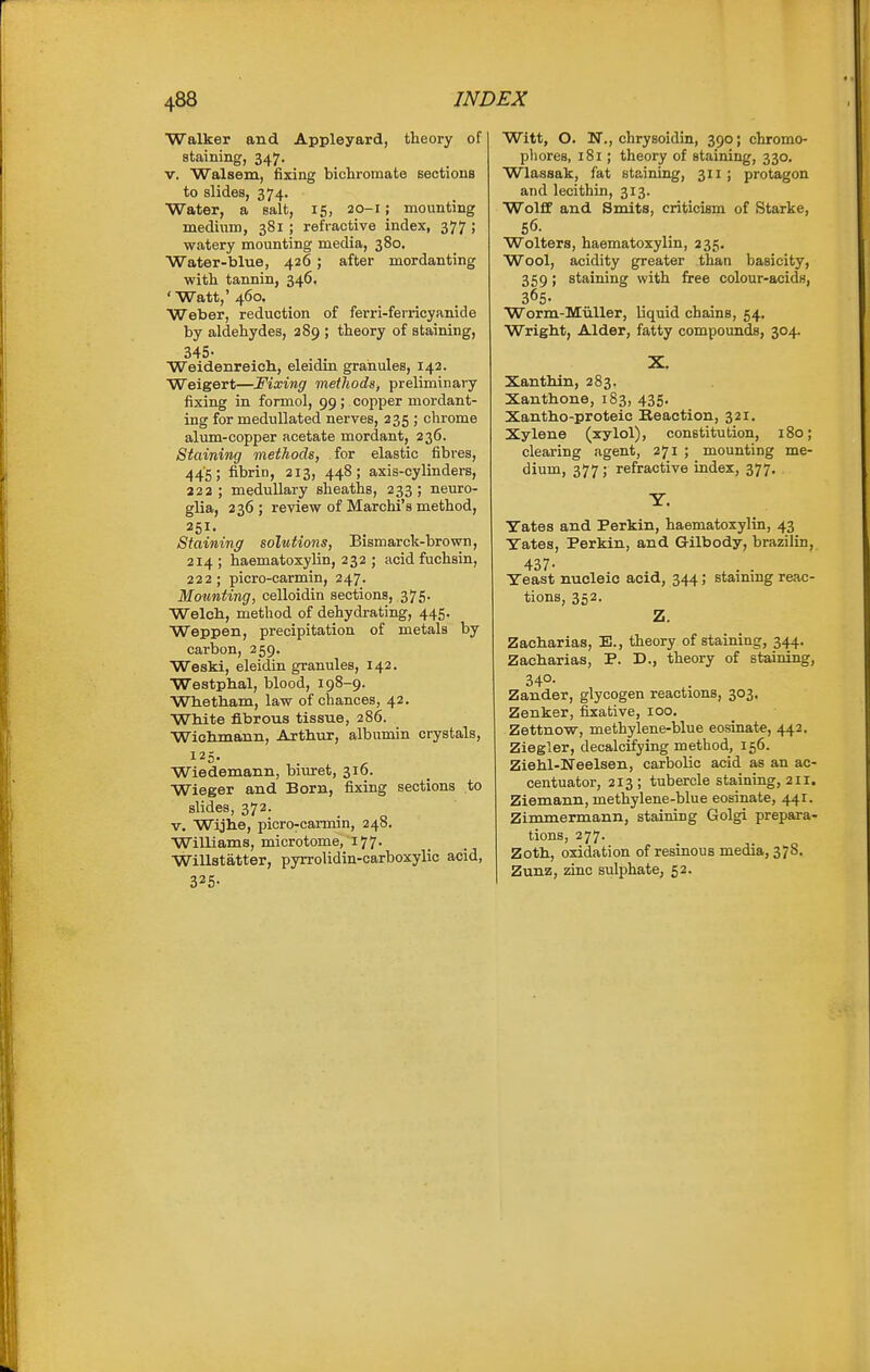 Walker and Appleyard, theory of staining, 347. V. Walsem, fixing bichromate sections to slides, 374. Water, a salt, 15, 20-1; mounting medium, 381 ; refractive index, 377 ; watery mounting media, 380. Water-blue, 426 ; after mordanting with tannin, 346, ' Watt,' 460. Weber, reduction of ferri-ferricyanide by aldehydes, 289 ; theory of staining, Weidenreich., eleidin granules, 142. Weigert—Fixing methods, preliminary fixing in formol, 99; copper mordant- ing for medullated nerves, 235 ; chrome alum-copper acetate mordant, 236. Staining methods, for elastic fibres, 445; fibrin, 213, 448; axis-cylinders, 222; medullary sheaths, 233; neuro- glia, 236; review of Marchi's method, 251. Staining solutions, Bismarck-brown, 214 ; haematoxylin, 232 ; acid fuchsin, 222; picro-carmin, 247. Mounting, celloidin sections, 375. Welcb, method of dehydrating, 445. Weppen, precipitation of metals by carbon, 259. Weski, eleidin granules, 142. Westphal, blood, 198-9. Wbetham, law of chances, 42. White fibrous tissue, 286. Wiohmann, Aithur, albumin crystals, 125. Wiedemann, biuret, 310. Wieger and Born, fixing sections to slides, 372. V. Wijlie, picro-carmin, 248. Williams, microtome, 177- Willstatter, pyrrolidin-carboxylic acid, 325- Witt, O. N., chrysoidin, 390; chromo- phores, 181; theory of staining, 330. Wlassak, fat staining, 311; protagon and lecithin, 313. Wolff and Smits, criticism of Starke, 56. Wolters, haematoxylin, 235. Wool, acidity greater than basicity, 359; staining with free colour-acids, 365- Worm-Miiller, liquid chains, 54. Wright, Alder, fatty compounds, 304. X. Xanthin, 283. Xanthone, 183, 435. Xantho-proteic Reaction, 321. Xylene (xylol), constitution, 180; clearing agent, 271 ; mounting me- dium, 377; refractive index, 377. Y. Tates and Perkin, haematoxylin, 43 Yates, Perkin, and Gilbody, brazilin, 437- Yeast nucleic acid, 344; stainmg reac- tions, 352. Z. Zacharias, E., theory of staining, 344. Zacharias, P. D., theory of staining, 34°- , Zander, glycogen reactions, 303. Zenker, fixative, 100. Zettnovy, methylene-blue eosinate, 442, Ziegler, decalcifying method, 156. Ziehl-Ifeelsen, carbolic acid as an ac- centuator, 213 ; tubercle staining, 211. Ziemann, methylene-blue eosinate, 441. Zimmermann, staining Golgi prepara- tions, 277. Zoth, oxidation of resinous media, 37S. Zunz, zinc sulphate, 52.