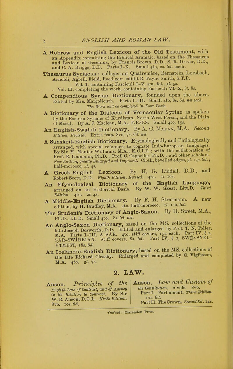 ENGLISH AND ROMAN LAW. A Hebrew and Englisli Lexicon of the Old Testament, with an Appendix containing the Biblical Aramaic, based on the Thesaurus and Lexicon of Gesenius, by Francis Brown, D.D., S. R. Driver, D.D., and C. A. Briggs, D.D. Parts I-X. Small 4to, 2S. 6d. each. Thesaurus Syriacus : coUegerunt Quatretnfere, Bernstein, Lorsbach, Amoldi, Agrell, Field, Roediger: edidit R. Payne Smith, S.T.P. Vol. I, containing Fasciculi I-V, sm. fol., ^l. 5s. . Vol. II, completing the work, containing Fasciculi VI-X, 9,1 8s. A Compendious Syriac Dictionary, founded upon the above. Edited by Mrs. Margoliouth. Parts I-III. Small 4to, 8s. 6d. net each. The Work will be completed in Four Parts. A Dictionary of the Dialects of Vernacular Syriac as spoken by the Eastern Syrians of Kurdistan, North-West Persia, and the Plain of Mosul. By A. J. Maclean, M.A., F.R.G.S. Small 4to, 15s. An English-Swahili Dictionary. By A. C. Madan, M.A. Secorul Edition, Revised. Extra fcap. Svo, 7s. 6d. net. A Sanskrit-English Dictionary. Etymologically and Philologically arranged, with special reference to cognate Indo-European Languages. By Sir M. Monier-Williams, M.A., K.C.LE.; with the collaboration of Prof. E. Leumann, Ph.D.; Prof. C. Cappeller, Ph.D.; and other scholars. New Edition, greatly Enlarged and Improved. Cloth, beveUod edges, 3i. 13s. 6d.; half-morocco, 4I. 4s. A Greek-English Lexicon. By H. G. Liddell, D.D., and Robert Scott, D.D. Eighth Edition, Revised. 4to. il. i6s. An Efymological Dictionary of the English Language, arranged on an Historical Basis. By W. W. Skeat, Litt.D. Third Edition. 4to. 2I. 4s. A Middle-English Dictionary. By F. H. Stratmann. A new edition, by H. Bradley, M.A. 4to, half-morocco, il. iis. 6d. The Student's Dictionary of Anglo-Saxon. By H. Sweet, M.A., Ph.D., LL.D. Small 4to. 8s. 6d. net. An Anglo-Saxon Dictionary, based on the MS. collections of the late Joseph Bosworth, D.D. Edited and enlarged by Prof. T. N. Toller, M.A. Parts I-m. A-SAR. 4*0, stiff covers ips^ each. P^rt W^ § i, sAR-SWIdRIAN. Stiff covers, 8s. 6d. Part IV, § 2, SWlf>-SNEL- YTMEST, 18s. 6d. An Icelandic-EngUsh Dictionary, based on the MS. collections of the late Richard Cleasby. Enlarged and completed by G. Vigfiisson, M.A. 4to. il. 7s. 2. LAW. Anson. Principles of the English Law of Contract, and of Agency in its Relation to Contract. By Sir W. R. Anson, D. C. L. Ninth Edition. Svo. I OS. 6d. Anson. Law and Custom of the Constitution. 2 vols. 8vo. Parti. Parliament. Third Edition. I2S. 6d. Part II. The Crown. Second Ed. 14s.