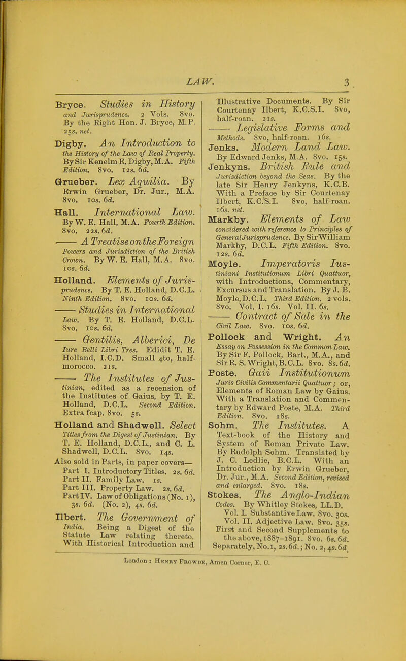 Bryce. Studies in History and Jicrispniclmce. 2 Vols. 8vo. By the Right Hon. J. Bryce, M.P. 25s. net. Digby. An Introduction to the History of the Law of Real Property. BySirKenelmE.Digby,M.A. Fifth Edition. 8vo. 12s. 6d. Grueber. Lex Aquilia. By Erwin Grueber, Dr. Jur., M.A. 8vo. los. 6d. Hall. International Law. ByW. E. Hall, M.A. Fourth Edition. Bvo. 32s. 6d. . A TreatiseontheForeign Powers and Jurisdiction of the British Crown. ByW. E. Hall, M.A. 8vo. I OS. 6d. Holland. Elements of Juris- prudence. ByT. E.Holland, D.C.L. Ninth Edition. 8vo. 10.9. 6d. Studies in International Law. By T. E. Holland, D.C.L. 8vo. los. 6d. Gentilis, Alberici, De lure Belli Libri Tres. Edidit T. E. Holland, LCD. Small 4to, half- morocco. 2 IS. The Institutes of Jus- tinian, edited as a recension of the Institutes of Gaius, by T. E. Holland, D.C.L. Second Edition. Extra fcap. 8vo. 5 s. Holland and Shad-well. Select Titles from the Digest of Justinian. By T. E. Holland, D.C.L., and C. L. Shadwell, D.C.L. 8vo. 14s. Also sold in Parts, in paper covers— Part I. Introductory Titles, as. 6d. Part II. Family Law. is. Part III. Property Law. 2s. 6d. Part IV. Lawof Obligations (No. I), 3s. 6d. (No. 2), 4s. 6d. Ilbert. The Government of India. Being a Digest of the Statute Law relating thereto. With Historical Introduction and Illustrative Documents. By Sir Courtenay Ilbert, K.C.S.I. 8vo, half-roan. 21s. Legislative Forms and Methods. 8vo, half-roan. i6s. Jenks. Modern Land Law. By Edward .Jenks, M.A. 8vo. 15s. Jenkyns. British Bule and Jurisdiction beyond the Seas. By the late Sir Henry Jenkyns, K.C.B. With a Preface by Sir Courtenay Ilbert, K.C.'S.I. 8vo, half-roan. )6s. net. Markby. Elements of Law considered vrith reference to Principles of OeneralJurisprudence. By SirWilliam Markby, D.C.L. Fifth Edition. 8vo. I2S. 6d. Moyle. Imperatoris lus- tiniani Institutionum Libri Quattuor, vrith Introductions, Commentary, Excursus and Translation. ByJ. B. Moyle,D.C.L. Third Edition. 2 vols. 8vo. Vol. I. 16s. Vol. II. 6s. Contract of Sale in the Civil Law. 8vo. los. (>d. Pollock and Wright. An Essay on Possession in the Common Law. By Sir F. Pollock, Bart., M.A., and SirR. S.Wright.B.C.L. 8vo. 8s.6d!. Poste. Gaii Institutionum Juris Civilis Commentarii Quattuor ; or, Elements of Roman Law by Gaius. With a Translation and Commen- tary by Edward Poste, M.A. Third Edition. 8vo. i8s. Sohm. The Institutes. A Text-book of the History and System of Roman Private Law. By Rudolph Sohm. Translated by J. C. Ledlie, B.C.L. With an Introduction by Erwin Grueber, Dr. Jur., M.A. Second Edition, revised and enlarged. 8vo. iSs. Stokes. The Anglo-Indian Codes. By Whitley Stokes, LL.D. Vol. I. Substantive Law. 8vo. ^os. Vol. II. Adjective Law. 8vo. 35s. First and Second Supplements to the above, 1887-1891. 8vo. 6s. 6d. Separately, No.I, 2s.6<J.; No. 2,4s.6d London : Hbkrv Frowdk, Amen Corner, E. 0.