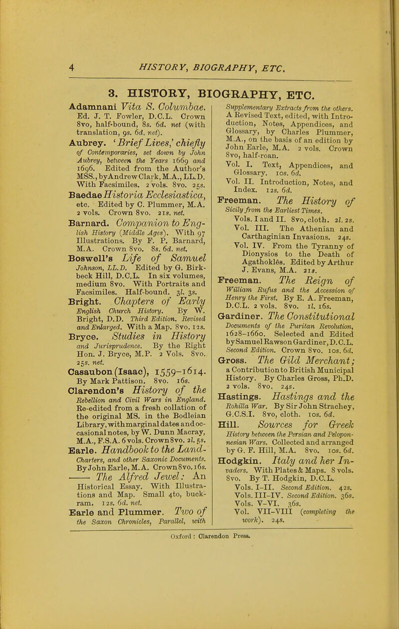 3. HISTORY, B: Adamnani YitOj S. Golumbae. Ed. J. T. Fowler, D.C.L. Crown 8vo, half-bound, 8s. 6d. net (with translation, 9s. 6d. net). Aubrey. ' Brief Lives,' chiefly of Contemporaries, set down by John Aubrey, between the Tears 1669 and 1696. Edited from the Author's MSS.,byAndrewClark,M.A., LL.D. With Facsimiles. 2 vols. 8vo. 25s. B&ed&e Historia Ecclesiastica, etc. Edited by 0. Plummer, M.A. 2 vols. Crown 8vo. 21s. net. Barnard. Companion to Eng- lish History (Middle Ages). With 97 Illustrations. By F. P, Barnard, M.A. Crown 8vo. 8s. 6d. net. Boswell's Life of Samuel Johnson, LL.D. Edited by G. Birk- beck Hill, D.C.L. In six volumes, medium 8vo. With Portraits and Facsimiles. Half-bound. 3^. 3s. Bright. Chapters of Early English Church History. By W. Bright, D.D. Third Edition. Revised and Enlarged. With a Map. Bvo. 12s. Bryee. Studies in History and Jurisprudence. By the Eight Hon. J. Bryee, M.P. 2 Vols. 8vo. 25s. net. Casaubon (Isaac), 1559-1614. By Mark Pattison. 8vo. i6s. Clarendon's History of the Rebellion and Civil Wars in England. Ee-edited from a fresh collation of the original MS. in the Bodleian Library, withmarginal dates and oc- casional notes, by W. Dunn Macray, M.A., F.S.A. 6vols. CrownSvo. 21.5s. Earle. Handbook to the Land- Charters, and other Saxonic Documents. By John Earle, M. A. Crown 8vo. 16s. The Alfred Jewel: An Historical Essay. With Illustra- tions and Map. Small 4to, buck- ram. 12S. 6d. net. Earle and Plummer. Two of the Saxon Chronicles, Parallel, with 3GRAPHY, ETC. Supplementary Extracts from tlie others. A Eevised Text, edited, with Intro- duction, Notes, Appendices, and Glossary, by Charles Plummer, M.A., on the basis of an edition by John Earle, M.A. 2 vols. Crown 8vo, half-roan. Vol. I. Text, Appendices, and Glossary. los. ()d. Vol. II. Introduction, Notes, and Index. I2S. 6d. Freeman. The History of Sicily from the Earliest Times. Vols. I and II. 8vo, cloth. 2I. 2s. Vol. III. The Athenian and Carthaginian Invasions. 245. Vol. IV. From the Tyranny of Dionysios to the Death of Agathokles. Edited by Arthur J. Evans, M.A. 21*. Freeman. The Reign of William Rufus and the Accession of Henry the First. By E. A. Freeman, D.C.L. 2 vols. 8vo. il. 16s. Gardiner. The Constitutional Documents of the Puritan Revolution, 1628-1660. Selected and Edited by Samuel Eawson Gardiner, D. C.L. Second Edition. Crown 8vo. los. 6d. Gross. The Gild Merchant; a Contributionto British Municipal History. By Charles Gross, Ph.D. 2 vols. 8vo. 24s. Hastings. Hastings and the Rohilla War. By Sir John Strachey, G.C.S.I. 8vo, cloth. los. 6d. Hill. Sources for Greek History between the Persian and Pelopoti- nesian Wars. Collected and arranged by G. F. Hill, M.A. 8vo. 10s. 6d. Hodgkin. Italy and her In- vaders. With Plates & Maps. 8 vols. 8vo. By T. Hodgkin, D.C.L. Vols. I-II. Second Edition. 42s. Vols. III-IV. Second Edition. 36s. Vols. V-VI. 36s. Vol. VII-VIII (completing the work). 24s.