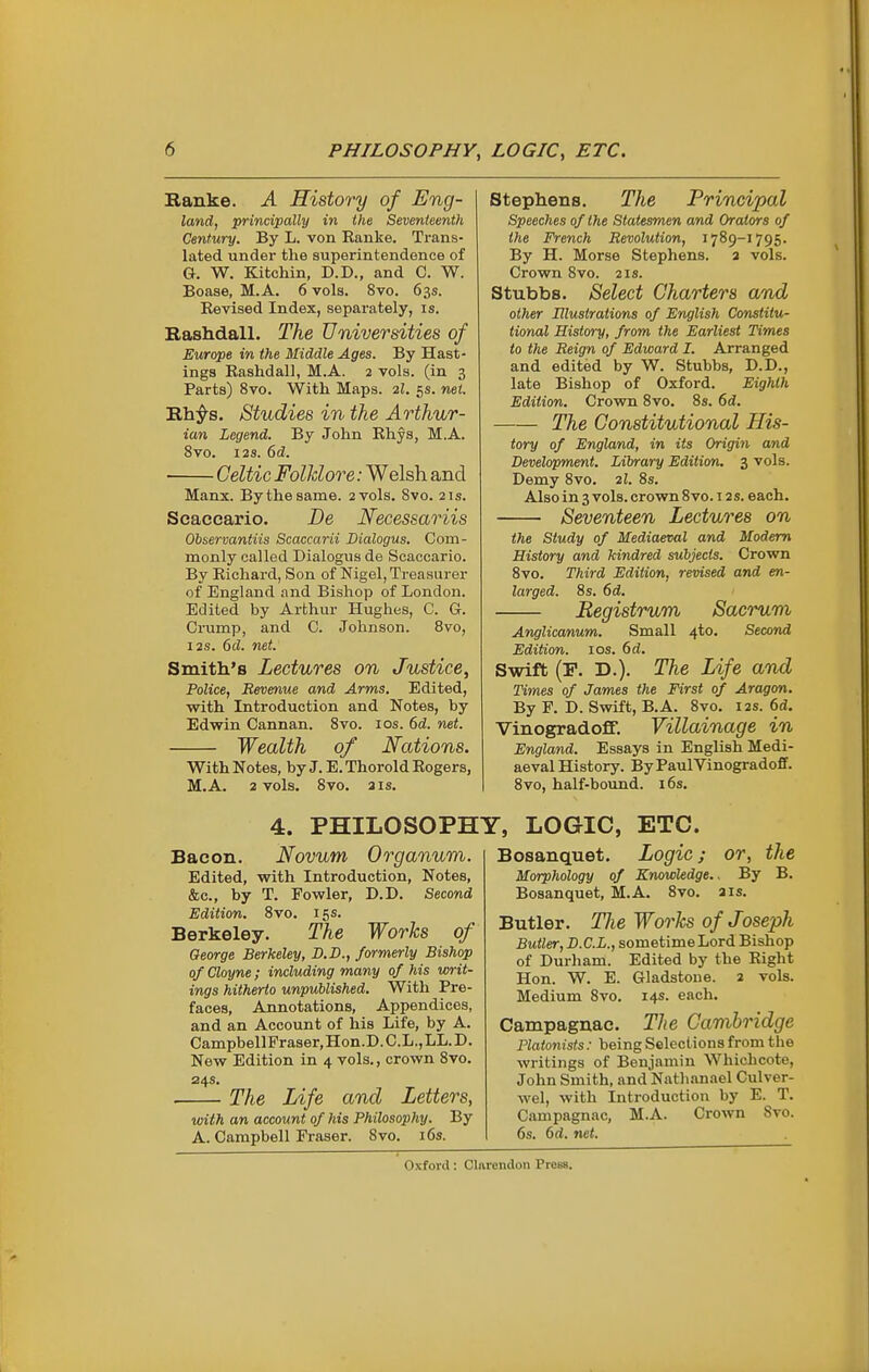 Ranke. A History of Eng- land, principally in ihe Seventeenth Century. By L. von Ranke. Trans- lated under the superintendence of G. W. Kitchin, D.D., and C. W. Boase, M.A. 6 vols. 8vo. 63s. Revised Index, separately, is. Rashdall. The Universities of Europe in the Middle Ages. By Hast- ings Rashdall, M.A. 2 vols, (in 3 Parts) 8vo. With Maps. 2I. 5s. net. Rh;^s. Studies in the Arthur- ian Legend. By John Rhys, M.A. 8vo. I2S. 6d. Celtic Folklore: Welsh and Manx. By the same. 2 vols. Svo. 21s. Scaccario. De Necessariis Observantiis Scaccarii Bialogus. Com- monly called Dialogus de Scaccario. By Richard, Son of Nigel, Treasurer of England and Bishop of London. Edited by Arthur Hughes, C. G. Crump, and C. Johnson. 8vo, 128. 6d. net. Smith's Lectures on Justice, Police, Revenue and Arms. Edited, with Introduction and Notes, by Edwin Cannan. Svo. los. 6d. net. Wealth of Nations. With Notes, by J. E. Thorold Rogers, M.A. 2 vols. Svo. a IS, Stephens. The Principal Speeches of the Statesmen and Orators of the French Revolution, 17S9-1795. By H. Morse Stephens, a vols. Crown Svo. 21s. Stubbs. Select Charters and other Illustrations of English Constitu- tional History, from the Earliest Times to the Reign of Edward I. Arranged and edited by W. Stubbs, D.D., late Bishop of Oxford. Eighth Edition. Crown Svo. Ss. 6d. The Constitutional His- tory of England, in its Origin and Development. Library Edition. 3 vols. Demy Svo. 2I. 8s. Also in 3 vols, crown Svo. 12s. each. Seventeen Lectures on the Study of Mediaeval and Modem History and kindred subjects. Crown Svo. Third Edition, revised and en- larged. Ss. 6d. Begistrum Sacrum Anglicanum. Small 4to. Second Edition. los. 6d. Swift (F. D.). The Life and Times of James the First of Aragon. By F. D. Swift, B.A. Svo. 12s. 6d. Vinogradoff. Villainage in England. Essays in English Medi- aeval History. ByPaulVinogradoff. 8vo, half-bound. i6s. 4. PHILOSOPHY, LOGIC, ETC. Bacon. Novum Organum. Edited, with Introduction, Notes, &c., by T. Fowler, D.D. Second Edition, Svo. 15s. Berkeley. The Works of George Berkeley, D.D., formerly Bishop of Cloyne; including many of his writ- ings hitherto unpublished. With Pre- faces, Annotations, Appendices, and an Account of his Life, by A. CampbellFraser,Hon.D.C.L.,LL.D. New Edition in 4 vols., crown Svo. 24s. The Life and Letters, with an account of his Philosophy. By A. Campbell Eraser. Svo. i6s. Bosanquet. Logic; or, the Morphology of Knowledge.. By B. Bosanquet, M.A. Svo. a is. Butler. TJie Works of Joseph Butler, D.C.L., sometime Lord Bishop of Durham. Edited by the Right Hon. W. E. Gladstone. 2 vols. Medium Svo. 14s. each. Campagnae. The Cambridge Platonists: being Selections from the writings of Benjamin Whichcote, John Smith, and Nathanael Culver- wel, with Introduction by E. T. Campagnae, M.A. Crown Svo. 6s. 6d. net.