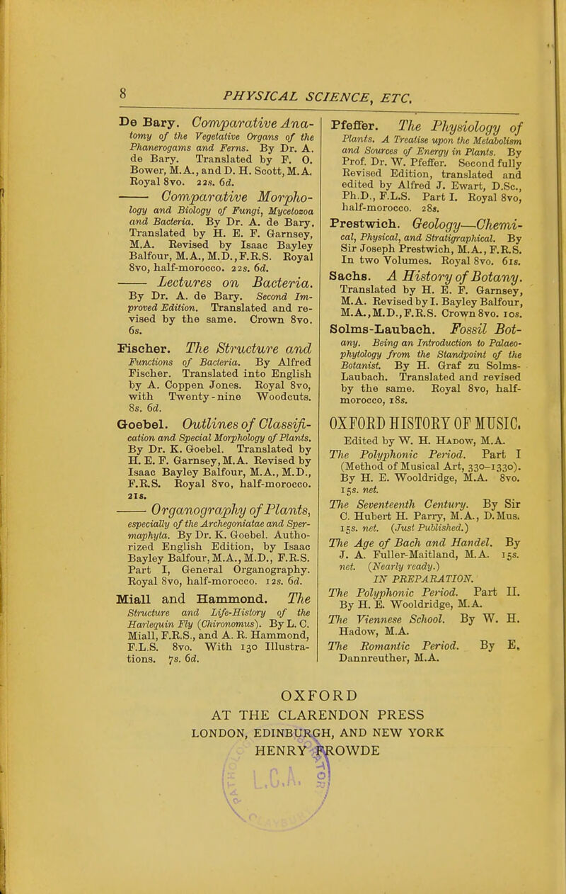 De Bary. Comparative Ana- tomy of the Vegetative Organs of the Phanerogams and Ferns. By Dr. A. de Bary. Translated by F. 0. Bower, M.A., and D. H. Scott, M.A. Koyal 8vo. a as. 6d. Comparative Morpho- logy and Biology of Fungi, Mycetozoa and Bacteria. By Dr. A. de Bary. Translated by H. E. F. Garnsey, M.A. Revised by Isaac Bayley Balfour, M.A., M.D.,F.E.S. Eoyal 8vo, half-morocco. 22s. 6d, Lectures on Bacteria. By Dr. A. de Bary. Second Im- proved Edition. Translated and re- vised by the same. Crown 8vo. 6s. Fischer. The Structure and Functions of Bacteria. By Alfred Fischer. Translated into English by A. Coppen Jones. Eoyal Svo, with Twenty - nine Woodcuts. 8s. 6d. Goebel. Outlines of Classifi- cation and Special Morphology of Plants. By Dr. K. Goebel. Translated by H. E. F. Garnsey, M.A. Eevised by Isaac Bayley Balfour, M.A., M.D., F.R.S. Eoyal 8vo, half-morocco. 2IS. Organography of Plants, especially of the Archegoniatae and Sper- maphyta. By Dr. K. Goebel. Autho- rized English Edition, by Isaac Bayley BaKour,M.A.,M.D., F.E.S. Part I, General Organography. Eoyal 8vo, half-morocco. 12s. 6d. Miall and Hammond. The structure and Life-History of the Harlequin Fly (Chironomus). ByL. C. Miall, F.E.S., and A. E. Hammond, F.L.S. Svo. With 130 Illustra- tions. 7s. 6d. Pfeffer. The Physiology of Plants. A Treatise upon the Metabolism and Sources of Energy in Plants. By Prof Dr. W. Pfeffer. Second fully Eevised Edition, translated and edited by Alfred J. Ewart, D.Sc, Ph.D., F.L.S. Part I. Eoyal 8vo, half-morocco. 28s. Prestwich. Geology—Chemi- cal, Physical, and Stratigraphical, By Sir Joseph Prestwich, M.A., F.R.S. In two Volumes. Eoyal Svo. 6 is. Sachs. A History of Botany. Translated by H. E. F. Garnsey, M. A. Eevised by I. Bayley Balfour, M.A.,M.D.,F.E.S. Crown Svo. los. Solms-Laubach. Fossil Bot- any. Being an Introduction to Palaeo- phytology from the Standpoint of the Botanist. By H. Graf zu Solms- Laubach. Translated and revised by the same. Eoyal Svo, half- morocco, 18s. OXFOEDHISTOET OF MUSIC. Edited by W. H. Hadow, M.A. The Polyphonic Period. Part I (Method of Musical Art, 330-1330). By H. E. Wooldridge, M.A. Svo. 15 s. net. The Seventeenth Centurij. By Sir C. Hubert H. Pariy, M.A., D.Mus. 15s. net. {Just Published.') The Age of Bach and Handel. By J. A. Fuller-Maitland, M.A. 15s. net. (Nearly ready.) IN PREPARATION. The Polyphonic Period. Part II. By H. E. Wooldridge, M.A- The Viennese School. By W. H. Hadow, M.A. The Bomantic Period. By E. Dannreuther, M.A. OXFORD AT THE CLARENDON PRESS LONDON, EDINBURGH, AND NEW YORK . y HENRY .klOWDE