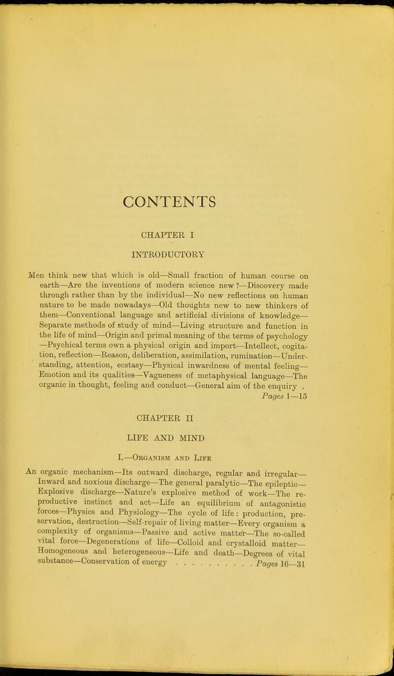 CONTENTS CHAPTER I INTRODUCTORY Men think new that which is old—Small fraction of human course on earth—Are the inventions of modern science new ?—Discovery made through rather than by the individual—No new reflections on human nature to be made nowadays—Old thoughts new to new thinkers of them—Conventional language and artificial divisions of knowledge— Separate methods of study of mind—Living structure and function in the Ufe of mind—Origin and primal meaning of the terms of psychology —Psychical terms own a physical origin and import—Intellect, cogita- tion, reflection—Reason, deliberation, assimilation, rumination—^Under- standing, attention, ecstasy—Physical inwardness of mental feeling— Emotion and its qualities—Vagueness of metaphysical language—The organic in thought, feeling and conduct—General aim of the enquiry . Pages 1—15 CHAPTER II LIFE AND MIND I.—Organism and Life An organic mechanism—Its outward discharge, regular and irregular Inward and noxious discharge-The general paralytic—The epileptic- Explosive discharge—Nature's explosive method of work—The re- productive instinct and act—Life an equilibrium of antagonistic forces—Physics and Physiology—The cycle of life: production, pre- servation, destruction—Self-repair of living matter—Every organism a complexity of organisms—Passive and active matter—The so-called vital force-Degenerations of life—Colloid and crystalloid matter- Homogeneous and heterogeneous—Life and death—Degrees of vital substance—Conservation of energy Pages 16 31