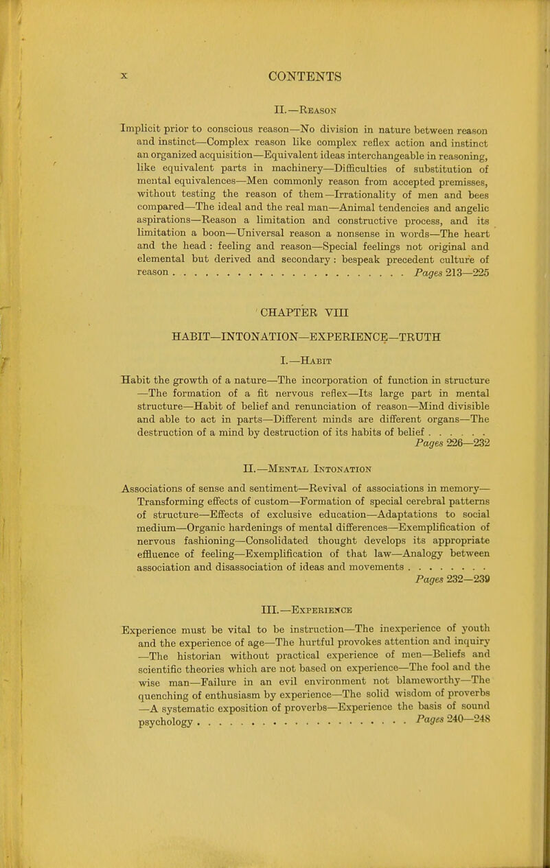 II.—Reason Implicit prior to conscious reason—No division in nature between reason and instinct—Complex reason like complex reflex action and instinct an organized acquisition—Equivalent ideas interchangeable in reasoning, like equivalent parts in machinery—Difficulties of substitution of mental equivalences—Men commonly reason from accepted premisses, without testing the reason of them—Irrationality of men and bees compared—The ideal and the real man—Animal tendencies and angelic aspirations—Reason a limitation and constructive process, and its limitation a boon—Universal reason a nonsense in words—The heart and the head : feeling and reason—Special feelings not original and elemental but derived and secondary: bespeak precedent culture of reason Pages 213—225 CHAPTER VIII HABIT—INTONATION—EXPERIENCE—TRUTH I.—Habit Habit the growth of a nature—The incorporation of function in structure —The formation of a fit nervous reflex—Its large part in mental structure—Habit of belief and renunciation of reason—Mind divisible and able to act in parts—Different minds are different organs—The destruction of a mind by destruction of its habits of belief Pages 226—232 II.—Mental Intonation Associations of sense and sentiment—Revival of associations in memory— Transforming effects of custom—Formation of special cerebral patterns of structure—Effects of exclusive education—Adaptations to social medium—Organic hardenings of mental differences—Exemplification of nervous fashioning—Consolidated thought develops its appropriate effluence of feeling—Exemplification of that law—Analogy between association and disassociation of ideas and movements Pages 232—239 III. —Experience Experience must be vital to be instruction—The inexperience of youtli and the experience of age—The hurtful provokes attention and inquiry —The historian without practical experience of men—Beliefs and scientific theories which are not based on experience—The fool and the wise man—Failure in an evil environment not blameworthy—The quenching of enthusiasm by experience—The solid wisdom of proverbs —A systematic exposition of proverbs—Experience the basis of sound psychology Pagres 240—248