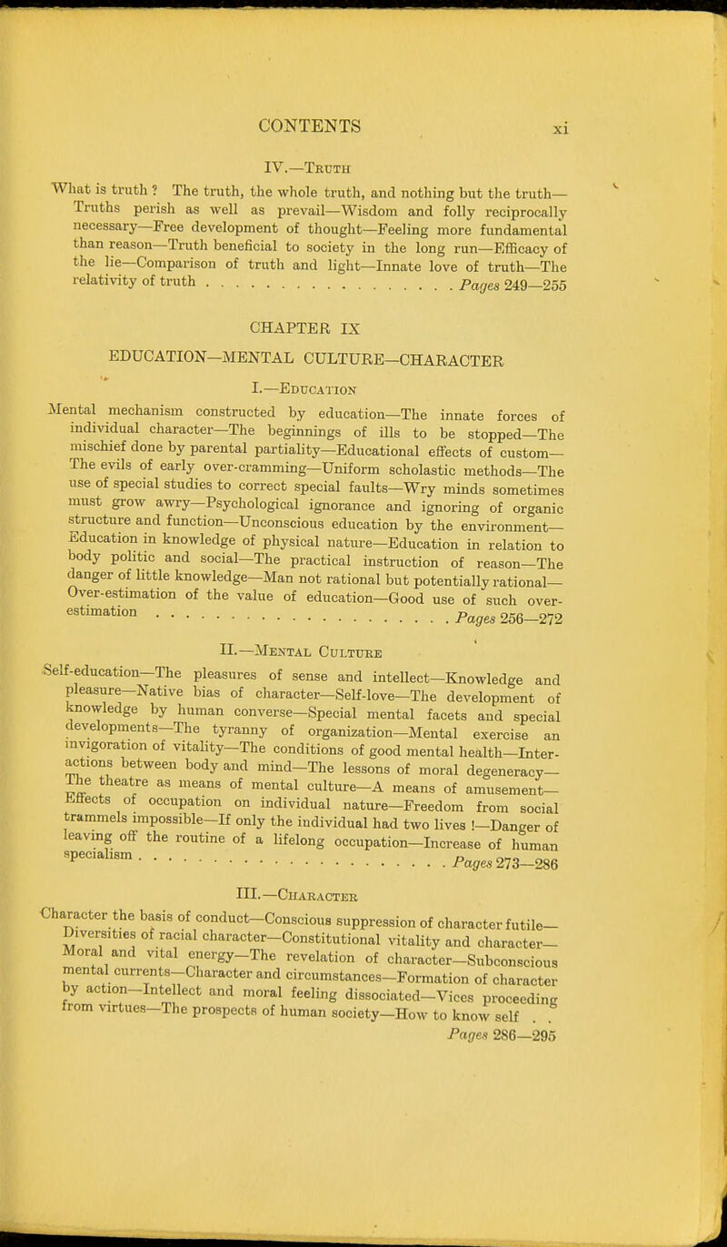 IV.—Truth Wliat is truth ? The truth, the whole truth, and nothing but the truth- Truths perish as well as prevail—Wisdom and folly reciprocally necessary—Free development of thought—Feeling more fundamental than reason—Truth beneficial to society in the long run—Efficacy of the lie—Comparison of truth and light—Innate love of truth—The relativity of truth Pages 249—255 CHAPTER IX EDUCATION-MENTAL CULTURE-CHARACTER I.—Education Mental mechanism constructed by education—The innate forces of individual character—The beginnings of ills to be stopped—The mischief done by parental partiality—Educational effects of custom— The evils of early over-cramming—Uniform scholastic methods—The use of special studies to correct special faults—Wry minds sometimes must grow awry—Psychological ignorance and ignoring of organic structure and function—Unconscious education by the environment- Education in knowledge of physical nature—Education in relation to body politic and social—The practical instruction of reason—The danger of Uttle knowledge—Man not rational but potentially rational— Over-estimation of the value of education—Good use of such over- estimation p^g^ 256-272 II.—Mental Culture Self-education-The pleasures of sense and intellect-Knowledge and pleasure-Native bias of cliaracter-Self-love-The development of knowledge by human converse-Special mental facets and special developments-The tyranny of organization-Mental exercise an invigoration of vitality-The conditions of good mental health-Liter- actions between body and mind-The lessons of moral degeneracy- The theatre as means of mental culture-A means of amusement- iiflects of occupation on individual nature-Freedom from social trammels impossible-If only the individual had two lives !-Danger of leavmg off the routine of a lifelong occupation-Increase of human 'P^^'^^' Fages21Z-m III. —CUARACTEB Character the basis of conduct-Conscious suppression of character futile- Diversities of racial character-Constitutional vitality and character- Moral and vital energy-The revelation of character-Subconscious mental currents-Character and circumstances-Formation of character by action-Intellect and moral feeling dissociated-Vices proceeding from virtues-The prospects of human society-How to know self . Pages 286—295