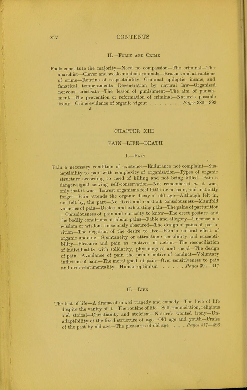 n.—Folly and Crime Fools constitute the majority—Need no compassion—The criminal—The anarchist—Clever and weak-minded criminals—Reasons and attractions of crime—Routine of respectability—Criminal, epileptic, insane, and fanatical temperaments—Degeneration by natural law—Organized nervous substrata—The lesson of punishment—The aim of punish- xnent—The prevention or reformation of criminal—Nature's possible irony—Crime evidence of organic vigour Pages 380—393 CHAPTER XIII PAIN—LIFE—DEATH I.—Pain Pain a necessary condition of existence—Endurance not complaint—Sus- ceptibility to pain with complexity of organization—Types of organic structure according to need of killing and not being killed—Pain a danger-signal serving self-conservation—Not remembered as it was, only that it was—Lowest organisms feel little or no pain, and instantly forget—Pain attends the organic decay of old age—Although felt in, not felt by, the part—^No fixed and constant consciousness—Manifold varieties of pain—Useless and exhausting pain—The pains of parturition Consciousness of pain and curiosity to know—The erect posture and the bodily conditions of labour-pains—Fable and allegory—Unconscious wisdom or msdom consciously obscured—The design of pains of partu- rition—The negation of the desire to live—Pain a natural effect of organic undoing—Spontaneity or attraction : sensibility and suscepti- laility—Pleasure and pain as motives of action—The reconciliation of indi\^duality with solidarity, physiological and social—The design of pain—Avoidance of pain the prime motive of conduct—Voluntary infliction of pain—The moral good of pain—Over-sensitiveness to pain and over-sentimentality-Human optimism Pages 394—417 11.—Life The lust of life—A drama of mixed tragedy and comedy—The love of life despite the vanity of it—The routine of life—Self-renunciation, religious and stoical—Christianity and stoicism—Nature's wonted irony—Un- adaptibility of the fixed structure of age—Old age and youth—Praise of the past by old age—The pleasures of old age ... Pages 417-426