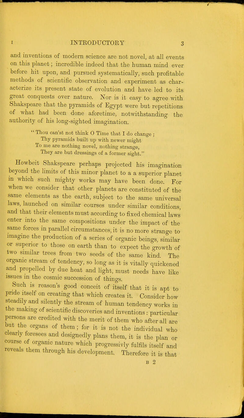 and inventions of modern science are not novel, at all events on this planet; incredible indeed that the human mind ever before hit upon, and pursued systematically, such profitable methods of scientific observation and experiment as char- acterize its present state of evolution and have led to its great conquests over nature. Nor is it easy to agree mth Shakspeare that the pyramids of Egypt were but repetitions of what had been done aforetime, notwithstanding the authority of his long-sighted imagination.  Thou can'st not think 0 Time that I do change ; Thy pyramids built up with newer might To me are nothing novel, nothing strange, They are but dressings of a former sight. Howbeit Shakspeare perhaps projected his imagination beyond the limits of this minor planet to a a superior planet m which such mighty works may have been done. For when we consider that other planets are constituted of the same elements as the earth, subject to the same universal laws, launched on similar courses under similar conditions, and that their elements must according to fixed chemical laws enter into the same compositions under the impact of the same forces in parallel circumstances, it is no more strange to imagme the production of a series of organic beings, similar or superior to those on earth than to expect the growth of two similar trees from two seeds of the same kind The orgamc stream of tendency, so long as it is vitally quickened and propelled by due heat and light, must needs have like issues in the cosmic succession of things. Such is reason's good conceit of itself that it is apt to pnde Itself on creating that which creates it. Consider how steadily and silently the stream of human tendency works in the making of scientific discoveries and inventions: particular persons are credited with the merit of them who after all are but the organs of them; for it is not the individual who clearly foresees and designedly plans them, it is the plan or course of orgamc nature which progressivly fulfils itself and reveals them through his development. Therefore it is that B 2