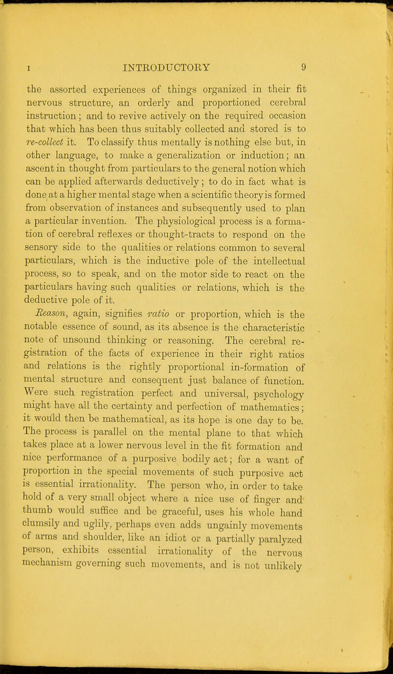 the assorted experiences of things organized in their fit nervous structure, an orderly and proportioned cerebral instruction; and to revive actively on the required occasion that which has been thus suitably collected and stored is to re-collcct it. To classify thus mentally is nothing else but, in other language, to make a generalization or induction; an ascent in thought from particulars to the general notion which can be applied afterwards deductively; to do in fact what is done at a higher mental stage when a scientific theory is formed from observation of instances and subsequently used to plan a particular invention. The physiological process is a forma- tion of cerebral reflexes or thought-tracts to respond on the sensory side to the qualities or relations common to several particulars, which is the inductive pole of the intellectual process, so to speak, and on the motor side to react on the particulars having such qualities or relations, which is the deductive pole of it. Reason, again, signifies ratio or proportion, which is the notable essence of sound, as its absence is the characteristic note of unsound thinking or reasoning. The cerebral re- gistration of the facts of experience in their right ratios and relations is the rightly iDroportional in-formation of mental structure and consequent just balance of function. Were such registration perfect and universal, psychology might have all the certainty and perfection of mathematics; it would then be mathematical, as its hope is one day to be. The process is parallel on the mental plane to that which takes place at a lower nervous level in the fit formation and nice performance of a purposive bodily act; for a want of proportion in the special movements of such purposive act is essential irrationality. The person who, in order to take hold of a very small object where a nice use of finger and thumb would suffice and be graceful, uses his whole hand clumsily and uglily, perhaps even adds ungainly movements of arms and shoulder, like an idiot or a partially paralyzed person, exhibits essential irrationality of the nervous mechanism governing such movements, and is not unlikely