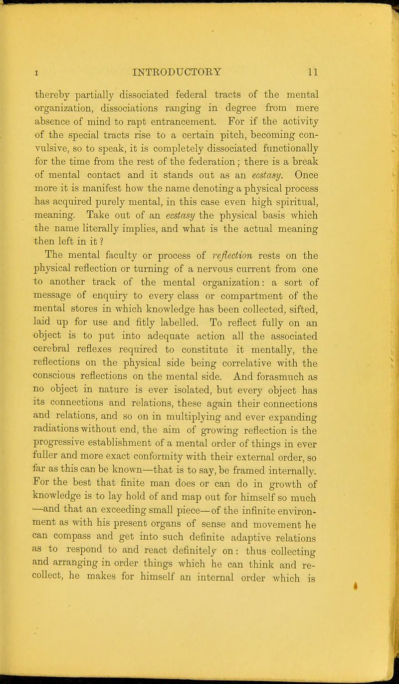 thereby partially dissociated federal tracts of the mental organization, dissociations ranging in degree from mere absence of mind to rapt entrancement. For if the activity of the special tracts rise to a certain pitch, becoming con- vulsive, so to speak, it is completely dissociated functionally for the time from the rest of the federation; there is a break of mental contact and it stands out as an ecstasy. Once more it is manifest how the name denoting a physical process has acquired purely mental, in this case even high spiritual, meaning. Take out of an ecstasy the physical basis which the name literally implies, and what is the actual meaning then left in it ? The mental faculty or process of reflection rests on the physical reflection or turning of a nervous current from one to another track of the mental organization: a sort of message of enquiry to every class or compartment of the mental stores in which knowledge has been collected, sifted, laid up for use and fitly labelled. To reflect fully on an object is to put into adequate action all the associated cerebral reflexes required to constitute it mentally, the reflections on the physical side being correlative with the conscious reflections on the mental side. And forasmuch as no object in nature is ever isolated, but every object has its connections and relations, these again their connections and relations, and so on in multiplying and ever expanding radiations without end, the aim of growing reflection is the progressive establishment of a mental order of things in ever fuller and more exact conformity with their external order, so far as this can be known—that is to say, be framed internally. For the best that finite man does or can do in growth of knowledge is to lay hold of and map out for himself so much —and that an exceeding small piece—of the infinite environ- ment as with his present organs of sense and movement he can compass and get into such definite adaptive relations as to respond to and react definitely on: thus collecting and arranging in order things which he can think and re- collect, he makes for himself an internal order which is
