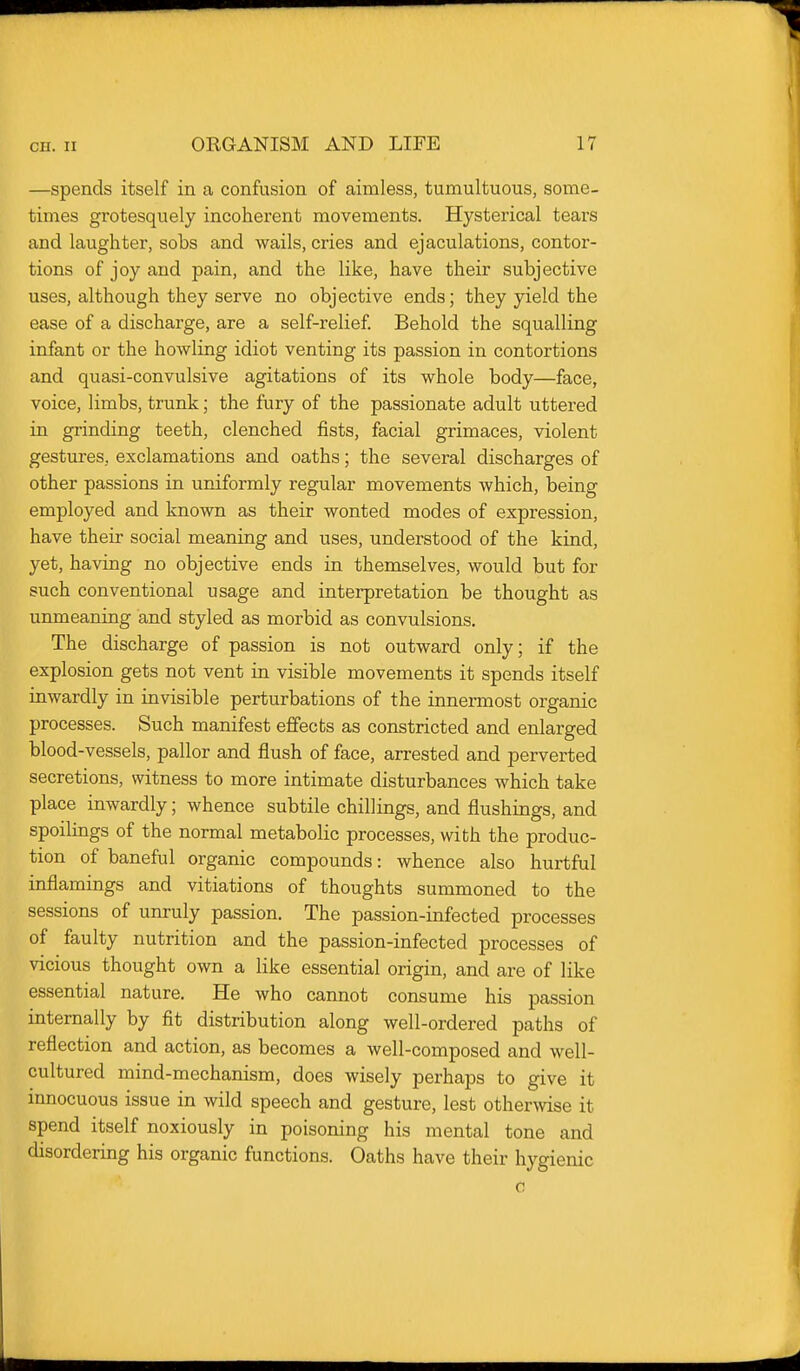 —spends itself in a confusion of aimless, tumultuous, some- times grotesquely incoherent movements. Hysterical tears and laughter, sobs and wails, cries and ejaculations, contor- tions of joy and pain, and the like, have their subjective uses, although they serve no objective ends; they yield the ease of a discharge, are a self-relief Behold the squalling infant or the howling idiot venting its passion in contortions and quasi-convulsive agitations of its whole body—face, voice, limbs, trunk; the fury of the passionate adult uttered in grinding teeth, clenched fists, facial grimaces, violent gestures, exclamations and oaths; the several discharges of other passions in uniformly regular movements which, being employed and known as their wonted modes of expression, have their social meaning and uses, understood of the kind, yet, having no objective ends in themselves, would but for such conventional usage and interpretation be thought as unmeaning and styled as morbid as convulsions. The discharge of passion is not outward only; if the explosion gets not vent in visible movements it spends itself inwardly in invisible perturbations of the innermost organic processes. Such manifest effects as constricted and enlarged blood-vessels, pallor and flush of face, arrested and perverted secretions, witness to more intimate disturbances which take place inwardly; whence subtile chillings, and flushings, and spoilings of the normal metabolic processes, with the produc- tion of baneful organic compounds: whence also hurtful inflamings and vitiations of thoughts summoned to the sessions of unruly passion. The passion-infected processes of faulty nutrition and the passion-infected processes of vicious thought own a like essential origin, and are of like essential nature. He who cannot consume his passion internally by fit distribution along well-ordered paths of reflection and action, as becomes a well-composed and well- cultured mind-mechanism, does wisely perhaps to give it innocuous issue in wild speech and gesture, lest othermse it spend itself noxiously in poisoning his mental tone and disordering his organic functions. Oaths have their hygienic