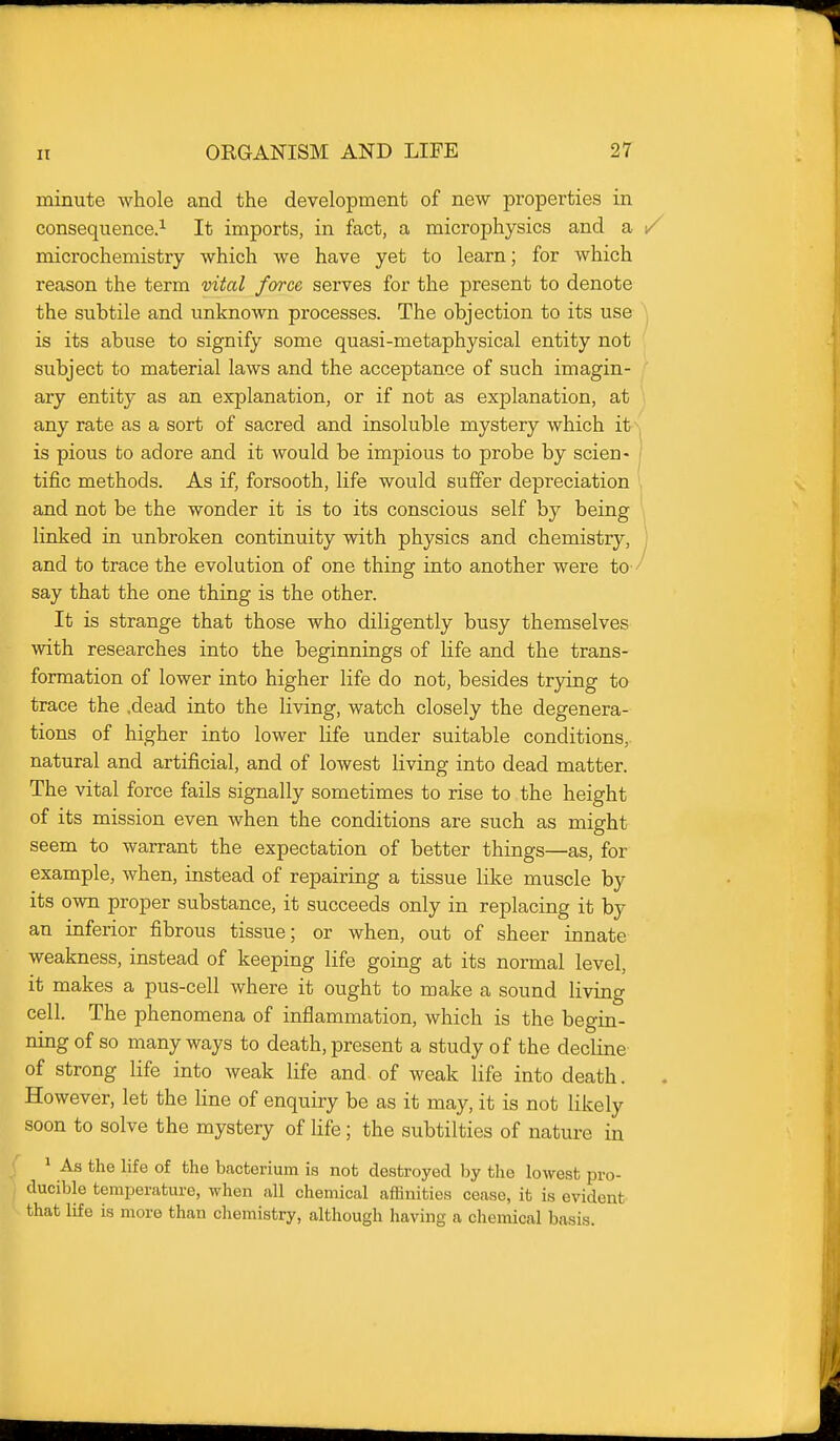 minute whole and the development of new properties in consequence.^ It imports, in fact, a microphysics and a microchemistry which we have yet to learn; for which reason the term vital force serves for the present to denote the subtile and unknown processes. The objection to its use is its abuse to signify some quasi-metaphysical entity not subject to material laws and the acceptance of such imagin- ary entity as an explanation, or if not as explanation, at any rate as a sort of sacred and insoluble mystery which it is pious to adore and it would be impious to probe by scien- tific methods. As if, forsooth, life would suffer depreciation and not be the wonder it is to its conscious self by being linked in unbroken continuity with physics and chemistry, and to trace the evolution of one thing into another were to- say that the one thing is the other. It is strange that those who diligently busy themselves with researches into the beginnings of life and the trans- formation of lower into higher life do not, besides trying to trace the .dead into the living, watch closely the degenera- tions of higher into lower life under suitable conditions, natural and artificial, and of lowest living into dead matter. The vital force fails signally sometimes to rise to the height of its mission even when the conditions are such as might seem to warrant the expectation of better things—as, for example, when, instead of repairing a tissue like muscle by its own proper substance, it succeeds only in replacing it by an inferior fibrous tissue; or when, out of sheer innate weakness, instead of keeping life going at its normal level, it makes a pus-cell where it ought to make a sound living cell. The phenomena of inflammation, which is the begin- ning of so many ways to death, present a study of the decline of strong life into weak life and of weak life into death. However, let the line of enquiry be as it may, it is not likely soon to solve the mystery of life; the subtilties of nature in ^ As the life of the bacterium is not destroyed by the lowest pro- ducible temperature, when all chemical affinities cease, it is evident that life is more than chemistry, although having a chemical basis.