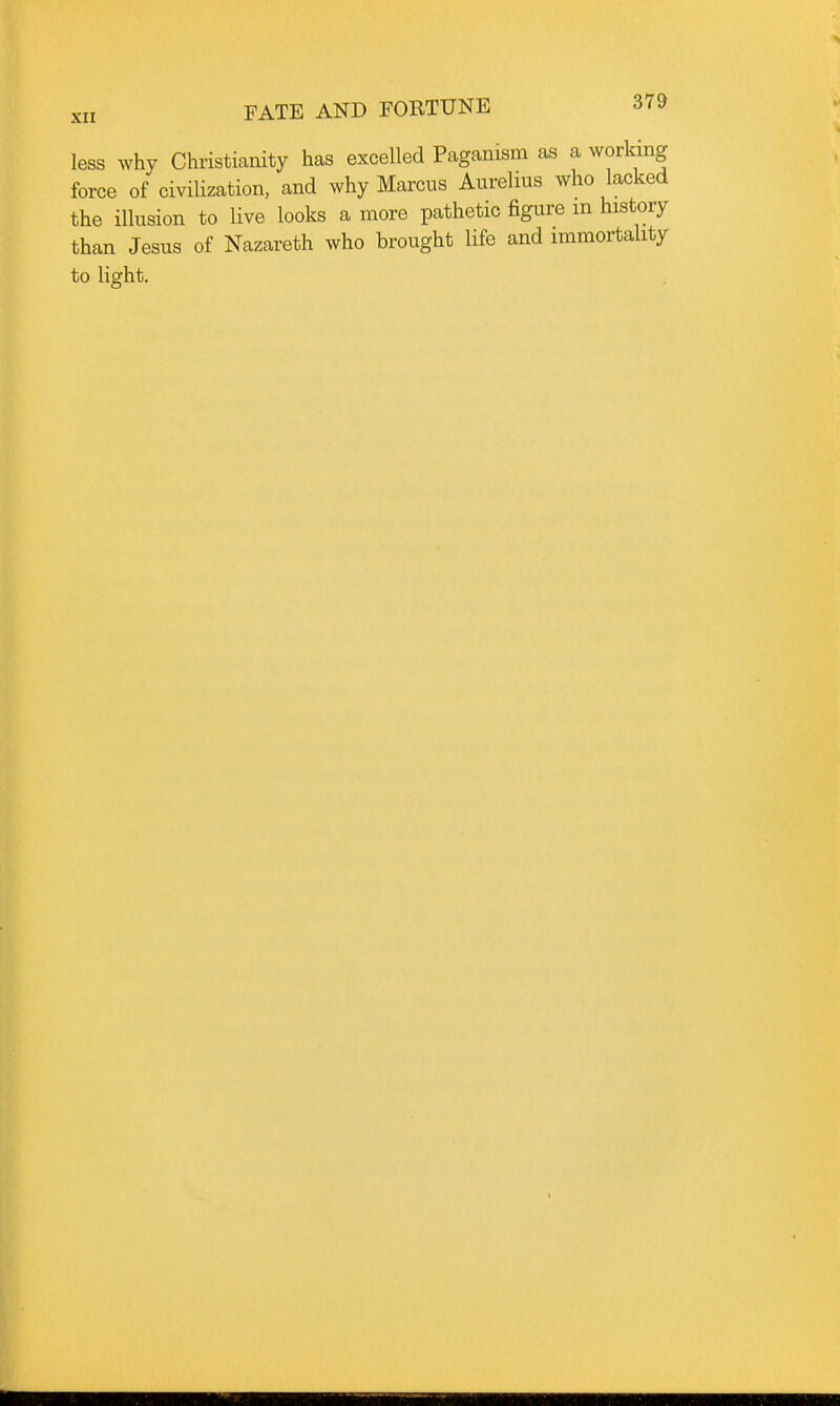 less why Christianity has excelled Paganism as a working force of civilization, and why Marcus Aurelius who lacked the illusion to live looks a more pathetic figure m history than Jesus of Nazareth who brought life and immortality to light.